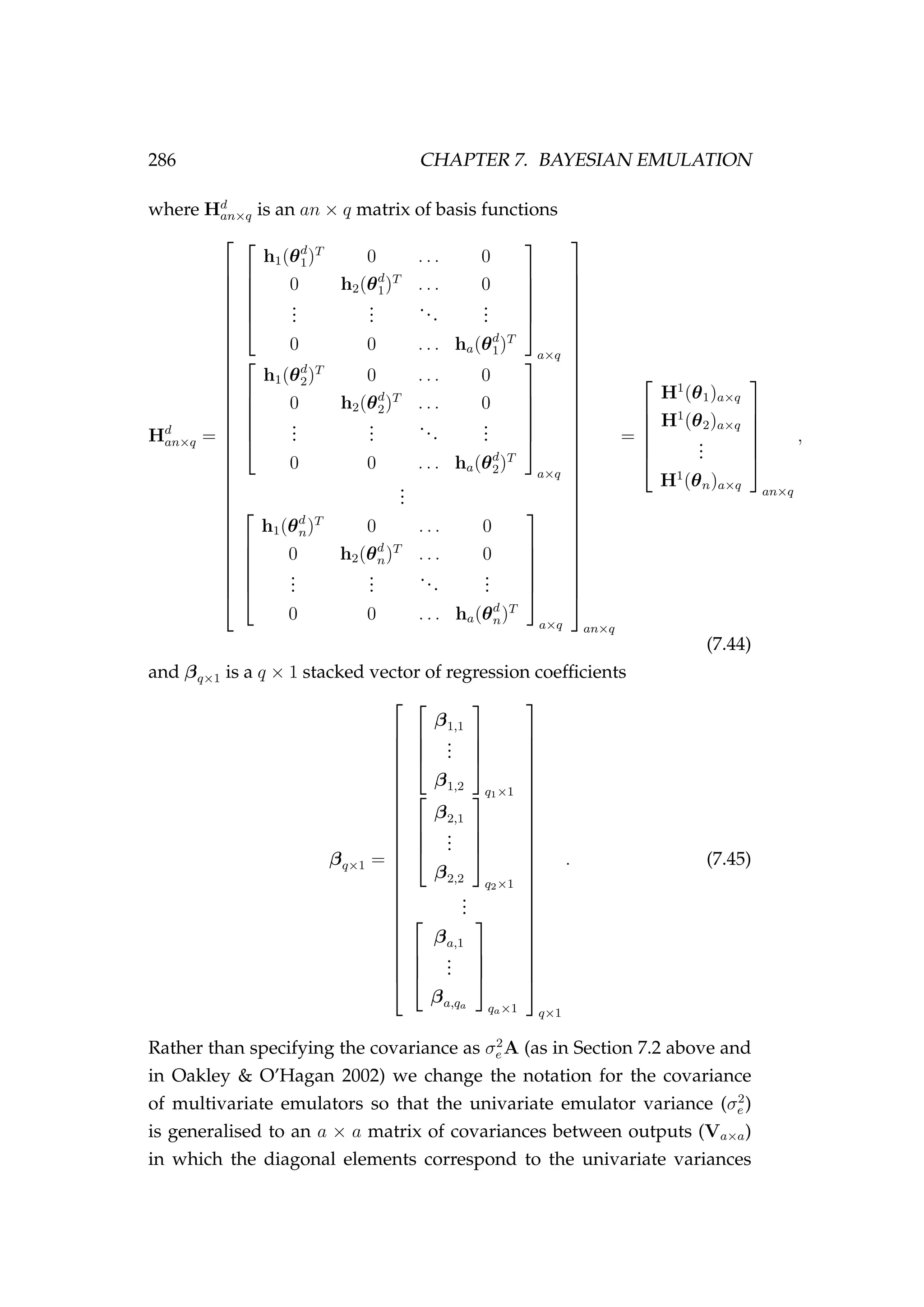 286 CHAPTER 7. BAYESIAN EMULATION
where Hd
an×q is an an × q matrix of basis functions
Hd
an×q =





































h1(θd
1)T
0 . . . 0
0 h2(θd
1)T
. . . 0
...
...
...
...
0 0 . . . ha(θd
1)T






a×q





h1(θd
2)T
0 . . . 0
0 h2(θd
2)T
. . . 0
...
...
...
...
0 0 . . . ha(θd
2)T






a×q
...






h1(θd
n)T
0 . . . 0
0 h2(θd
n)T
. . . 0
...
...
...
...
0 0 . . . ha(θd
n)T






a×q































an×q
=






H1
(θ1)a×q
H1
(θ2)a×q
...
H1
(θn)a×q






an×q
,
(7.44)
and βq×1 is a q × 1 stacked vector of regression coefﬁcients
βq×1 =




























β1,1
...
β1,2




q1×1



β2,1
...
β2,2




q2×1
...



βa,1
...
βa,qa




qa×1
























q×1
. (7.45)
Rather than specifying the covariance as σ2
e A (as in Section 7.2 above and
in Oakley & O’Hagan 2002) we change the notation for the covariance
of multivariate emulators so that the univariate emulator variance (σ2
e )
is generalised to an a × a matrix of covariances between outputs (Va×a)
in which the diagonal elements correspond to the univariate variances
 