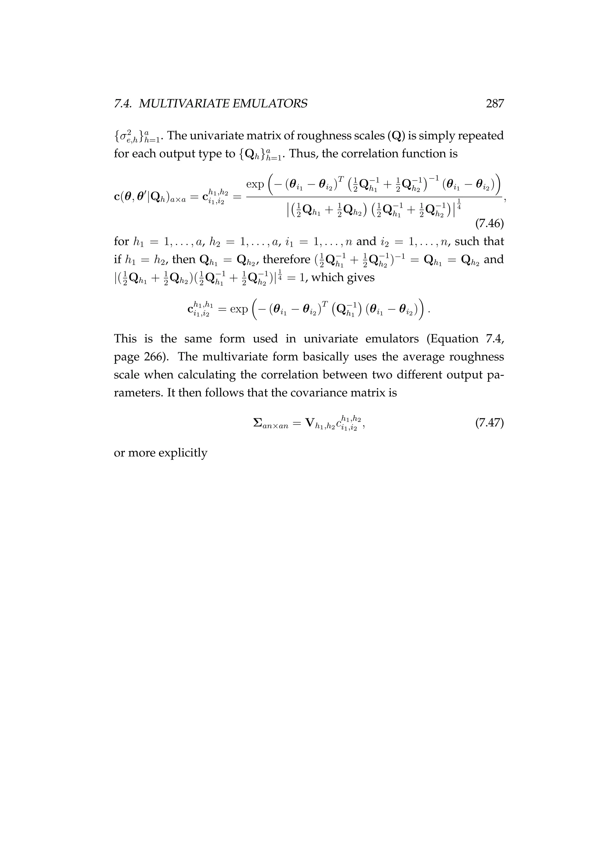 7.4. MULTIVARIATE EMULATORS 287
{σ2
e,h}a
h=1. The univariate matrix of roughness scales (Q) is simply repeated
for each output type to {Qh}a
h=1. Thus, the correlation function is
c(θ, θ |Qh)a×a = ch1,h2
i1,i2
=
exp − (θi1 − θi2 )T 1
2
Q−1
h1
+ 1
2
Q−1
h2
−1
(θi1 − θi2 )
1
2
Qh1 + 1
2
Qh2
1
2
Q−1
h1
+ 1
2
Q−1
h2
1
4
,
(7.46)
for h1 = 1, . . . , a, h2 = 1, . . . , a, i1 = 1, . . . , n and i2 = 1, . . . , n, such that
if h1 = h2, then Qh1 = Qh2 , therefore (1
2
Q−1
h1
+ 1
2
Q−1
h2
)−1
= Qh1 = Qh2 and
|(1
2
Qh1 + 1
2
Qh2 )(1
2
Q−1
h1
+ 1
2
Q−1
h2
)|
1
4 = 1, which gives
ch1,h1
i1,i2
= exp − (θi1 − θi2 )T
Q−1
h1
(θi1 − θi2 ) .
This is the same form used in univariate emulators (Equation 7.4,
page 266). The multivariate form basically uses the average roughness
scale when calculating the correlation between two different output pa-
rameters. It then follows that the covariance matrix is
Σan×an = Vh1,h2 ch1,h2
i1,i2
, (7.47)
or more explicitly
 