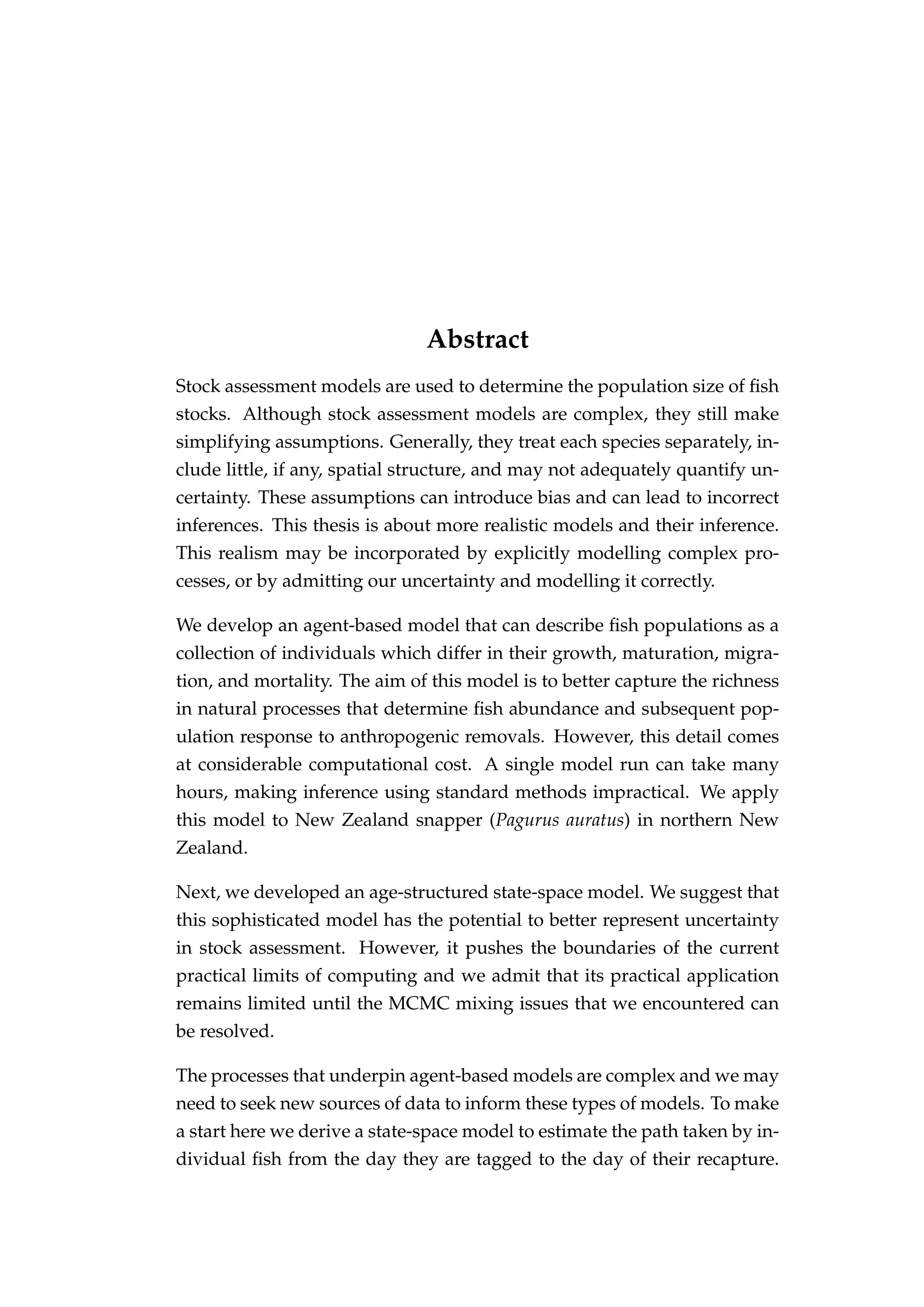 Abstract
Stock assessment models are used to determine the population size of ﬁsh
stocks. Although stock assessment models are complex, they still make
simplifying assumptions. Generally, they treat each species separately, in-
clude little, if any, spatial structure, and may not adequately quantify un-
certainty. These assumptions can introduce bias and can lead to incorrect
inferences. This thesis is about more realistic models and their inference.
This realism may be incorporated by explicitly modelling complex pro-
cesses, or by admitting our uncertainty and modelling it correctly.
We develop an agent-based model that can describe ﬁsh populations as a
collection of individuals which differ in their growth, maturation, migra-
tion, and mortality. The aim of this model is to better capture the richness
in natural processes that determine ﬁsh abundance and subsequent pop-
ulation response to anthropogenic removals. However, this detail comes
at considerable computational cost. A single model run can take many
hours, making inference using standard methods impractical. We apply
this model to New Zealand snapper (Pagurus auratus) in northern New
Zealand.
Next, we developed an age-structured state-space model. We suggest that
this sophisticated model has the potential to better represent uncertainty
in stock assessment. However, it pushes the boundaries of the current
practical limits of computing and we admit that its practical application
remains limited until the MCMC mixing issues that we encountered can
be resolved.
The processes that underpin agent-based models are complex and we may
need to seek new sources of data to inform these types of models. To make
a start here we derive a state-space model to estimate the path taken by in-
dividual ﬁsh from the day they are tagged to the day of their recapture.
 