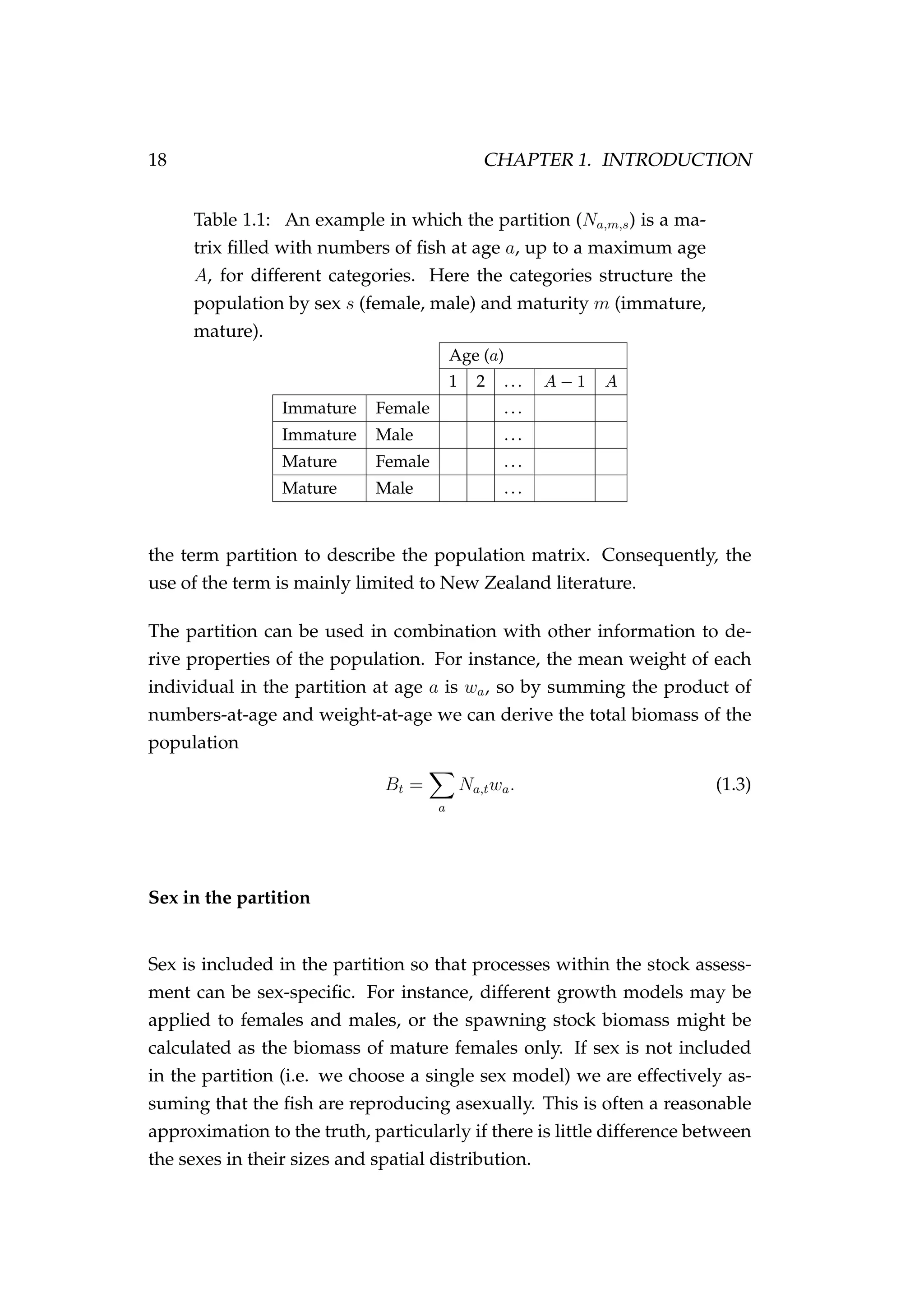 18 CHAPTER 1. INTRODUCTION
Table 1.1: An example in which the partition (Na,m,s) is a ma-
trix ﬁlled with numbers of ﬁsh at age a, up to a maximum age
A, for different categories. Here the categories structure the
population by sex s (female, male) and maturity m (immature,
mature).
Age (a)
1 2 ... A − 1 A
Immature Female ...
Immature Male ...
Mature Female ...
Mature Male ...
the term partition to describe the population matrix. Consequently, the
use of the term is mainly limited to New Zealand literature.
The partition can be used in combination with other information to de-
rive properties of the population. For instance, the mean weight of each
individual in the partition at age a is wa, so by summing the product of
numbers-at-age and weight-at-age we can derive the total biomass of the
population
Bt =
a
Na,twa. (1.3)
Sex in the partition
Sex is included in the partition so that processes within the stock assess-
ment can be sex-speciﬁc. For instance, different growth models may be
applied to females and males, or the spawning stock biomass might be
calculated as the biomass of mature females only. If sex is not included
in the partition (i.e. we choose a single sex model) we are effectively as-
suming that the ﬁsh are reproducing asexually. This is often a reasonable
approximation to the truth, particularly if there is little difference between
the sexes in their sizes and spatial distribution.
 