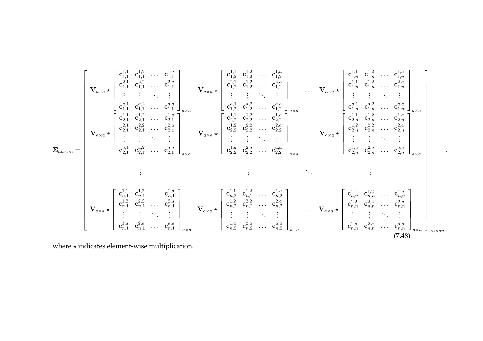 Σan×an =



































Va×a






c1,1
1,1 c1,2
1,1 . . . c1,a
1,1
c2,1
1,1 c2,2
1,1 . . . c2,a
1,1
...
...
...
...
ca,1
1,1 ca,2
1,1 . . . ca,a
1,1






a×a
Va×a






c1,1
1,2 c1,2
1,2 . . . c1,a
1,2
c2,1
1,2 c1,2
1,2 . . . c2,a
1,2
...
...
...
...
ca,1
1,2 ca,2
1,2 . . . ca,a
1,2






a×a
. . . Va×a






c1,1
1,n c1,2
1,n . . . c1,a
1,n
c1,1
1,n c1,2
1,n . . . c2,a
1,n
...
...
...
...
ca,1
1,n ca,2
1,n . . . ca,a
1,n






a×a
Va×a






c1,1
2,1 c1,2
2,1 . . . c1,a
2,1
c2,1
2,1 c2,2
2,1 . . . c2,a
2,1
...
...
...
...
ca,1
2,1 ca,2
2,1 . . . ca,a
2,1






a×a
Va×a






c1,1
2,2 c1,2
2,2 . . . c1,a
2,2
c1,2
2,2 c2,2
2,2 . . . c2,a
2,2
...
...
...
...
c1,a
2,2 c2,a
2,2 . . . ca,a
2,2






a×a
. . . Va×a






c1,1
2,n c1,2
2,n . . . c1,a
2,n
c1,2
2,n c2,2
2,n . . . c2,a
2,n
...
...
...
...
c1,a
2,n c2,a
2,n . . . ca,a
2,n






a×a
...
...
...
...
Va×a






c1,1
n,1 c1,2
n,1 . . . c1,a
n,1
c1,2
n,1 c2,2
n,1 . . . c2,a
n,1
...
...
...
...
c1,a
n,1 c2,a
n,1 . . . ca,a
n,1






a×a
Va×a






c1,1
n,2 c1,2
n,2 . . . c1,a
n,2
c1,2
n,2 c2,2
n,2 . . . c2,a
n,2
...
...
...
...
c1,a
n,2 c2,a
n,2 . . . ca,a
n,2






a×a
. . . Va×a






c1,1
n,n c1,2
n,n . . . c1,a
n,n
c1,2
n,n c2,2
n,n . . . c2,a
n,n
...
...
...
...
c1,a
n,n c2,a
n,n . . . ca,a
n,n






a×a



































an×an
,
(7.48)
where indicates element-wise multiplication.
 