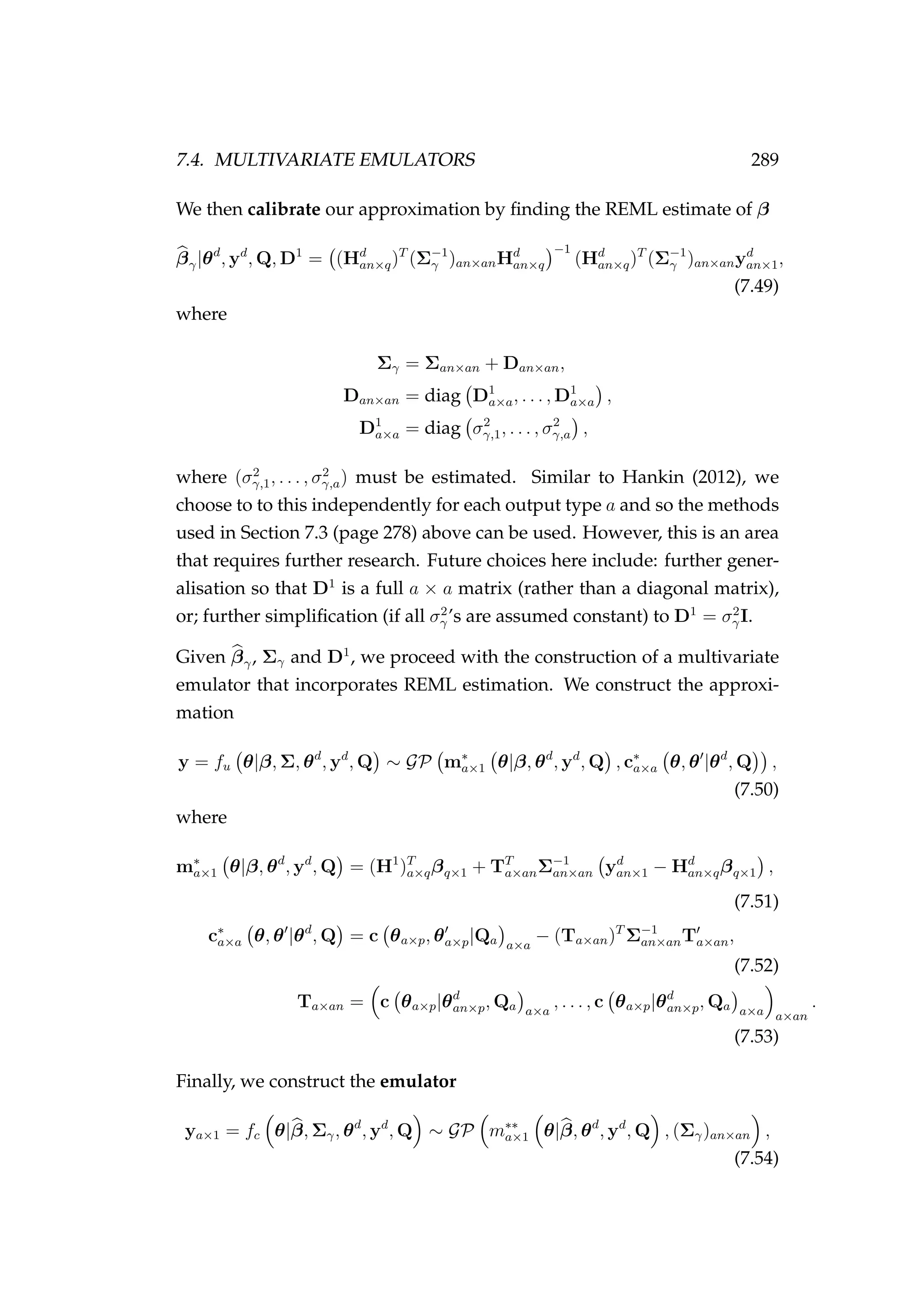 7.4. MULTIVARIATE EMULATORS 289
We then calibrate our approximation by ﬁnding the REML estimate of β
βγ|θd
, yd
, Q, D1
= (Hd
an×q)T
(Σ−1
γ )an×anHd
an×q
−1
(Hd
an×q)T
(Σ−1
γ )an×anyd
an×1,
(7.49)
where
Σγ = Σan×an + Dan×an,
Dan×an = diag D1
a×a, . . . , D1
a×a ,
D1
a×a = diag σ2
γ,1, . . . , σ2
γ,a ,
where (σ2
γ,1, . . . , σ2
γ,a) must be estimated. Similar to Hankin (2012), we
choose to to this independently for each output type a and so the methods
used in Section 7.3 (page 278) above can be used. However, this is an area
that requires further research. Future choices here include: further gener-
alisation so that D1
is a full a × a matrix (rather than a diagonal matrix),
or; further simpliﬁcation (if all σ2
γ’s are assumed constant) to D1
= σ2
γI.
Given βγ, Σγ and D1
, we proceed with the construction of a multivariate
emulator that incorporates REML estimation. We construct the approxi-
mation
y = fu θ|β, Σ, θd
, yd
, Q ∼ GP m∗
a×1 θ|β, θd
, yd
, Q , c∗
a×a θ, θ |θd
, Q ,
(7.50)
where
m∗
a×1 θ|β, θd
, yd
, Q = (H1
)T
a×qβq×1 + TT
a×anΣ−1
an×an yd
an×1 − Hd
an×qβq×1 ,
(7.51)
c∗
a×a θ, θ |θd
, Q = c θa×p, θa×p|Qa a×a
− (Ta×an)T
Σ−1
an×anTa×an,
(7.52)
Ta×an = c θa×p|θd
an×p, Qa a×a
, . . . , c θa×p|θd
an×p, Qa a×a a×an
.
(7.53)
Finally, we construct the emulator
ya×1 = fc θ|β, Σγ, θd
, yd
, Q ∼ GP m∗∗
a×1 θ|β, θd
, yd
, Q , (Σγ)an×an ,
(7.54)
 