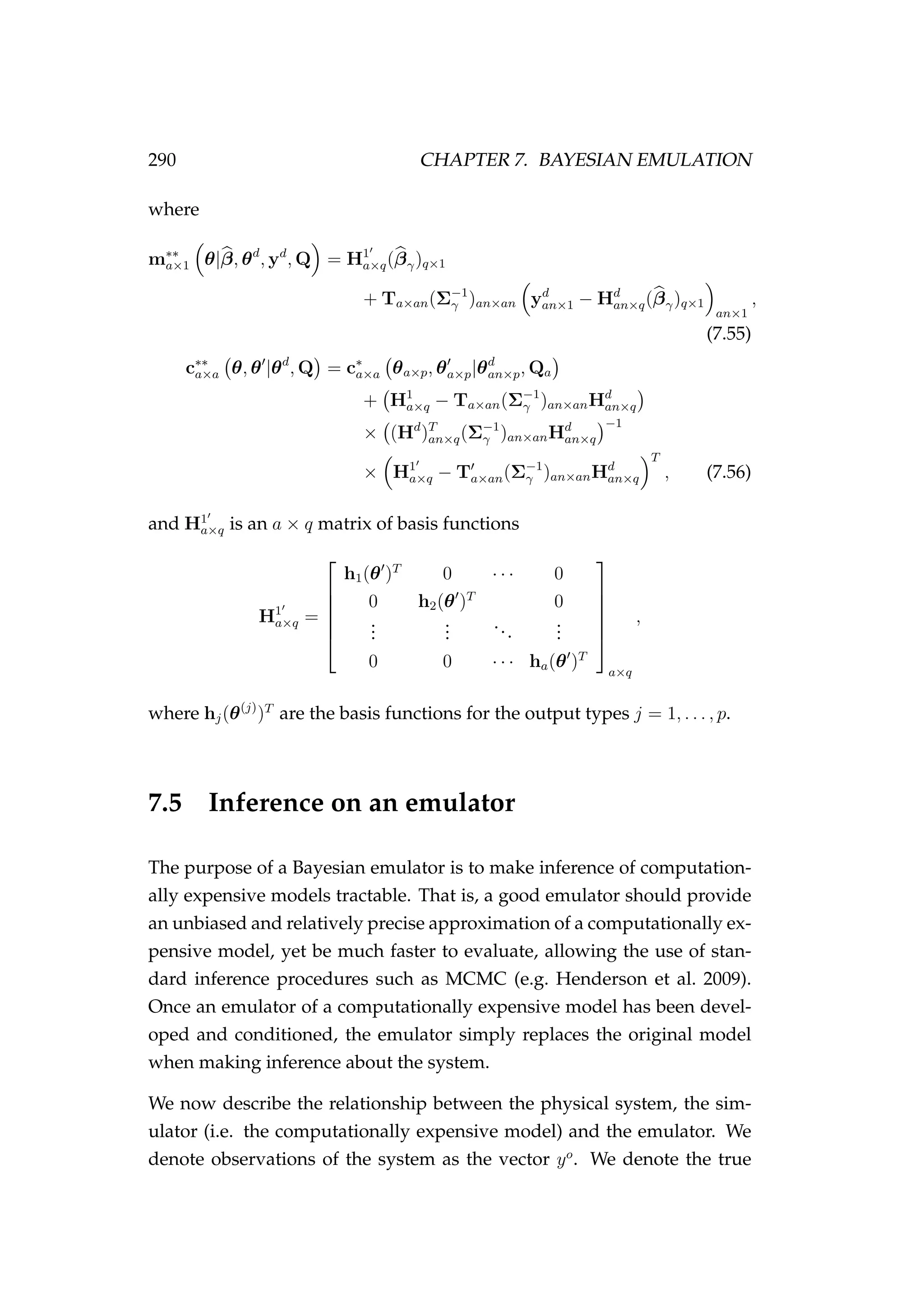 290 CHAPTER 7. BAYESIAN EMULATION
where
m∗∗
a×1 θ|β, θd
, yd
, Q = H1
a×q(βγ)q×1
+ Ta×an(Σ−1
γ )an×an yd
an×1 − Hd
an×q(βγ)q×1
an×1
,
(7.55)
c∗∗
a×a θ, θ |θd
, Q = c∗
a×a θa×p, θa×p|θd
an×p, Qa
+ H1
a×q − Ta×an(Σ−1
γ )an×anHd
an×q
× (Hd
)T
an×q(Σ−1
γ )an×anHd
an×q
−1
× H1
a×q − Ta×an(Σ−1
γ )an×anHd
an×q
T
, (7.56)
and H1
a×q is an a × q matrix of basis functions
H1
a×q =






h1(θ )T
0 · · · 0
0 h2(θ )T
0
...
...
...
...
0 0 · · · ha(θ )T






a×q
,
where hj(θ(j)
)T
are the basis functions for the output types j = 1, . . . , p.
7.5 Inference on an emulator
The purpose of a Bayesian emulator is to make inference of computation-
ally expensive models tractable. That is, a good emulator should provide
an unbiased and relatively precise approximation of a computationally ex-
pensive model, yet be much faster to evaluate, allowing the use of stan-
dard inference procedures such as MCMC (e.g. Henderson et al. 2009).
Once an emulator of a computationally expensive model has been devel-
oped and conditioned, the emulator simply replaces the original model
when making inference about the system.
We now describe the relationship between the physical system, the sim-
ulator (i.e. the computationally expensive model) and the emulator. We
denote observations of the system as the vector yo
. We denote the true
 