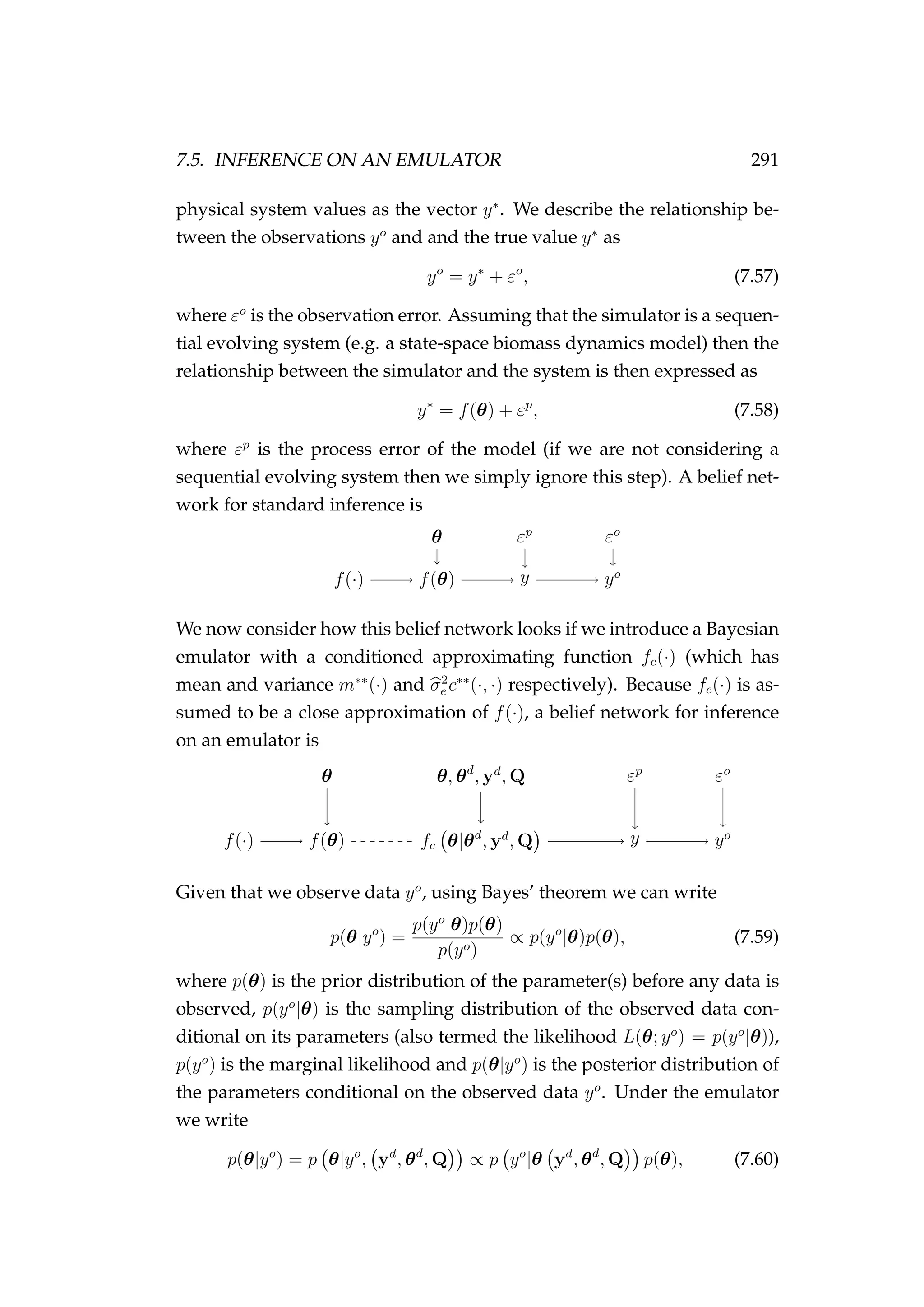 7.5. INFERENCE ON AN EMULATOR 291
physical system values as the vector y∗
. We describe the relationship be-
tween the observations yo
and and the true value y∗
as
yo
= y∗
+ εo
, (7.57)
where εo
is the observation error. Assuming that the simulator is a sequen-
tial evolving system (e.g. a state-space biomass dynamics model) then the
relationship between the simulator and the system is then expressed as
y∗
= f(θ) + εp
, (7.58)
where εp
is the process error of the model (if we are not considering a
sequential evolving system then we simply ignore this step). A belief net-
work for standard inference is
f(·) f(θ) y yo
θ εp
εo
We now consider how this belief network looks if we introduce a Bayesian
emulator with a conditioned approximating function fc(·) (which has
mean and variance m∗∗
(·) and σ2
e c∗∗
(·, ·) respectively). Because fc(·) is as-
sumed to be a close approximation of f(·), a belief network for inference
on an emulator is
f(·) f(θ) fc θ|θd
, yd
, Q y yo
θ θ, θd
, yd
, Q εp
εo
Given that we observe data yo
, using Bayes’ theorem we can write
p(θ|yo
) =
p(yo
|θ)p(θ)
p(yo)
∝ p(yo
|θ)p(θ), (7.59)
where p(θ) is the prior distribution of the parameter(s) before any data is
observed, p(yo
|θ) is the sampling distribution of the observed data con-
ditional on its parameters (also termed the likelihood L(θ; yo
) = p(yo
|θ)),
p(yo
) is the marginal likelihood and p(θ|yo
) is the posterior distribution of
the parameters conditional on the observed data yo
. Under the emulator
we write
p(θ|yo
) = p θ|yo
, yd
, θd
, Q ∝ p yo
|θ yd
, θd
, Q p(θ), (7.60)
 