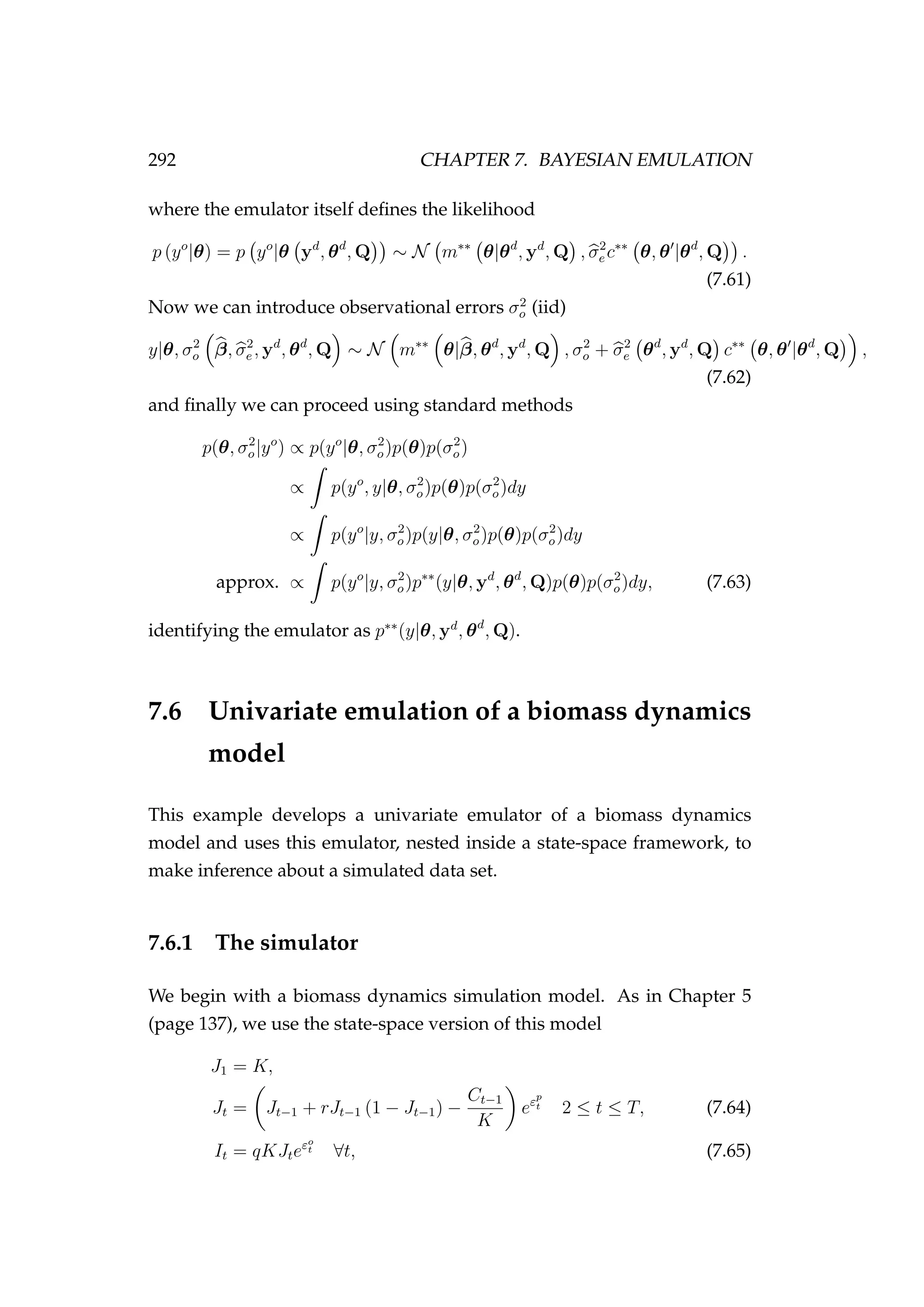 292 CHAPTER 7. BAYESIAN EMULATION
where the emulator itself deﬁnes the likelihood
p (yo
|θ) = p yo
|θ yd
, θd
, Q ∼ N m∗∗
θ|θd
, yd
, Q , σ2
e c∗∗
θ, θ |θd
, Q .
(7.61)
Now we can introduce observational errors σ2
o (iid)
y|θ, σ2
o β, σ2
e , yd
, θd
, Q ∼ N m∗∗
θ|β, θd
, yd
, Q , σ2
o + σ2
e θd
, yd
, Q c∗∗
θ, θ |θd
, Q ,
(7.62)
and ﬁnally we can proceed using standard methods
p(θ, σ2
o|yo
) ∝ p(yo
|θ, σ2
o)p(θ)p(σ2
o)
∝ p(yo
, y|θ, σ2
o)p(θ)p(σ2
o)dy
∝ p(yo
|y, σ2
o)p(y|θ, σ2
o)p(θ)p(σ2
o)dy
approx. ∝ p(yo
|y, σ2
o)p∗∗
(y|θ, yd
, θd
, Q)p(θ)p(σ2
o)dy, (7.63)
identifying the emulator as p∗∗
(y|θ, yd
, θd
, Q).
7.6 Univariate emulation of a biomass dynamics
model
This example develops a univariate emulator of a biomass dynamics
model and uses this emulator, nested inside a state-space framework, to
make inference about a simulated data set.
7.6.1 The simulator
We begin with a biomass dynamics simulation model. As in Chapter 5
(page 137), we use the state-space version of this model
J1 = K,
Jt = Jt−1 + rJt−1 (1 − Jt−1) −
Ct−1
K
eεp
t 2 ≤ t ≤ T, (7.64)
It = qKJteεo
t ∀t, (7.65)
 