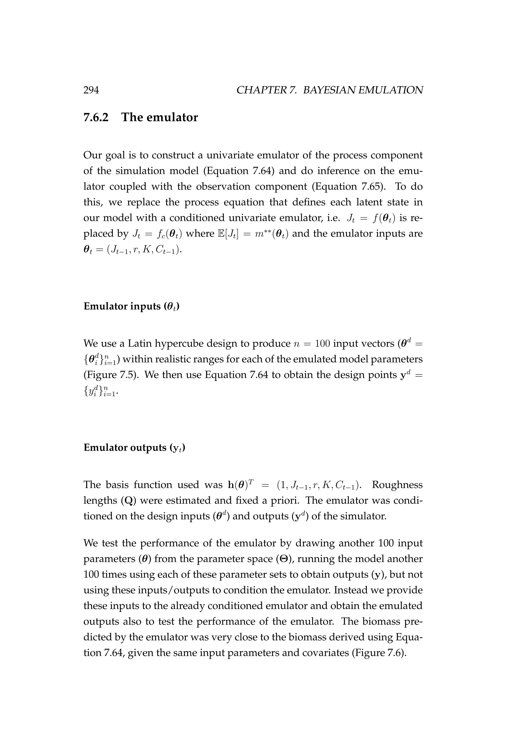 294 CHAPTER 7. BAYESIAN EMULATION
7.6.2 The emulator
Our goal is to construct a univariate emulator of the process component
of the simulation model (Equation 7.64) and do inference on the emu-
lator coupled with the observation component (Equation 7.65). To do
this, we replace the process equation that deﬁnes each latent state in
our model with a conditioned univariate emulator, i.e. Jt = f(θt) is re-
placed by Jt = fc(θt) where E[Jt] = m∗∗
(θt) and the emulator inputs are
θt = (Jt−1, r, K, Ct−1).
Emulator inputs (θt)
We use a Latin hypercube design to produce n = 100 input vectors (θd
=
{θd
i }n
i=1) within realistic ranges for each of the emulated model parameters
(Figure 7.5). We then use Equation 7.64 to obtain the design points yd
=
{yd
i }n
i=1.
Emulator outputs (yt)
The basis function used was h(θ)T
= (1, Jt−1, r, K, Ct−1). Roughness
lengths (Q) were estimated and ﬁxed a priori. The emulator was condi-
tioned on the design inputs (θd
) and outputs (yd
) of the simulator.
We test the performance of the emulator by drawing another 100 input
parameters (θ) from the parameter space (Θ), running the model another
100 times using each of these parameter sets to obtain outputs (y), but not
using these inputs/outputs to condition the emulator. Instead we provide
these inputs to the already conditioned emulator and obtain the emulated
outputs also to test the performance of the emulator. The biomass pre-
dicted by the emulator was very close to the biomass derived using Equa-
tion 7.64, given the same input parameters and covariates (Figure 7.6).
 