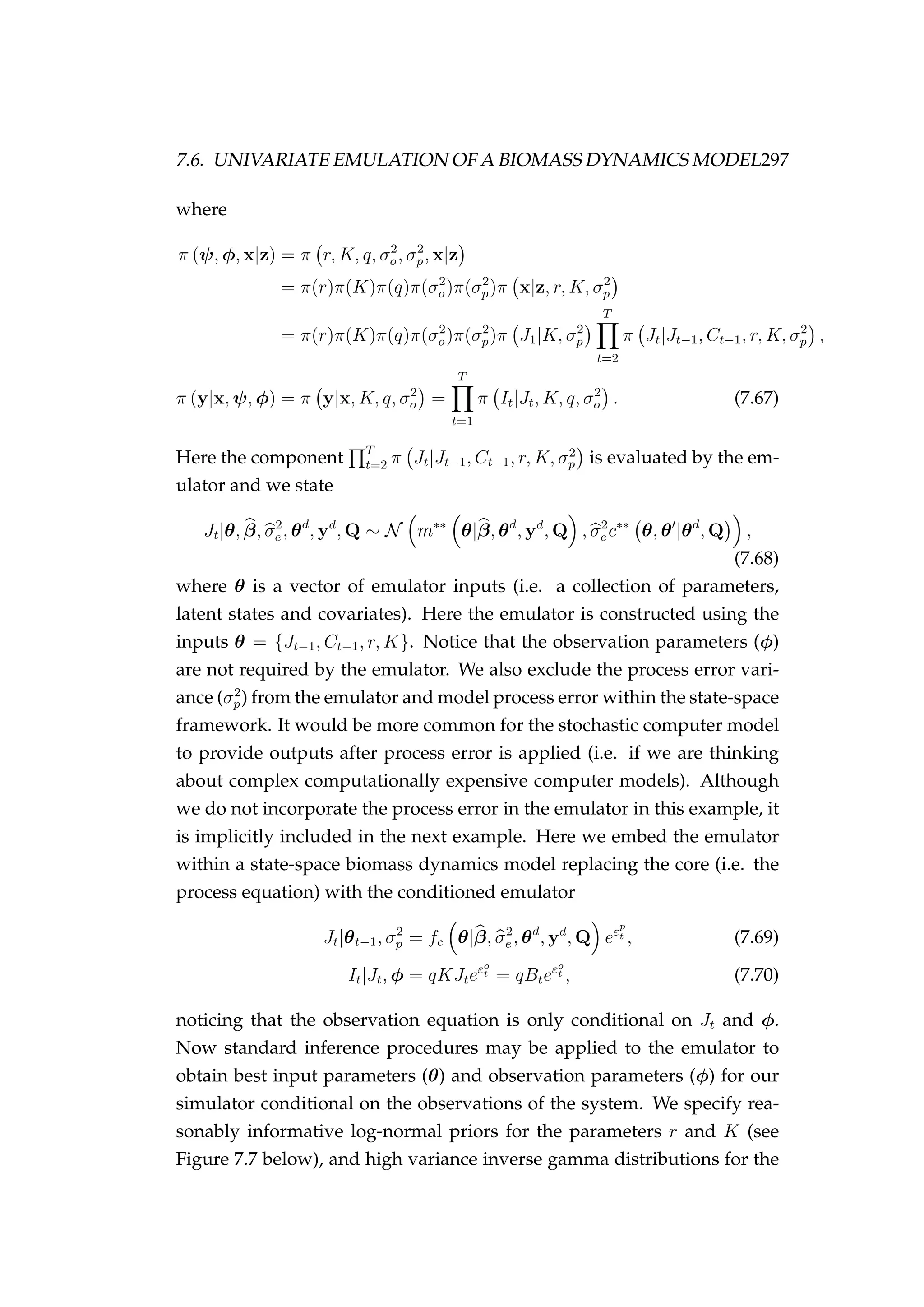 7.6. UNIVARIATE EMULATION OF A BIOMASS DYNAMICS MODEL297
where
π (ψ, φ, x|z) = π r, K, q, σ2
o, σ2
p, x|z
= π(r)π(K)π(q)π(σ2
o)π(σ2
p)π x|z, r, K, σ2
p
= π(r)π(K)π(q)π(σ2
o)π(σ2
p)π J1|K, σ2
p
T
t=2
π Jt|Jt−1, Ct−1, r, K, σ2
p ,
π (y|x, ψ, φ) = π y|x, K, q, σ2
o =
T
t=1
π It|Jt, K, q, σ2
o . (7.67)
Here the component T
t=2 π Jt|Jt−1, Ct−1, r, K, σ2
p is evaluated by the em-
ulator and we state
Jt|θ, β, σ2
e , θd
, yd
, Q ∼ N m∗∗
θ|β, θd
, yd
, Q , σ2
e c∗∗
θ, θ |θd
, Q ,
(7.68)
where θ is a vector of emulator inputs (i.e. a collection of parameters,
latent states and covariates). Here the emulator is constructed using the
inputs θ = {Jt−1, Ct−1, r, K}. Notice that the observation parameters (φ)
are not required by the emulator. We also exclude the process error vari-
ance (σ2
p) from the emulator and model process error within the state-space
framework. It would be more common for the stochastic computer model
to provide outputs after process error is applied (i.e. if we are thinking
about complex computationally expensive computer models). Although
we do not incorporate the process error in the emulator in this example, it
is implicitly included in the next example. Here we embed the emulator
within a state-space biomass dynamics model replacing the core (i.e. the
process equation) with the conditioned emulator
Jt|θt−1, σ2
p = fc θ|β, σ2
e , θd
, yd
, Q eεp
t , (7.69)
It|Jt, φ = qKJteεo
t = qBteεo
t , (7.70)
noticing that the observation equation is only conditional on Jt and φ.
Now standard inference procedures may be applied to the emulator to
obtain best input parameters (θ) and observation parameters (φ) for our
simulator conditional on the observations of the system. We specify rea-
sonably informative log-normal priors for the parameters r and K (see
Figure 7.7 below), and high variance inverse gamma distributions for the
 