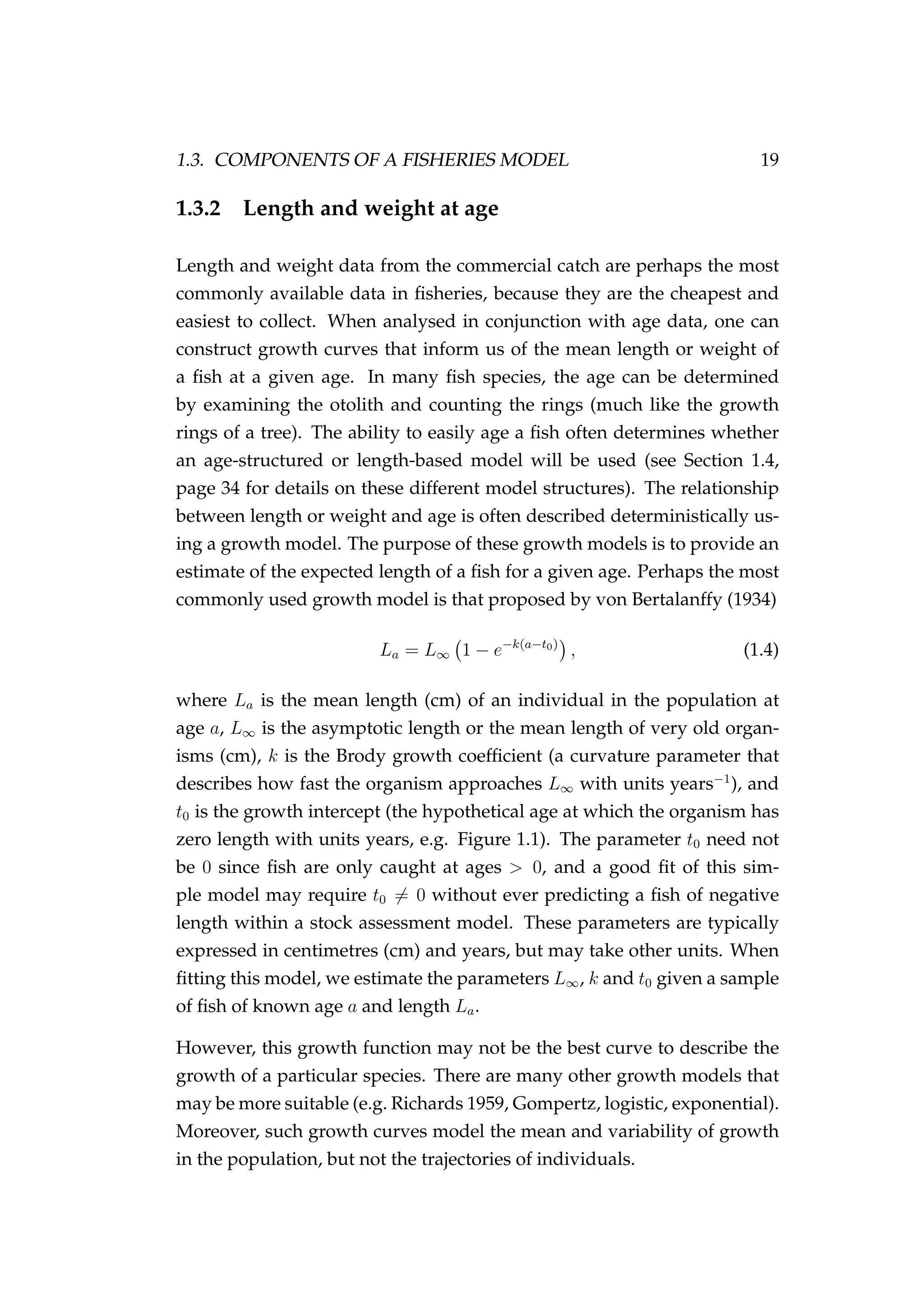 1.3. COMPONENTS OF A FISHERIES MODEL 19
1.3.2 Length and weight at age
Length and weight data from the commercial catch are perhaps the most
commonly available data in ﬁsheries, because they are the cheapest and
easiest to collect. When analysed in conjunction with age data, one can
construct growth curves that inform us of the mean length or weight of
a ﬁsh at a given age. In many ﬁsh species, the age can be determined
by examining the otolith and counting the rings (much like the growth
rings of a tree). The ability to easily age a ﬁsh often determines whether
an age-structured or length-based model will be used (see Section 1.4,
page 34 for details on these different model structures). The relationship
between length or weight and age is often described deterministically us-
ing a growth model. The purpose of these growth models is to provide an
estimate of the expected length of a ﬁsh for a given age. Perhaps the most
commonly used growth model is that proposed by von Bertalanffy (1934)
La = L∞ 1 − e−k(a−t0)
, (1.4)
where La is the mean length (cm) of an individual in the population at
age a, L∞ is the asymptotic length or the mean length of very old organ-
isms (cm), k is the Brody growth coefﬁcient (a curvature parameter that
describes how fast the organism approaches L∞ with units years−1
), and
t0 is the growth intercept (the hypothetical age at which the organism has
zero length with units years, e.g. Figure 1.1). The parameter t0 need not
be 0 since ﬁsh are only caught at ages > 0, and a good ﬁt of this sim-
ple model may require t0 = 0 without ever predicting a ﬁsh of negative
length within a stock assessment model. These parameters are typically
expressed in centimetres (cm) and years, but may take other units. When
ﬁtting this model, we estimate the parameters L∞, k and t0 given a sample
of ﬁsh of known age a and length La.
However, this growth function may not be the best curve to describe the
growth of a particular species. There are many other growth models that
may be more suitable (e.g. Richards 1959, Gompertz, logistic, exponential).
Moreover, such growth curves model the mean and variability of growth
in the population, but not the trajectories of individuals.
 