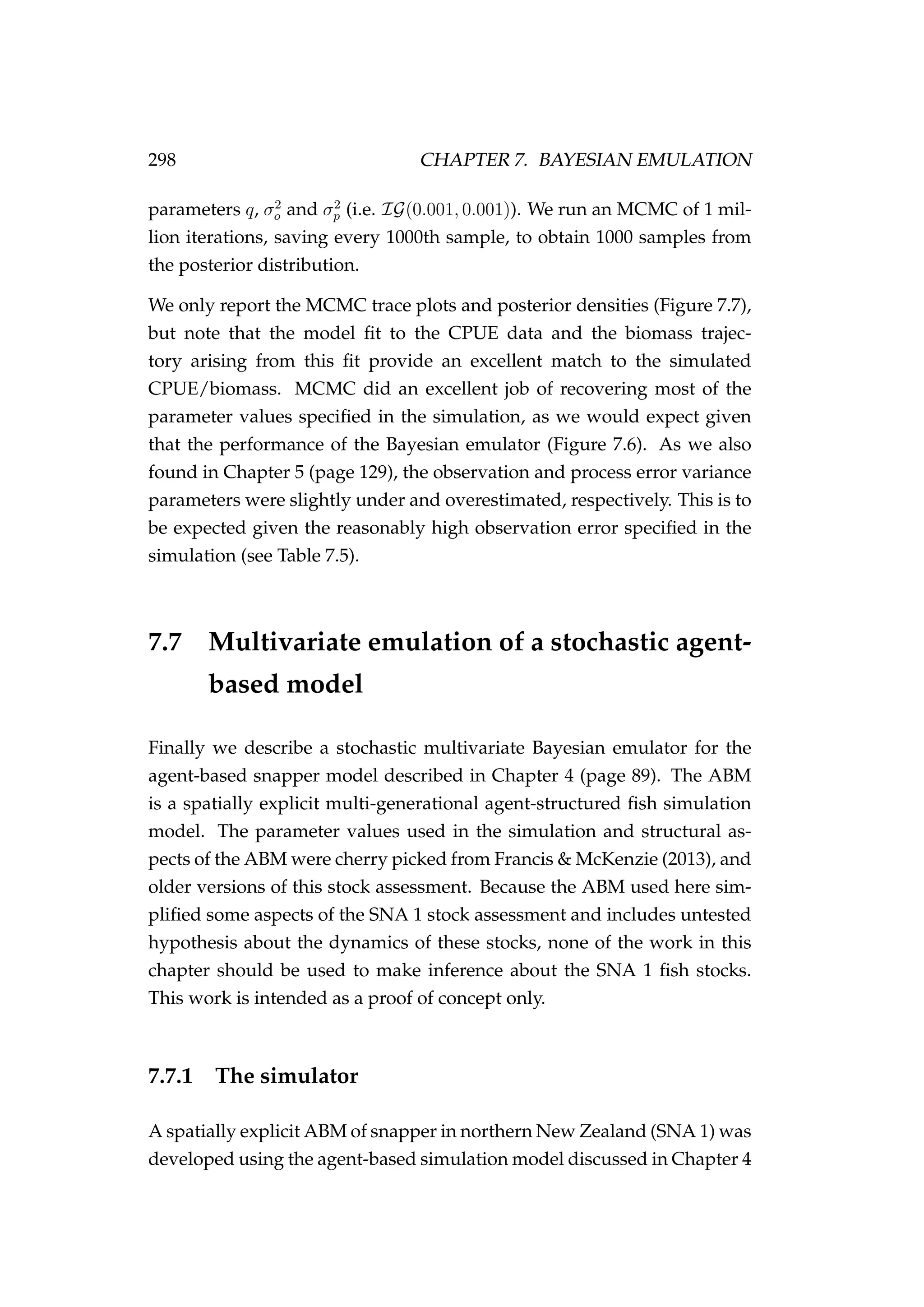 298 CHAPTER 7. BAYESIAN EMULATION
parameters q, σ2
o and σ2
p (i.e. IG(0.001, 0.001)). We run an MCMC of 1 mil-
lion iterations, saving every 1000th sample, to obtain 1000 samples from
the posterior distribution.
We only report the MCMC trace plots and posterior densities (Figure 7.7),
but note that the model ﬁt to the CPUE data and the biomass trajec-
tory arising from this ﬁt provide an excellent match to the simulated
CPUE/biomass. MCMC did an excellent job of recovering most of the
parameter values speciﬁed in the simulation, as we would expect given
that the performance of the Bayesian emulator (Figure 7.6). As we also
found in Chapter 5 (page 129), the observation and process error variance
parameters were slightly under and overestimated, respectively. This is to
be expected given the reasonably high observation error speciﬁed in the
simulation (see Table 7.5).
7.7 Multivariate emulation of a stochastic agent-
based model
Finally we describe a stochastic multivariate Bayesian emulator for the
agent-based snapper model described in Chapter 4 (page 89). The ABM
is a spatially explicit multi-generational agent-structured ﬁsh simulation
model. The parameter values used in the simulation and structural as-
pects of the ABM were cherry picked from Francis & McKenzie (2013), and
older versions of this stock assessment. Because the ABM used here sim-
pliﬁed some aspects of the SNA 1 stock assessment and includes untested
hypothesis about the dynamics of these stocks, none of the work in this
chapter should be used to make inference about the SNA 1 ﬁsh stocks.
This work is intended as a proof of concept only.
7.7.1 The simulator
A spatially explicit ABM of snapper in northern New Zealand (SNA 1) was
developed using the agent-based simulation model discussed in Chapter 4
 