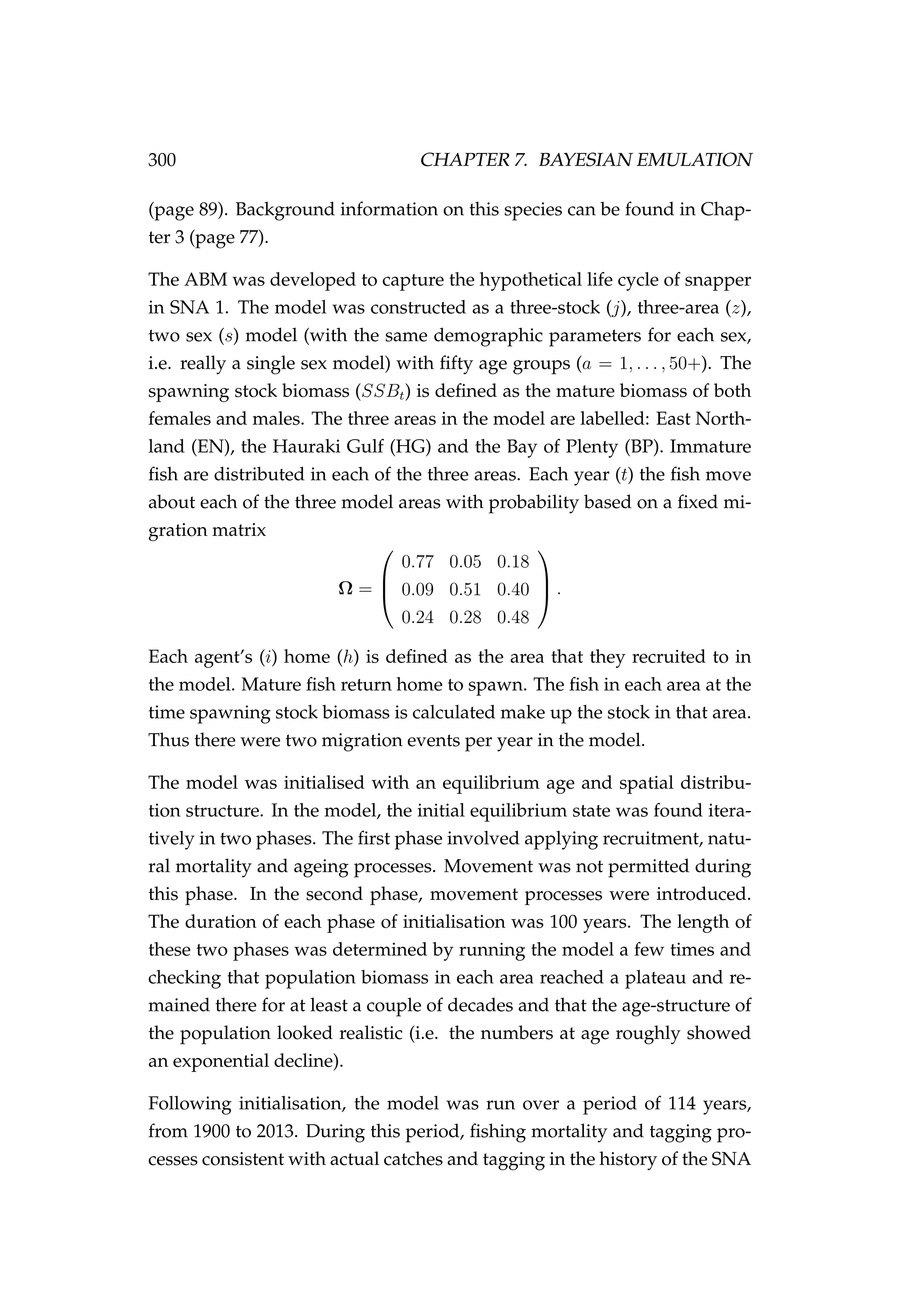 300 CHAPTER 7. BAYESIAN EMULATION
(page 89). Background information on this species can be found in Chap-
ter 3 (page 77).
The ABM was developed to capture the hypothetical life cycle of snapper
in SNA 1. The model was constructed as a three-stock (j), three-area (z),
two sex (s) model (with the same demographic parameters for each sex,
i.e. really a single sex model) with ﬁfty age groups (a = 1, . . . , 50+). The
spawning stock biomass (SSBt) is deﬁned as the mature biomass of both
females and males. The three areas in the model are labelled: East North-
land (EN), the Hauraki Gulf (HG) and the Bay of Plenty (BP). Immature
ﬁsh are distributed in each of the three areas. Each year (t) the ﬁsh move
about each of the three model areas with probability based on a ﬁxed mi-
gration matrix
Ω =



0.77 0.05 0.18
0.09 0.51 0.40
0.24 0.28 0.48


 .
Each agent’s (i) home (h) is deﬁned as the area that they recruited to in
the model. Mature ﬁsh return home to spawn. The ﬁsh in each area at the
time spawning stock biomass is calculated make up the stock in that area.
Thus there were two migration events per year in the model.
The model was initialised with an equilibrium age and spatial distribu-
tion structure. In the model, the initial equilibrium state was found itera-
tively in two phases. The ﬁrst phase involved applying recruitment, natu-
ral mortality and ageing processes. Movement was not permitted during
this phase. In the second phase, movement processes were introduced.
The duration of each phase of initialisation was 100 years. The length of
these two phases was determined by running the model a few times and
checking that population biomass in each area reached a plateau and re-
mained there for at least a couple of decades and that the age-structure of
the population looked realistic (i.e. the numbers at age roughly showed
an exponential decline).
Following initialisation, the model was run over a period of 114 years,
from 1900 to 2013. During this period, ﬁshing mortality and tagging pro-
cesses consistent with actual catches and tagging in the history of the SNA
 