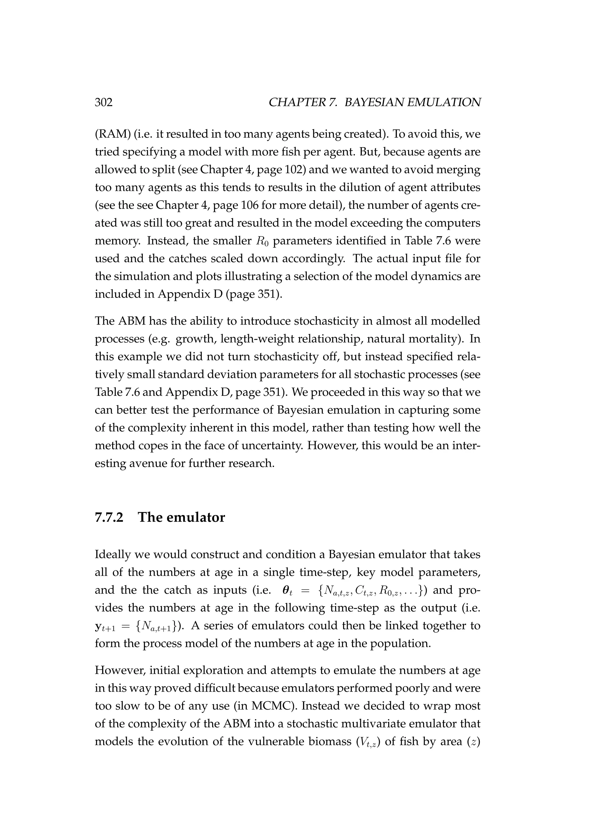 302 CHAPTER 7. BAYESIAN EMULATION
(RAM) (i.e. it resulted in too many agents being created). To avoid this, we
tried specifying a model with more ﬁsh per agent. But, because agents are
allowed to split (see Chapter 4, page 102) and we wanted to avoid merging
too many agents as this tends to results in the dilution of agent attributes
(see the see Chapter 4, page 106 for more detail), the number of agents cre-
ated was still too great and resulted in the model exceeding the computers
memory. Instead, the smaller R0 parameters identiﬁed in Table 7.6 were
used and the catches scaled down accordingly. The actual input ﬁle for
the simulation and plots illustrating a selection of the model dynamics are
included in Appendix D (page 351).
The ABM has the ability to introduce stochasticity in almost all modelled
processes (e.g. growth, length-weight relationship, natural mortality). In
this example we did not turn stochasticity off, but instead speciﬁed rela-
tively small standard deviation parameters for all stochastic processes (see
Table 7.6 and Appendix D, page 351). We proceeded in this way so that we
can better test the performance of Bayesian emulation in capturing some
of the complexity inherent in this model, rather than testing how well the
method copes in the face of uncertainty. However, this would be an inter-
esting avenue for further research.
7.7.2 The emulator
Ideally we would construct and condition a Bayesian emulator that takes
all of the numbers at age in a single time-step, key model parameters,
and the the catch as inputs (i.e. θt = {Na,t,z, Ct,z, R0,z, . . .}) and pro-
vides the numbers at age in the following time-step as the output (i.e.
yt+1 = {Na,t+1}). A series of emulators could then be linked together to
form the process model of the numbers at age in the population.
However, initial exploration and attempts to emulate the numbers at age
in this way proved difﬁcult because emulators performed poorly and were
too slow to be of any use (in MCMC). Instead we decided to wrap most
of the complexity of the ABM into a stochastic multivariate emulator that
models the evolution of the vulnerable biomass (Vt,z) of ﬁsh by area (z)
 
