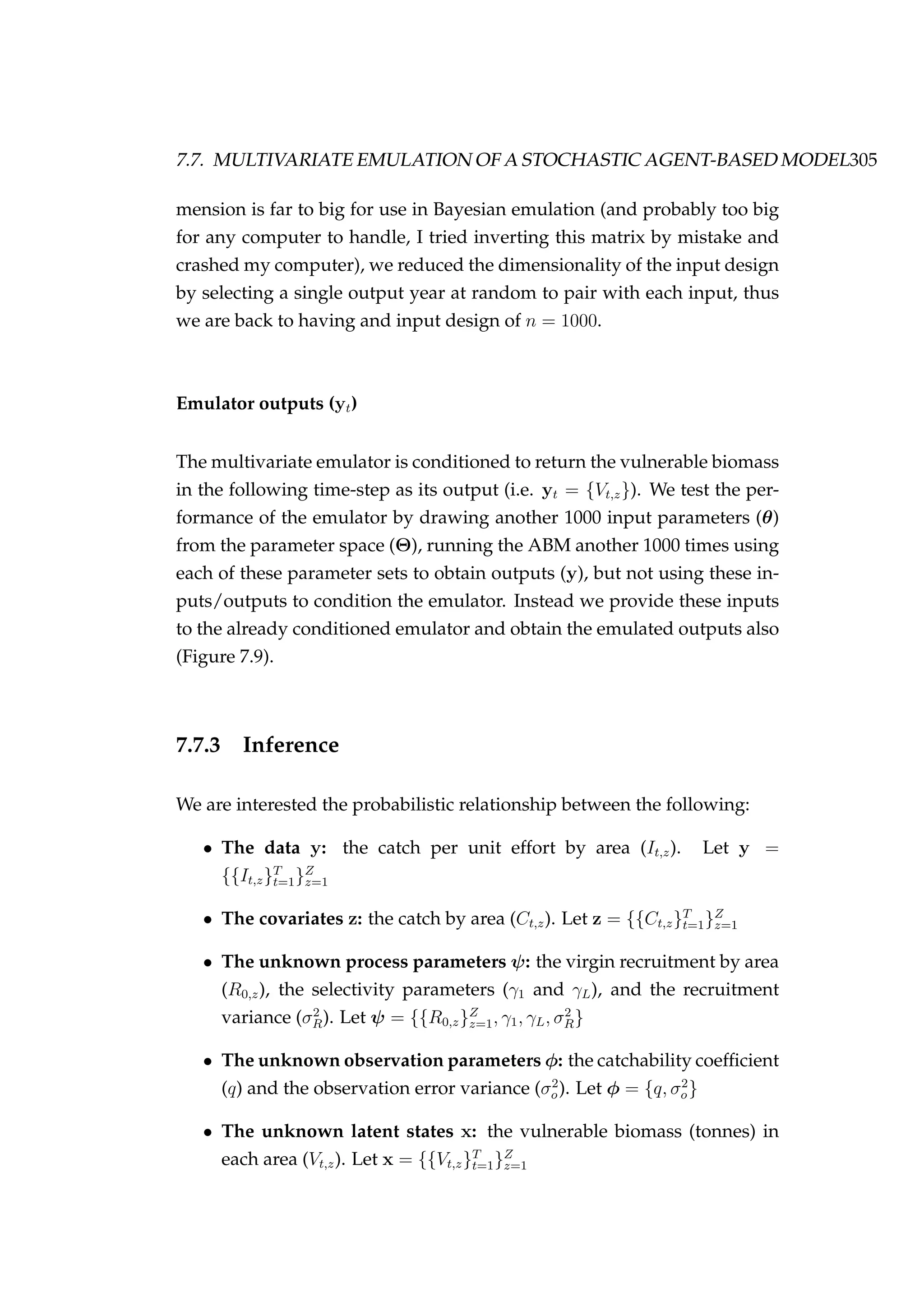 7.7. MULTIVARIATE EMULATION OF A STOCHASTIC AGENT-BASED MODEL305
mension is far to big for use in Bayesian emulation (and probably too big
for any computer to handle, I tried inverting this matrix by mistake and
crashed my computer), we reduced the dimensionality of the input design
by selecting a single output year at random to pair with each input, thus
we are back to having and input design of n = 1000.
Emulator outputs (yt)
The multivariate emulator is conditioned to return the vulnerable biomass
in the following time-step as its output (i.e. yt = {Vt,z}). We test the per-
formance of the emulator by drawing another 1000 input parameters (θ)
from the parameter space (Θ), running the ABM another 1000 times using
each of these parameter sets to obtain outputs (y), but not using these in-
puts/outputs to condition the emulator. Instead we provide these inputs
to the already conditioned emulator and obtain the emulated outputs also
(Figure 7.9).
7.7.3 Inference
We are interested the probabilistic relationship between the following:
• The data y: the catch per unit effort by area (It,z). Let y =
{{It,z}T
t=1}Z
z=1
• The covariates z: the catch by area (Ct,z). Let z = {{Ct,z}T
t=1}Z
z=1
• The unknown process parameters ψ: the virgin recruitment by area
(R0,z), the selectivity parameters (γ1 and γL), and the recruitment
variance (σ2
R). Let ψ = {{R0,z}Z
z=1, γ1, γL, σ2
R}
• The unknown observation parameters φ: the catchability coefﬁcient
(q) and the observation error variance (σ2
o). Let φ = {q, σ2
o}
• The unknown latent states x: the vulnerable biomass (tonnes) in
each area (Vt,z). Let x = {{Vt,z}T
t=1}Z
z=1
 