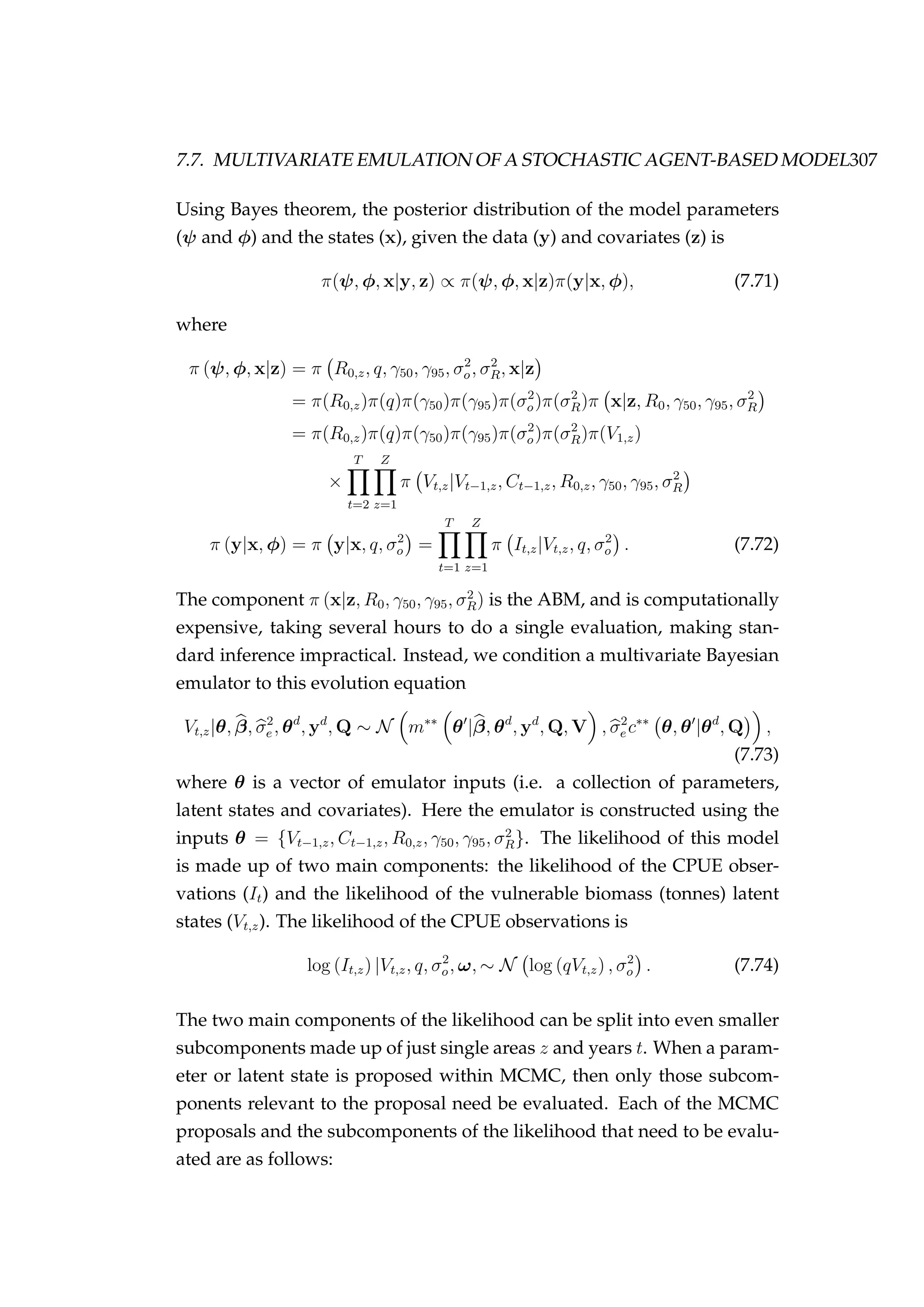 7.7. MULTIVARIATE EMULATION OF A STOCHASTIC AGENT-BASED MODEL307
Using Bayes theorem, the posterior distribution of the model parameters
(ψ and φ) and the states (x), given the data (y) and covariates (z) is
π(ψ, φ, x|y, z) ∝ π(ψ, φ, x|z)π(y|x, φ), (7.71)
where
π (ψ, φ, x|z) = π R0,z, q, γ50, γ95, σ2
o, σ2
R, x|z
= π(R0,z)π(q)π(γ50)π(γ95)π(σ2
o)π(σ2
R)π x|z, R0, γ50, γ95, σ2
R
= π(R0,z)π(q)π(γ50)π(γ95)π(σ2
o)π(σ2
R)π(V1,z)
×
T
t=2
Z
z=1
π Vt,z|Vt−1,z, Ct−1,z, R0,z, γ50, γ95, σ2
R
π (y|x, φ) = π y|x, q, σ2
o =
T
t=1
Z
z=1
π It,z|Vt,z, q, σ2
o . (7.72)
The component π (x|z, R0, γ50, γ95, σ2
R) is the ABM, and is computationally
expensive, taking several hours to do a single evaluation, making stan-
dard inference impractical. Instead, we condition a multivariate Bayesian
emulator to this evolution equation
Vt,z|θ, β, σ2
e , θd
, yd
, Q ∼ N m∗∗
θ |β, θd
, yd
, Q, V , σ2
e c∗∗
θ, θ |θd
, Q ,
(7.73)
where θ is a vector of emulator inputs (i.e. a collection of parameters,
latent states and covariates). Here the emulator is constructed using the
inputs θ = {Vt−1,z, Ct−1,z, R0,z, γ50, γ95, σ2
R}. The likelihood of this model
is made up of two main components: the likelihood of the CPUE obser-
vations (It) and the likelihood of the vulnerable biomass (tonnes) latent
states (Vt,z). The likelihood of the CPUE observations is
log (It,z) |Vt,z, q, σ2
o, ω, ∼ N log (qVt,z) , σ2
o . (7.74)
The two main components of the likelihood can be split into even smaller
subcomponents made up of just single areas z and years t. When a param-
eter or latent state is proposed within MCMC, then only those subcom-
ponents relevant to the proposal need be evaluated. Each of the MCMC
proposals and the subcomponents of the likelihood that need to be evalu-
ated are as follows:
 