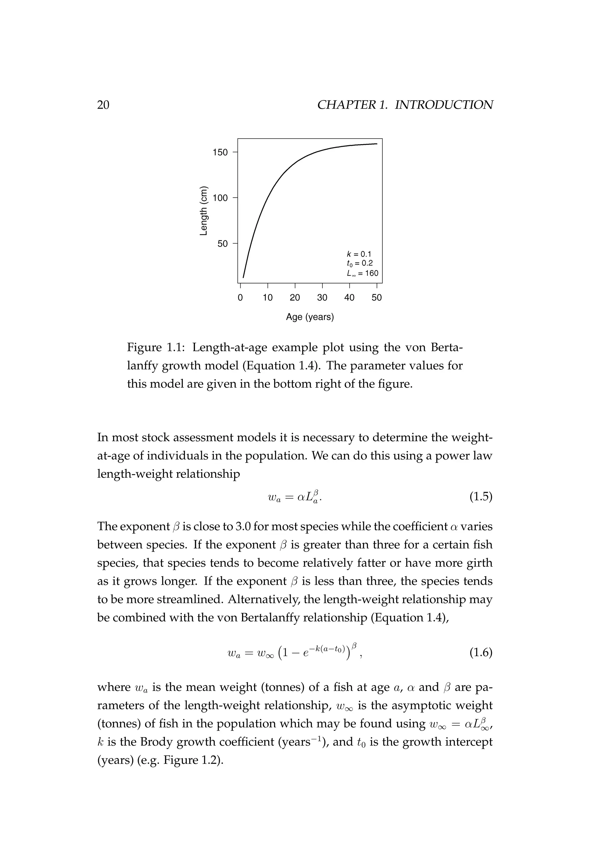 20 CHAPTER 1. INTRODUCTION
Figure 1.1: Length-at-age example plot using the von Berta-
lanffy growth model (Equation 1.4). The parameter values for
this model are given in the bottom right of the ﬁgure.
In most stock assessment models it is necessary to determine the weight-
at-age of individuals in the population. We can do this using a power law
length-weight relationship
wa = αLβ
a. (1.5)
The exponent β is close to 3.0 for most species while the coefﬁcient α varies
between species. If the exponent β is greater than three for a certain ﬁsh
species, that species tends to become relatively fatter or have more girth
as it grows longer. If the exponent β is less than three, the species tends
to be more streamlined. Alternatively, the length-weight relationship may
be combined with the von Bertalanffy relationship (Equation 1.4),
wa = w∞ 1 − e−k(a−t0) β
, (1.6)
where wa is the mean weight (tonnes) of a ﬁsh at age a, α and β are pa-
rameters of the length-weight relationship, w∞ is the asymptotic weight
(tonnes) of ﬁsh in the population which may be found using w∞ = αLβ
∞,
k is the Brody growth coefﬁcient (years−1
), and t0 is the growth intercept
(years) (e.g. Figure 1.2).
 