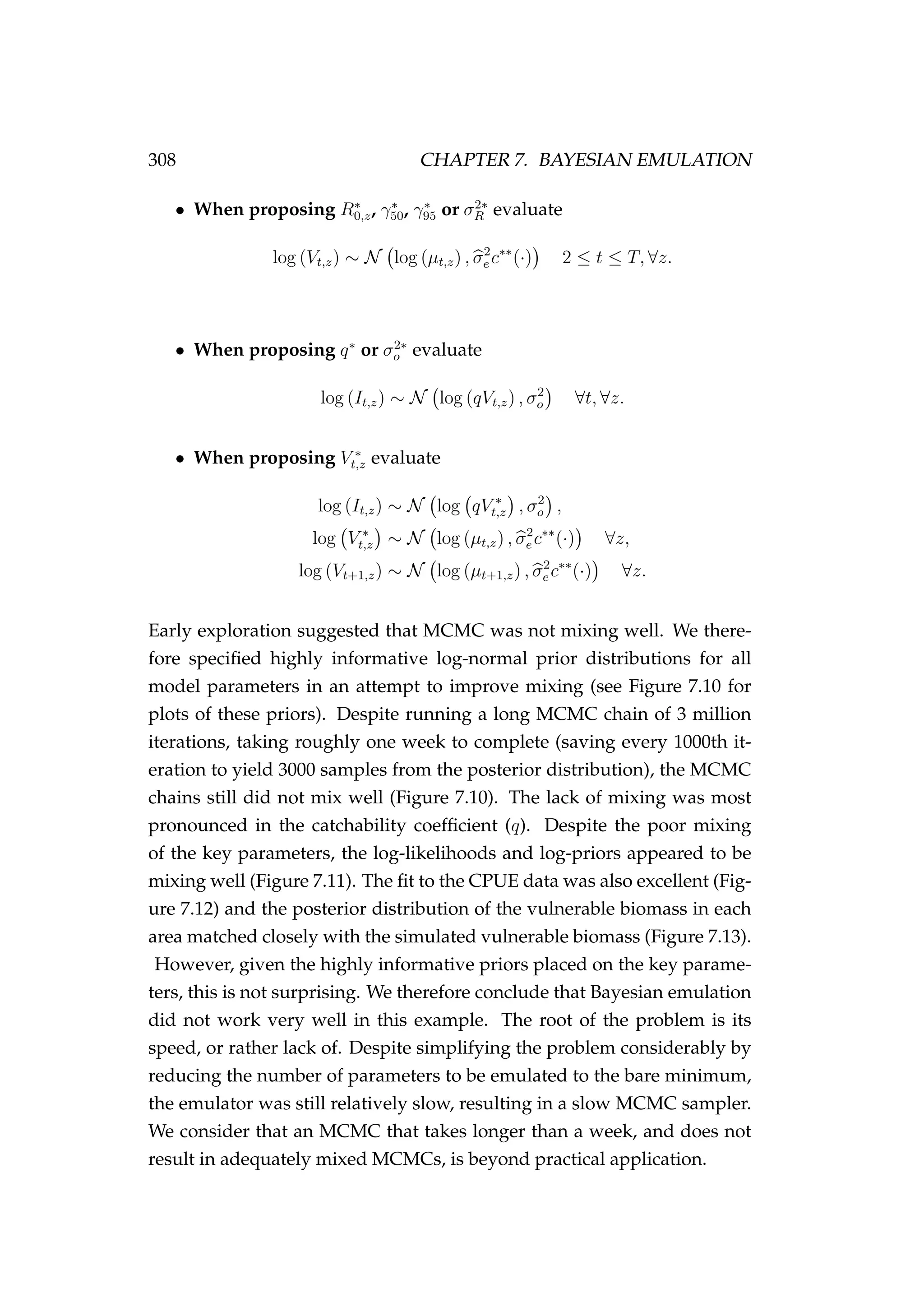 308 CHAPTER 7. BAYESIAN EMULATION
• When proposing R∗
0,z, γ∗
50, γ∗
95 or σ2∗
R evaluate
log (Vt,z) ∼ N log (µt,z) , σ2
e c∗∗
(·) 2 ≤ t ≤ T, ∀z.
• When proposing q∗
or σ2∗
o evaluate
log (It,z) ∼ N log (qVt,z) , σ2
o ∀t, ∀z.
• When proposing V ∗
t,z evaluate
log (It,z) ∼ N log qV ∗
t,z , σ2
o ,
log V ∗
t,z ∼ N log (µt,z) , σ2
e c∗∗
(·) ∀z,
log (Vt+1,z) ∼ N log (µt+1,z) , σ2
e c∗∗
(·) ∀z.
Early exploration suggested that MCMC was not mixing well. We there-
fore speciﬁed highly informative log-normal prior distributions for all
model parameters in an attempt to improve mixing (see Figure 7.10 for
plots of these priors). Despite running a long MCMC chain of 3 million
iterations, taking roughly one week to complete (saving every 1000th it-
eration to yield 3000 samples from the posterior distribution), the MCMC
chains still did not mix well (Figure 7.10). The lack of mixing was most
pronounced in the catchability coefﬁcient (q). Despite the poor mixing
of the key parameters, the log-likelihoods and log-priors appeared to be
mixing well (Figure 7.11). The ﬁt to the CPUE data was also excellent (Fig-
ure 7.12) and the posterior distribution of the vulnerable biomass in each
area matched closely with the simulated vulnerable biomass (Figure 7.13).
However, given the highly informative priors placed on the key parame-
ters, this is not surprising. We therefore conclude that Bayesian emulation
did not work very well in this example. The root of the problem is its
speed, or rather lack of. Despite simplifying the problem considerably by
reducing the number of parameters to be emulated to the bare minimum,
the emulator was still relatively slow, resulting in a slow MCMC sampler.
We consider that an MCMC that takes longer than a week, and does not
result in adequately mixed MCMCs, is beyond practical application.
 