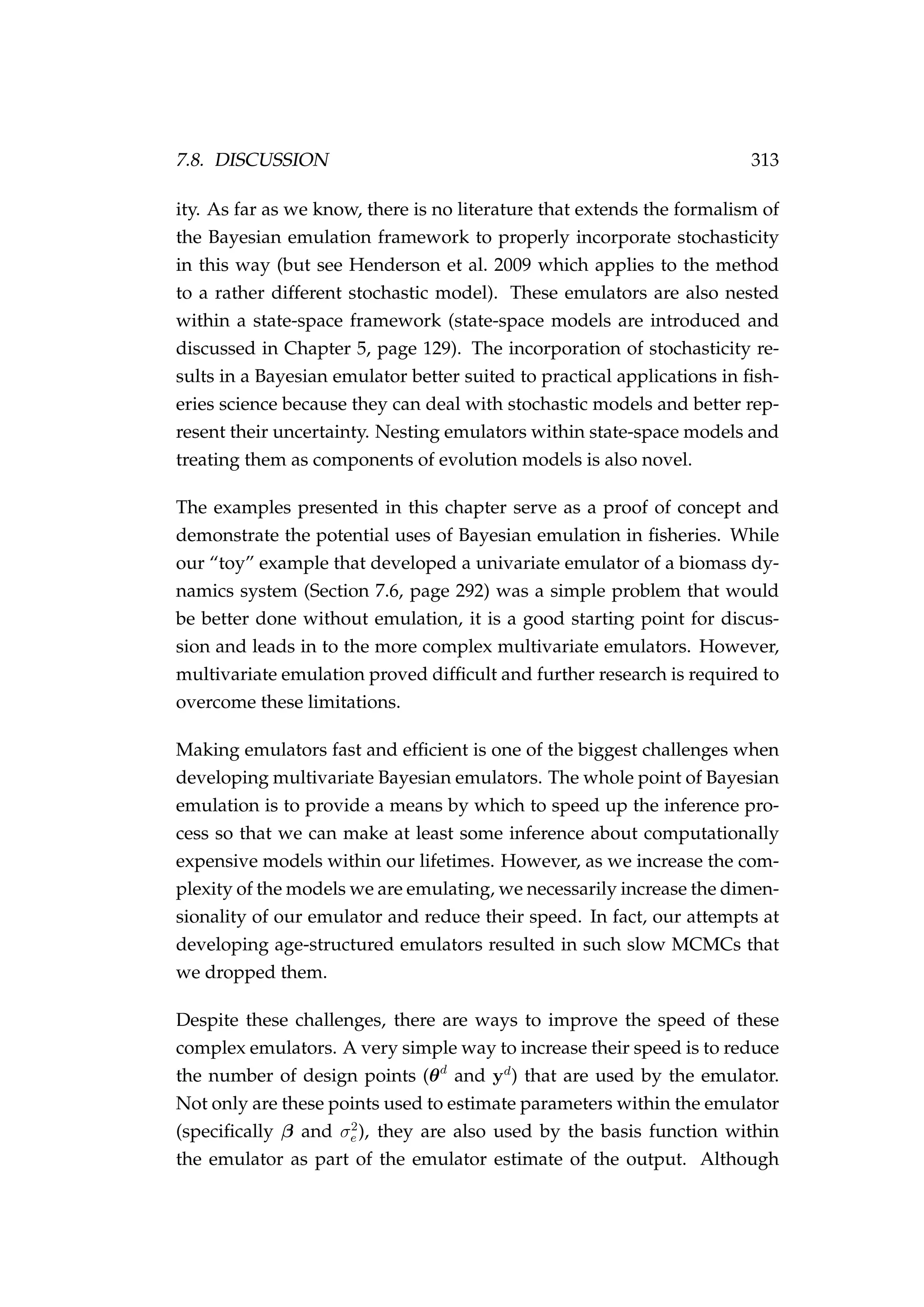 7.8. DISCUSSION 313
ity. As far as we know, there is no literature that extends the formalism of
the Bayesian emulation framework to properly incorporate stochasticity
in this way (but see Henderson et al. 2009 which applies to the method
to a rather different stochastic model). These emulators are also nested
within a state-space framework (state-space models are introduced and
discussed in Chapter 5, page 129). The incorporation of stochasticity re-
sults in a Bayesian emulator better suited to practical applications in ﬁsh-
eries science because they can deal with stochastic models and better rep-
resent their uncertainty. Nesting emulators within state-space models and
treating them as components of evolution models is also novel.
The examples presented in this chapter serve as a proof of concept and
demonstrate the potential uses of Bayesian emulation in ﬁsheries. While
our “toy” example that developed a univariate emulator of a biomass dy-
namics system (Section 7.6, page 292) was a simple problem that would
be better done without emulation, it is a good starting point for discus-
sion and leads in to the more complex multivariate emulators. However,
multivariate emulation proved difﬁcult and further research is required to
overcome these limitations.
Making emulators fast and efﬁcient is one of the biggest challenges when
developing multivariate Bayesian emulators. The whole point of Bayesian
emulation is to provide a means by which to speed up the inference pro-
cess so that we can make at least some inference about computationally
expensive models within our lifetimes. However, as we increase the com-
plexity of the models we are emulating, we necessarily increase the dimen-
sionality of our emulator and reduce their speed. In fact, our attempts at
developing age-structured emulators resulted in such slow MCMCs that
we dropped them.
Despite these challenges, there are ways to improve the speed of these
complex emulators. A very simple way to increase their speed is to reduce
the number of design points (θd
and yd
) that are used by the emulator.
Not only are these points used to estimate parameters within the emulator
(speciﬁcally β and σ2
e ), they are also used by the basis function within
the emulator as part of the emulator estimate of the output. Although
 