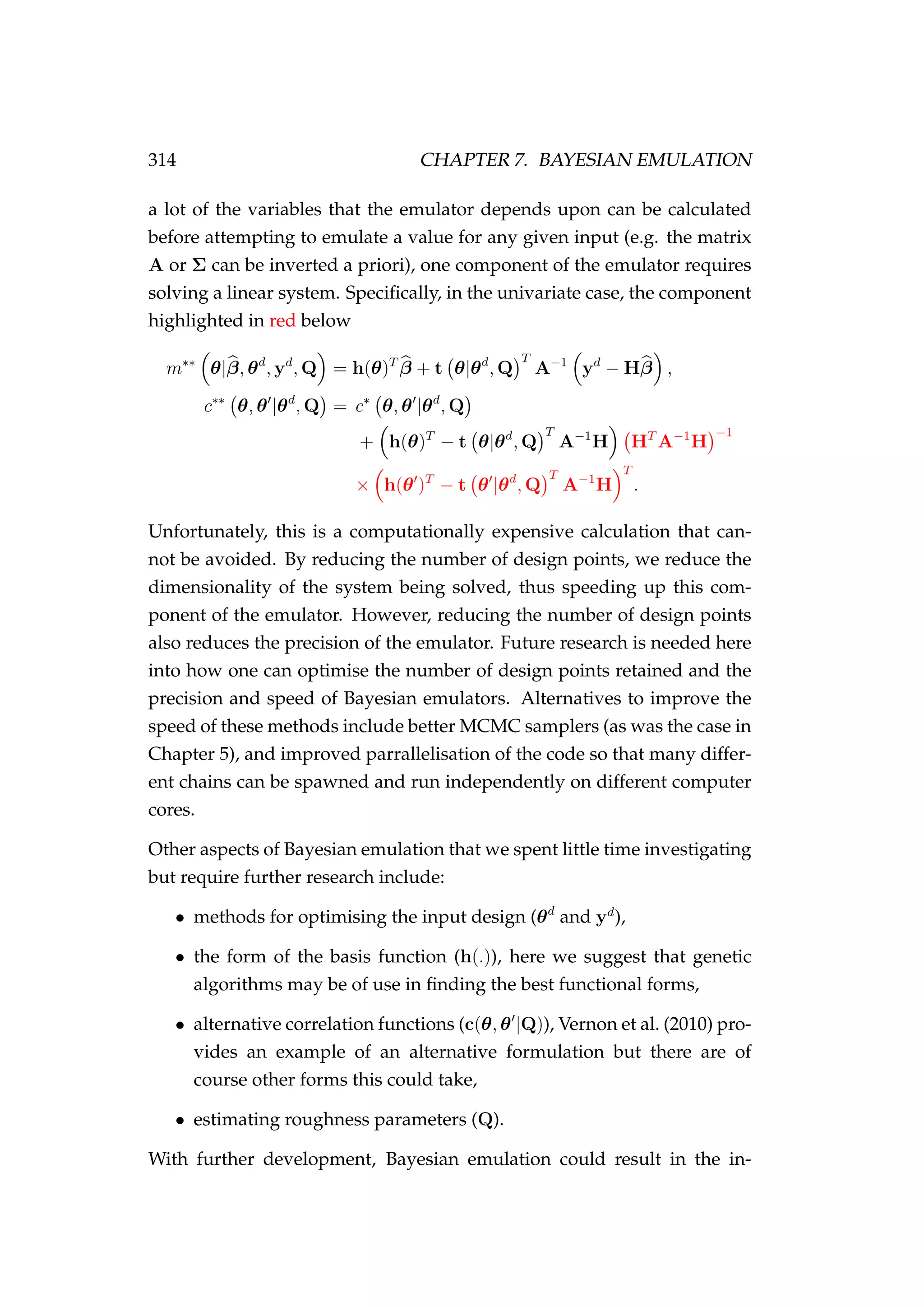 314 CHAPTER 7. BAYESIAN EMULATION
a lot of the variables that the emulator depends upon can be calculated
before attempting to emulate a value for any given input (e.g. the matrix
A or Σ can be inverted a priori), one component of the emulator requires
solving a linear system. Speciﬁcally, in the univariate case, the component
highlighted in red below
m∗∗
θ|β, θd
, yd
, Q = h(θ)T
β + t θ|θd
, Q
T
A−1
yd
− Hβ ,
c∗∗
θ, θ |θd
, Q = c∗
θ, θ |θd
, Q
+ h(θ)T
− t θ|θd
, Q
T
A−1
H HT
A−1
H
−1
× h(θ )T
− t θ |θd
, Q
T
A−1
H
T
.
Unfortunately, this is a computationally expensive calculation that can-
not be avoided. By reducing the number of design points, we reduce the
dimensionality of the system being solved, thus speeding up this com-
ponent of the emulator. However, reducing the number of design points
also reduces the precision of the emulator. Future research is needed here
into how one can optimise the number of design points retained and the
precision and speed of Bayesian emulators. Alternatives to improve the
speed of these methods include better MCMC samplers (as was the case in
Chapter 5), and improved parrallelisation of the code so that many differ-
ent chains can be spawned and run independently on different computer
cores.
Other aspects of Bayesian emulation that we spent little time investigating
but require further research include:
• methods for optimising the input design (θd
and yd
),
• the form of the basis function (h(.)), here we suggest that genetic
algorithms may be of use in ﬁnding the best functional forms,
• alternative correlation functions (c(θ, θ |Q)), Vernon et al. (2010) pro-
vides an example of an alternative formulation but there are of
course other forms this could take,
• estimating roughness parameters (Q).
With further development, Bayesian emulation could result in the in-
 