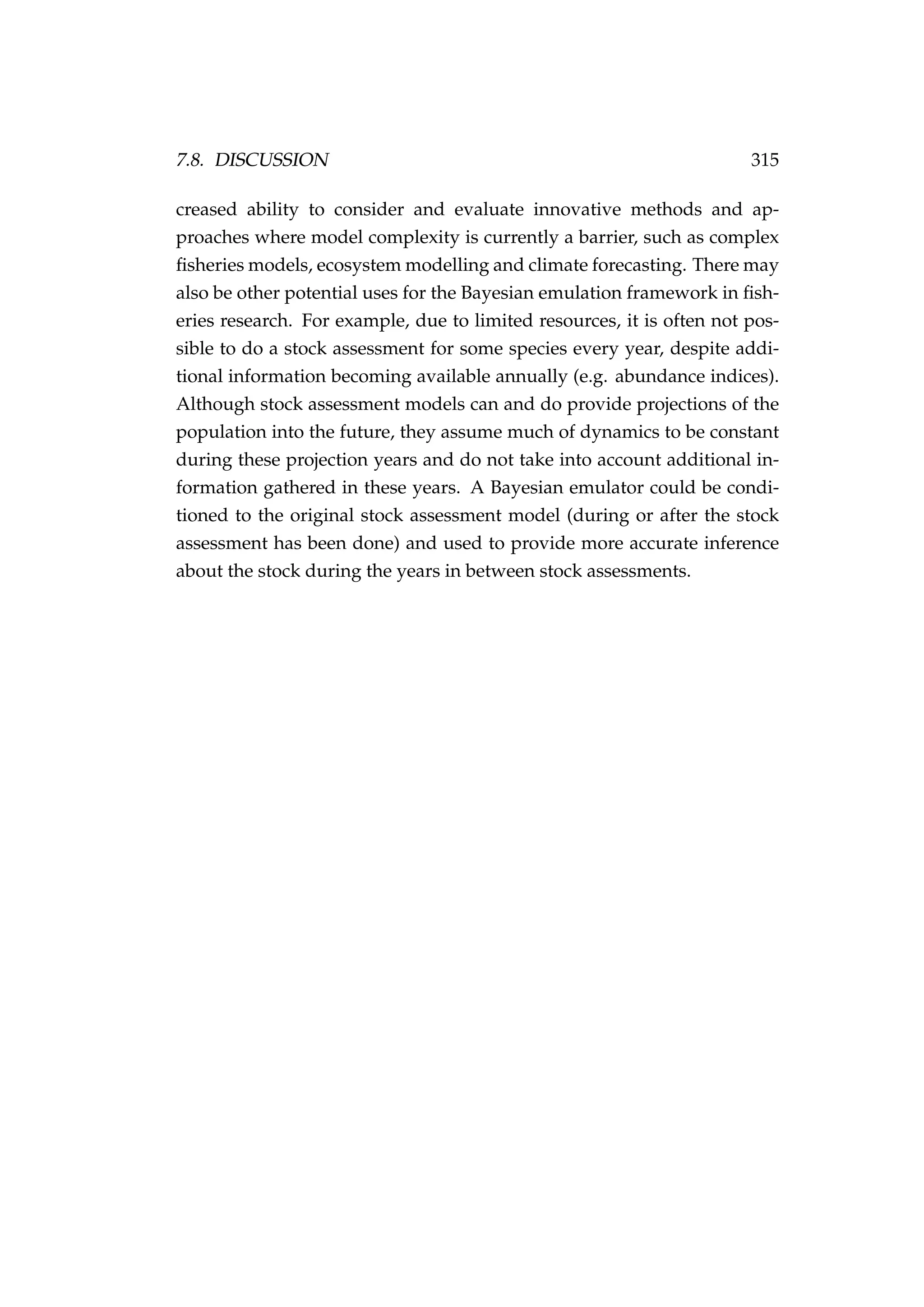 7.8. DISCUSSION 315
creased ability to consider and evaluate innovative methods and ap-
proaches where model complexity is currently a barrier, such as complex
ﬁsheries models, ecosystem modelling and climate forecasting. There may
also be other potential uses for the Bayesian emulation framework in ﬁsh-
eries research. For example, due to limited resources, it is often not pos-
sible to do a stock assessment for some species every year, despite addi-
tional information becoming available annually (e.g. abundance indices).
Although stock assessment models can and do provide projections of the
population into the future, they assume much of dynamics to be constant
during these projection years and do not take into account additional in-
formation gathered in these years. A Bayesian emulator could be condi-
tioned to the original stock assessment model (during or after the stock
assessment has been done) and used to provide more accurate inference
about the stock during the years in between stock assessments.
 