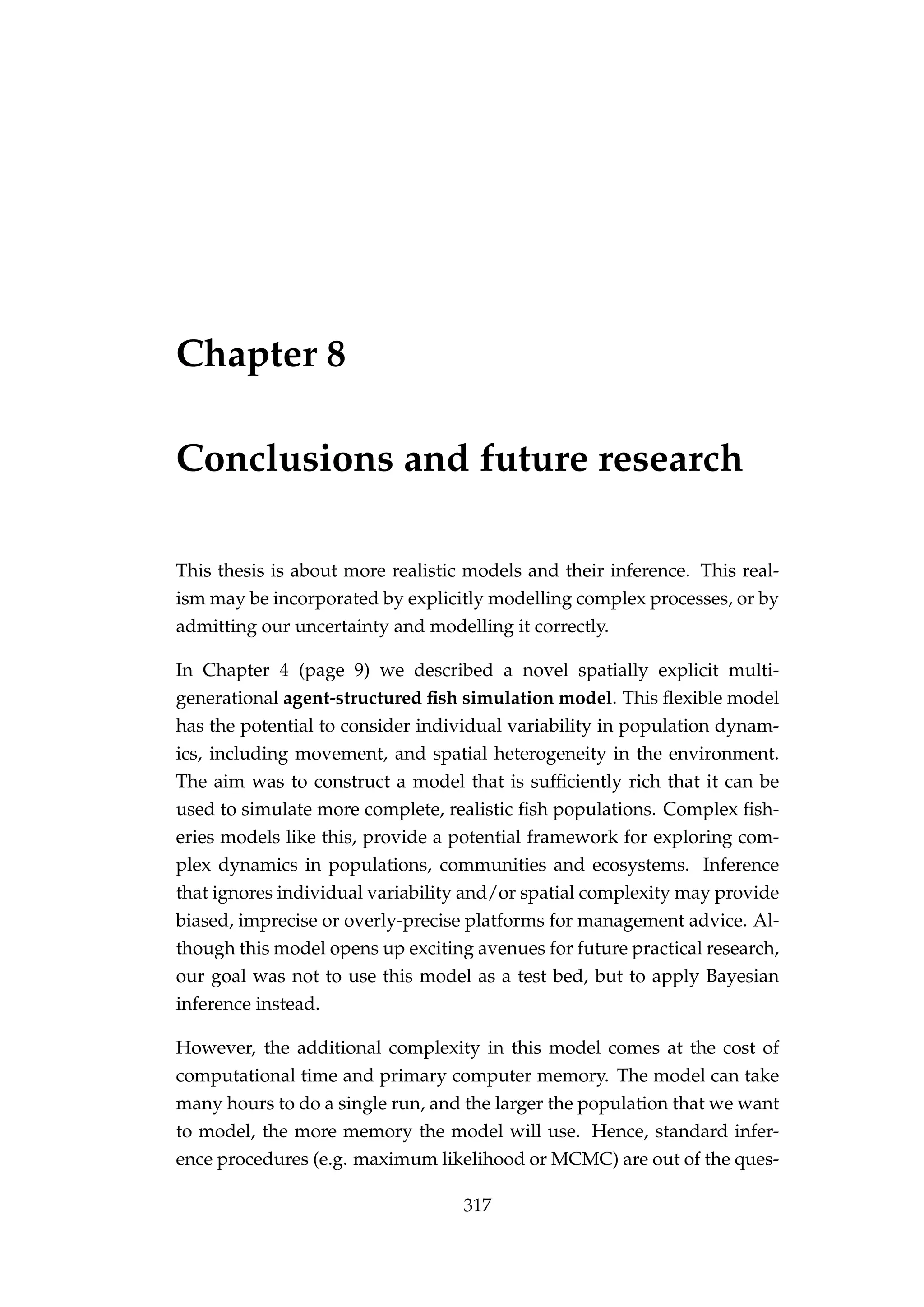 Chapter 8
Conclusions and future research
This thesis is about more realistic models and their inference. This real-
ism may be incorporated by explicitly modelling complex processes, or by
admitting our uncertainty and modelling it correctly.
In Chapter 4 (page 9) we described a novel spatially explicit multi-
generational agent-structured ﬁsh simulation model. This ﬂexible model
has the potential to consider individual variability in population dynam-
ics, including movement, and spatial heterogeneity in the environment.
The aim was to construct a model that is sufﬁciently rich that it can be
used to simulate more complete, realistic ﬁsh populations. Complex ﬁsh-
eries models like this, provide a potential framework for exploring com-
plex dynamics in populations, communities and ecosystems. Inference
that ignores individual variability and/or spatial complexity may provide
biased, imprecise or overly-precise platforms for management advice. Al-
though this model opens up exciting avenues for future practical research,
our goal was not to use this model as a test bed, but to apply Bayesian
inference instead.
However, the additional complexity in this model comes at the cost of
computational time and primary computer memory. The model can take
many hours to do a single run, and the larger the population that we want
to model, the more memory the model will use. Hence, standard infer-
ence procedures (e.g. maximum likelihood or MCMC) are out of the ques-
317
 