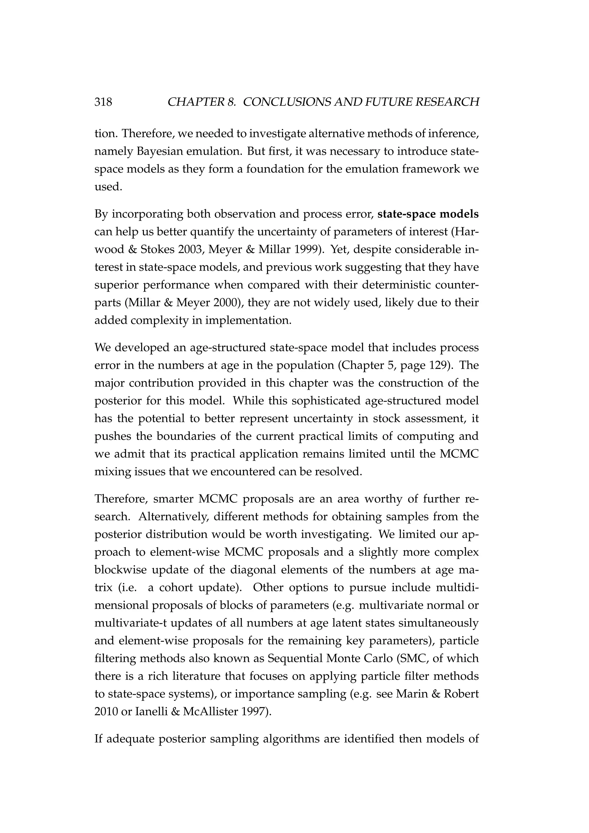 318 CHAPTER 8. CONCLUSIONS AND FUTURE RESEARCH
tion. Therefore, we needed to investigate alternative methods of inference,
namely Bayesian emulation. But ﬁrst, it was necessary to introduce state-
space models as they form a foundation for the emulation framework we
used.
By incorporating both observation and process error, state-space models
can help us better quantify the uncertainty of parameters of interest (Har-
wood & Stokes 2003, Meyer & Millar 1999). Yet, despite considerable in-
terest in state-space models, and previous work suggesting that they have
superior performance when compared with their deterministic counter-
parts (Millar & Meyer 2000), they are not widely used, likely due to their
added complexity in implementation.
We developed an age-structured state-space model that includes process
error in the numbers at age in the population (Chapter 5, page 129). The
major contribution provided in this chapter was the construction of the
posterior for this model. While this sophisticated age-structured model
has the potential to better represent uncertainty in stock assessment, it
pushes the boundaries of the current practical limits of computing and
we admit that its practical application remains limited until the MCMC
mixing issues that we encountered can be resolved.
Therefore, smarter MCMC proposals are an area worthy of further re-
search. Alternatively, different methods for obtaining samples from the
posterior distribution would be worth investigating. We limited our ap-
proach to element-wise MCMC proposals and a slightly more complex
blockwise update of the diagonal elements of the numbers at age ma-
trix (i.e. a cohort update). Other options to pursue include multidi-
mensional proposals of blocks of parameters (e.g. multivariate normal or
multivariate-t updates of all numbers at age latent states simultaneously
and element-wise proposals for the remaining key parameters), particle
ﬁltering methods also known as Sequential Monte Carlo (SMC, of which
there is a rich literature that focuses on applying particle ﬁlter methods
to state-space systems), or importance sampling (e.g. see Marin & Robert
2010 or Ianelli & McAllister 1997).
If adequate posterior sampling algorithms are identiﬁed then models of
 