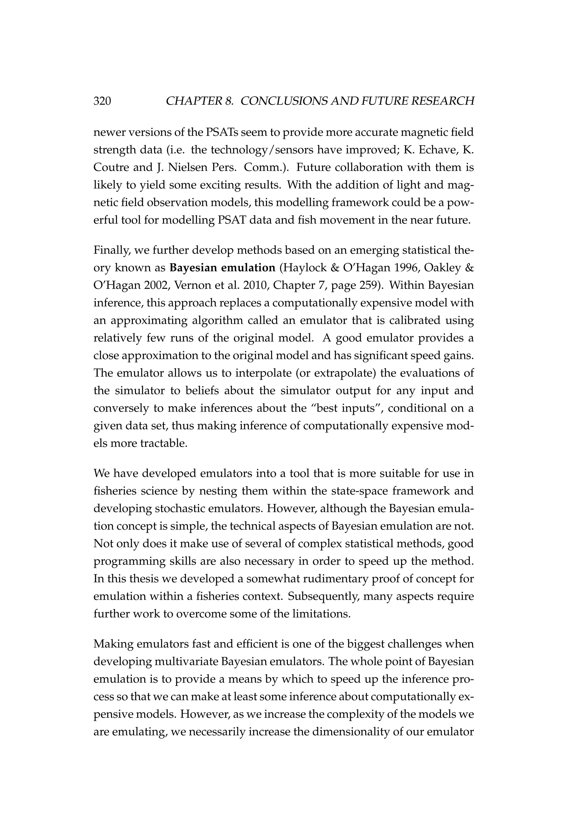 320 CHAPTER 8. CONCLUSIONS AND FUTURE RESEARCH
newer versions of the PSATs seem to provide more accurate magnetic ﬁeld
strength data (i.e. the technology/sensors have improved; K. Echave, K.
Coutre and J. Nielsen Pers. Comm.). Future collaboration with them is
likely to yield some exciting results. With the addition of light and mag-
netic ﬁeld observation models, this modelling framework could be a pow-
erful tool for modelling PSAT data and ﬁsh movement in the near future.
Finally, we further develop methods based on an emerging statistical the-
ory known as Bayesian emulation (Haylock & O’Hagan 1996, Oakley &
O’Hagan 2002, Vernon et al. 2010, Chapter 7, page 259). Within Bayesian
inference, this approach replaces a computationally expensive model with
an approximating algorithm called an emulator that is calibrated using
relatively few runs of the original model. A good emulator provides a
close approximation to the original model and has signiﬁcant speed gains.
The emulator allows us to interpolate (or extrapolate) the evaluations of
the simulator to beliefs about the simulator output for any input and
conversely to make inferences about the “best inputs”, conditional on a
given data set, thus making inference of computationally expensive mod-
els more tractable.
We have developed emulators into a tool that is more suitable for use in
ﬁsheries science by nesting them within the state-space framework and
developing stochastic emulators. However, although the Bayesian emula-
tion concept is simple, the technical aspects of Bayesian emulation are not.
Not only does it make use of several of complex statistical methods, good
programming skills are also necessary in order to speed up the method.
In this thesis we developed a somewhat rudimentary proof of concept for
emulation within a ﬁsheries context. Subsequently, many aspects require
further work to overcome some of the limitations.
Making emulators fast and efﬁcient is one of the biggest challenges when
developing multivariate Bayesian emulators. The whole point of Bayesian
emulation is to provide a means by which to speed up the inference pro-
cess so that we can make at least some inference about computationally ex-
pensive models. However, as we increase the complexity of the models we
are emulating, we necessarily increase the dimensionality of our emulator
 