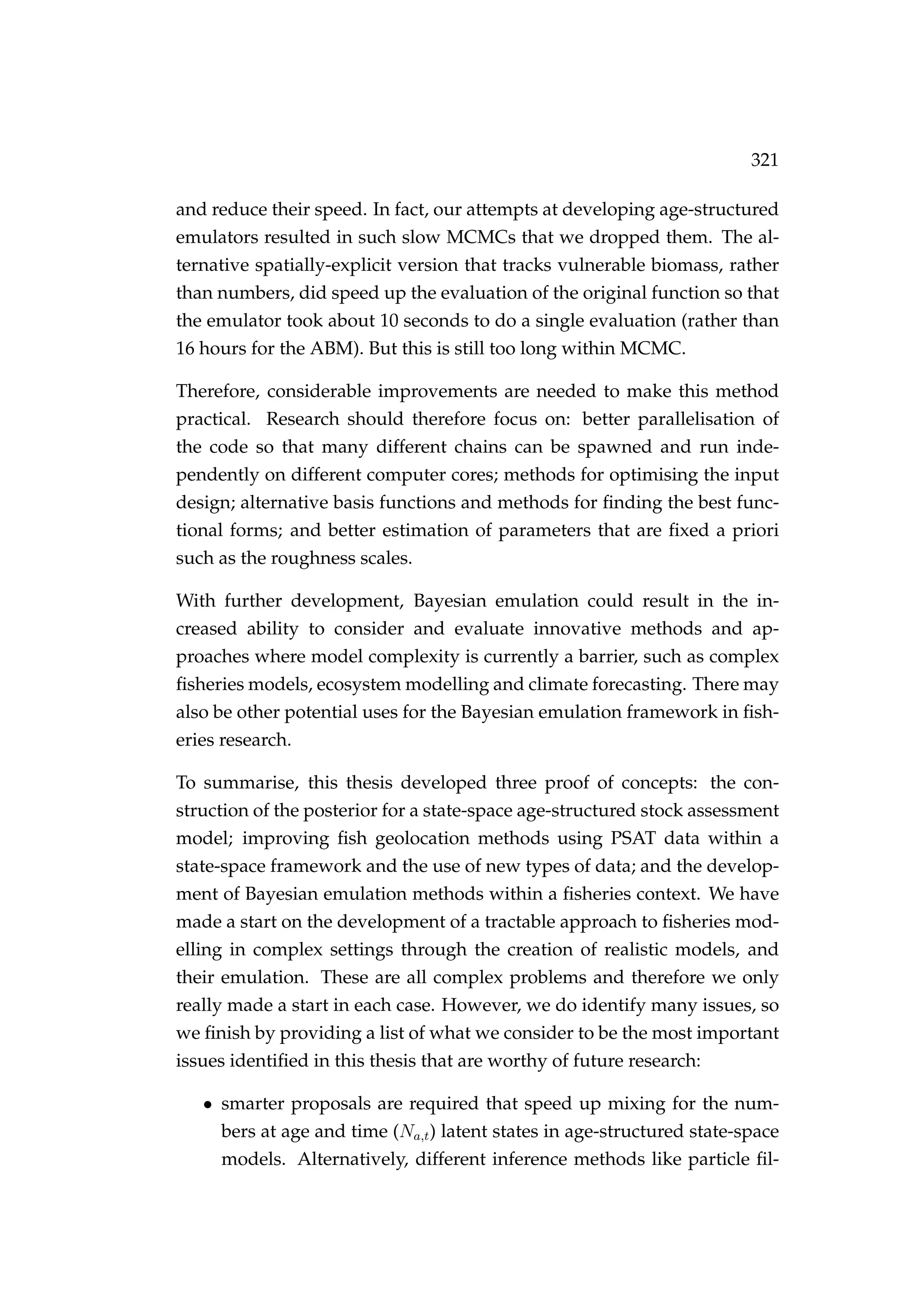 321
and reduce their speed. In fact, our attempts at developing age-structured
emulators resulted in such slow MCMCs that we dropped them. The al-
ternative spatially-explicit version that tracks vulnerable biomass, rather
than numbers, did speed up the evaluation of the original function so that
the emulator took about 10 seconds to do a single evaluation (rather than
16 hours for the ABM). But this is still too long within MCMC.
Therefore, considerable improvements are needed to make this method
practical. Research should therefore focus on: better parallelisation of
the code so that many different chains can be spawned and run inde-
pendently on different computer cores; methods for optimising the input
design; alternative basis functions and methods for ﬁnding the best func-
tional forms; and better estimation of parameters that are ﬁxed a priori
such as the roughness scales.
With further development, Bayesian emulation could result in the in-
creased ability to consider and evaluate innovative methods and ap-
proaches where model complexity is currently a barrier, such as complex
ﬁsheries models, ecosystem modelling and climate forecasting. There may
also be other potential uses for the Bayesian emulation framework in ﬁsh-
eries research.
To summarise, this thesis developed three proof of concepts: the con-
struction of the posterior for a state-space age-structured stock assessment
model; improving ﬁsh geolocation methods using PSAT data within a
state-space framework and the use of new types of data; and the develop-
ment of Bayesian emulation methods within a ﬁsheries context. We have
made a start on the development of a tractable approach to ﬁsheries mod-
elling in complex settings through the creation of realistic models, and
their emulation. These are all complex problems and therefore we only
really made a start in each case. However, we do identify many issues, so
we ﬁnish by providing a list of what we consider to be the most important
issues identiﬁed in this thesis that are worthy of future research:
• smarter proposals are required that speed up mixing for the num-
bers at age and time (Na,t) latent states in age-structured state-space
models. Alternatively, different inference methods like particle ﬁl-
 