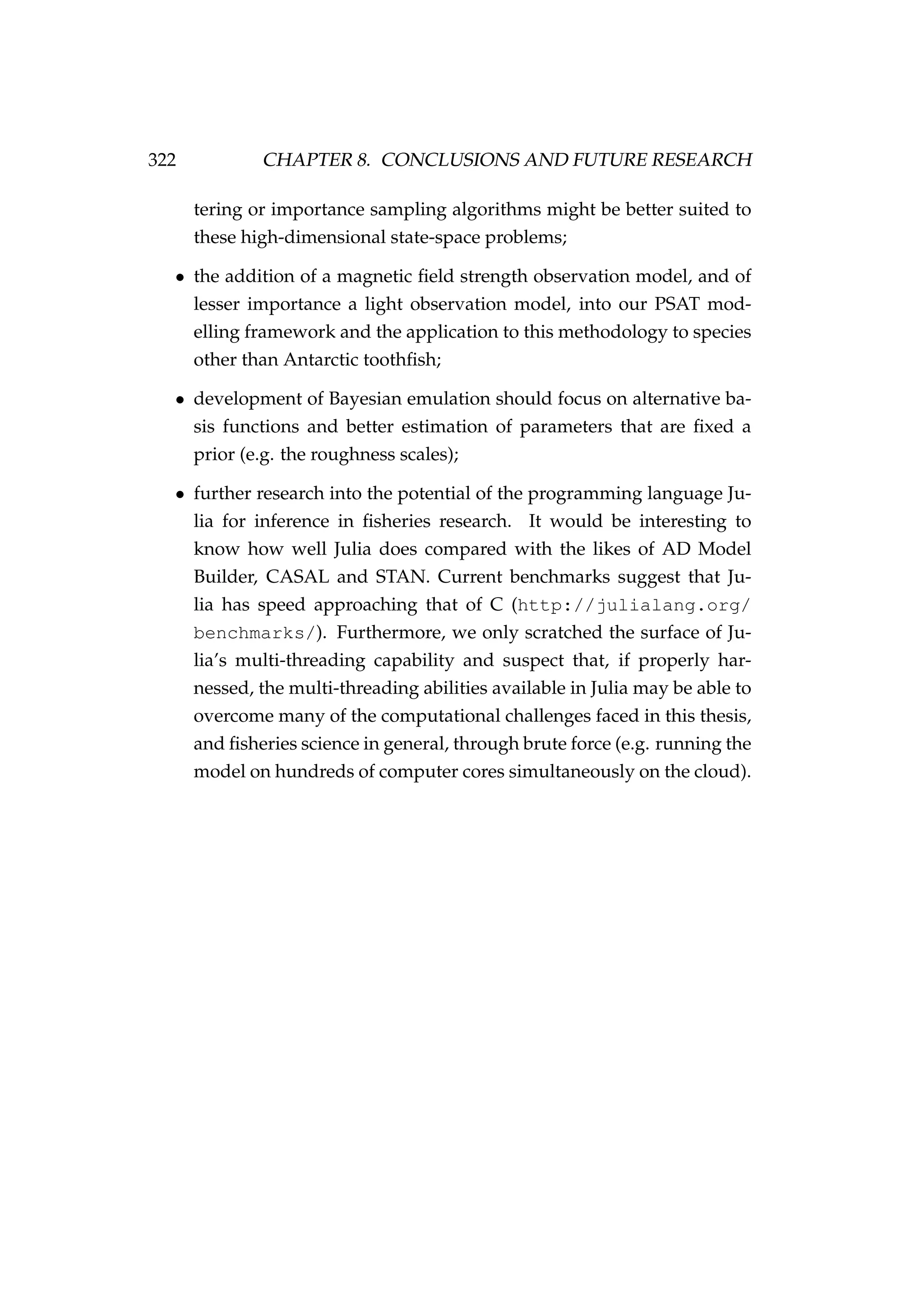 322 CHAPTER 8. CONCLUSIONS AND FUTURE RESEARCH
tering or importance sampling algorithms might be better suited to
these high-dimensional state-space problems;
• the addition of a magnetic ﬁeld strength observation model, and of
lesser importance a light observation model, into our PSAT mod-
elling framework and the application to this methodology to species
other than Antarctic toothﬁsh;
• development of Bayesian emulation should focus on alternative ba-
sis functions and better estimation of parameters that are ﬁxed a
prior (e.g. the roughness scales);
• further research into the potential of the programming language Ju-
lia for inference in ﬁsheries research. It would be interesting to
know how well Julia does compared with the likes of AD Model
Builder, CASAL and STAN. Current benchmarks suggest that Ju-
lia has speed approaching that of C (http://julialang.org/
benchmarks/). Furthermore, we only scratched the surface of Ju-
lia’s multi-threading capability and suspect that, if properly har-
nessed, the multi-threading abilities available in Julia may be able to
overcome many of the computational challenges faced in this thesis,
and ﬁsheries science in general, through brute force (e.g. running the
model on hundreds of computer cores simultaneously on the cloud).
 