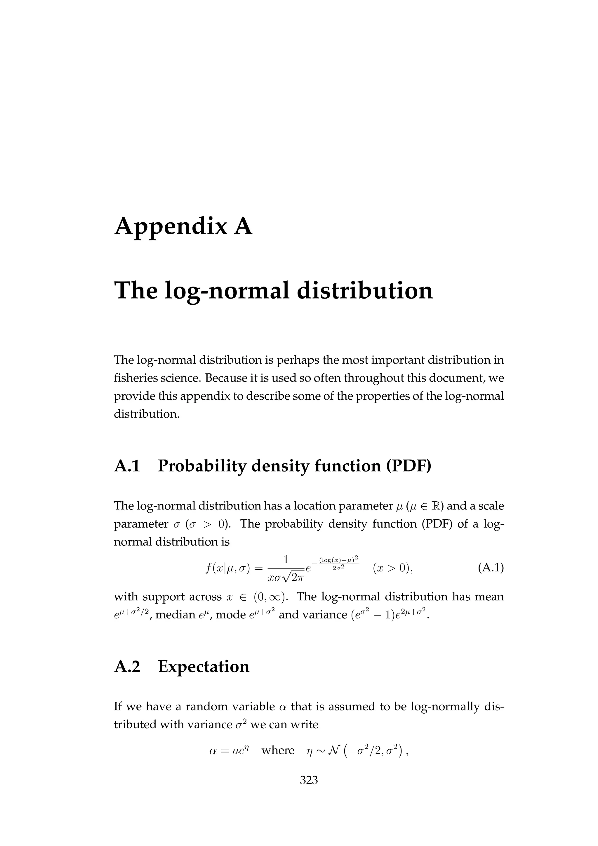 Appendix A
The log-normal distribution
The log-normal distribution is perhaps the most important distribution in
ﬁsheries science. Because it is used so often throughout this document, we
provide this appendix to describe some of the properties of the log-normal
distribution.
A.1 Probability density function (PDF)
The log-normal distribution has a location parameter µ (µ ∈ R) and a scale
parameter σ (σ > 0). The probability density function (PDF) of a log-
normal distribution is
f(x|µ, σ) =
1
xσ
√
2π
e−
(log(x)−µ)2
2σ2
(x > 0), (A.1)
with support across x ∈ (0, ∞). The log-normal distribution has mean
eµ+σ2/2
, median eµ
, mode eµ+σ2
and variance (eσ2
− 1)e2µ+σ2
.
A.2 Expectation
If we have a random variable α that is assumed to be log-normally dis-
tributed with variance σ2
we can write
α = aeη
where η ∼ N −σ2
/2, σ2
,
323
 