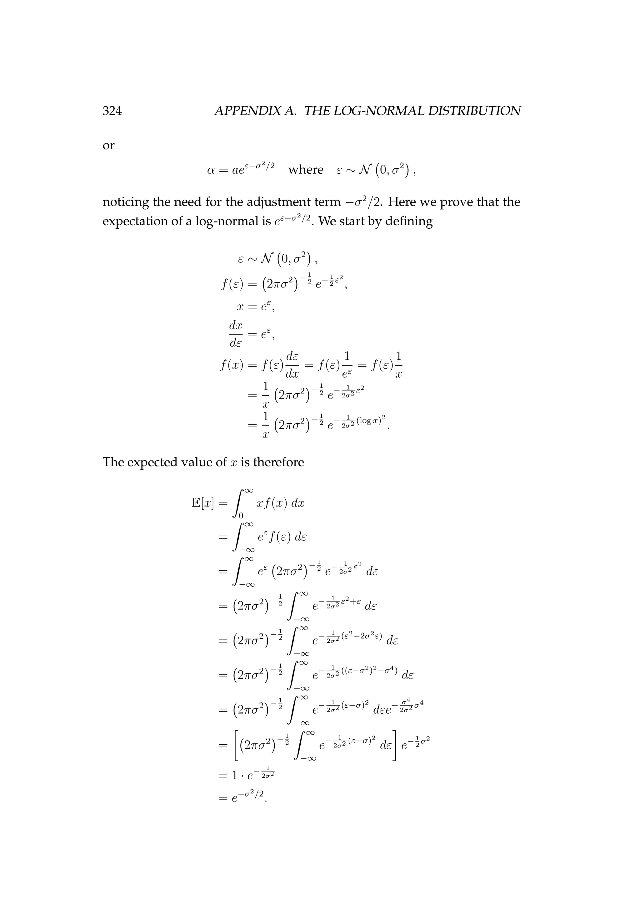 324 APPENDIX A. THE LOG-NORMAL DISTRIBUTION
or
α = aeε−σ2/2
where ε ∼ N 0, σ2
,
noticing the need for the adjustment term −σ2
/2. Here we prove that the
expectation of a log-normal is eε−σ2/2
. We start by deﬁning
ε ∼ N 0, σ2
,
f(ε) = 2πσ2 −1
2
e−1
2
ε2
,
x = eε
,
dx
dε
= eε
,
f(x) = f(ε)
dε
dx
= f(ε)
1
eε
= f(ε)
1
x
=
1
x
2πσ2 −1
2
e− 1
2σ2 ε2
=
1
x
2πσ2 −1
2
e− 1
2σ2 (log x)2
.
The expected value of x is therefore
E[x] =
∞
0
xf(x) dx
=
∞
−∞
eε
f(ε) dε
=
∞
−∞
eε
2πσ2 −1
2
e− 1
2σ2 ε2
dε
= 2πσ2 −1
2
∞
−∞
e− 1
2σ2 ε2+ε
dε
= 2πσ2 −1
2
∞
−∞
e− 1
2σ2 (ε2−2σ2ε)
dε
= 2πσ2 −1
2
∞
−∞
e− 1
2σ2 ((ε−σ2)2−σ4)
dε
= 2πσ2 −1
2
∞
−∞
e− 1
2σ2 (ε−σ)2
dεe− σ4
2σ2 σ4
= 2πσ2 −1
2
∞
−∞
e− 1
2σ2 (ε−σ)2
dε e−1
2
σ2
= 1 · e− 1
2σ2
= e−σ2/2
.
 