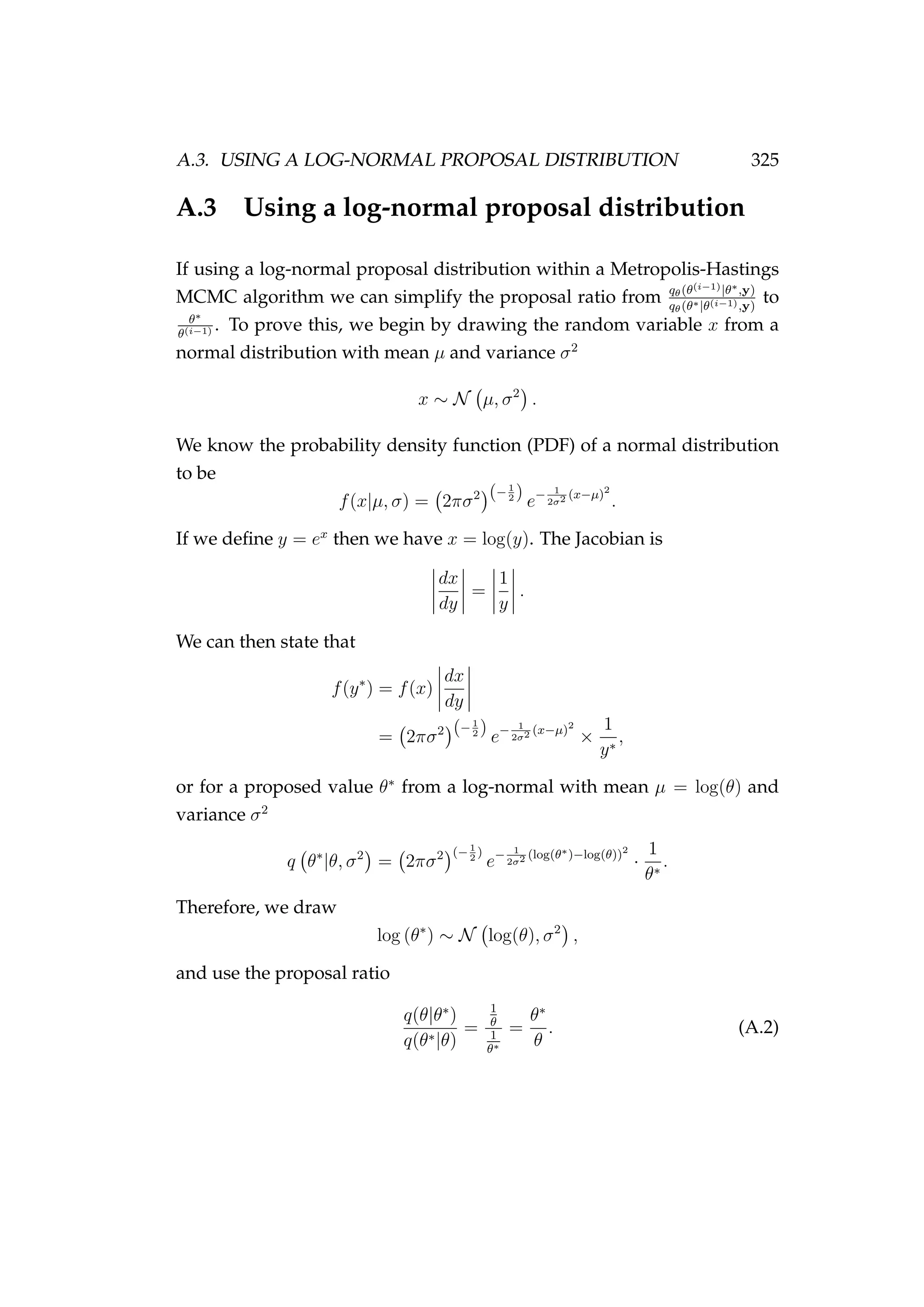 A.3. USING A LOG-NORMAL PROPOSAL DISTRIBUTION 325
A.3 Using a log-normal proposal distribution
If using a log-normal proposal distribution within a Metropolis-Hastings
MCMC algorithm we can simplify the proposal ratio from qθ(θ(i−1)|θ∗,y)
qθ(θ∗|θ(i−1),y)
to
θ∗
θ(i−1) . To prove this, we begin by drawing the random variable x from a
normal distribution with mean µ and variance σ2
x ∼ N µ, σ2
.
We know the probability density function (PDF) of a normal distribution
to be
f(x|µ, σ) = 2πσ2 (−1
2 )
e− 1
2σ2 (x−µ)2
.
If we deﬁne y = ex
then we have x = log(y). The Jacobian is
dx
dy
=
1
y
.
We can then state that
f(y∗
) = f(x)
dx
dy
= 2πσ2 (−1
2 )
e− 1
2σ2 (x−µ)2
×
1
y∗
,
or for a proposed value θ∗
from a log-normal with mean µ = log(θ) and
variance σ2
q θ∗
|θ, σ2
= 2πσ2 (−1
2
)
e− 1
2σ2 (log(θ∗)−log(θ))2
·
1
θ∗
.
Therefore, we draw
log (θ∗
) ∼ N log(θ), σ2
,
and use the proposal ratio
q(θ|θ∗
)
q(θ∗|θ)
=
1
θ
1
θ∗
=
θ∗
θ
. (A.2)
 