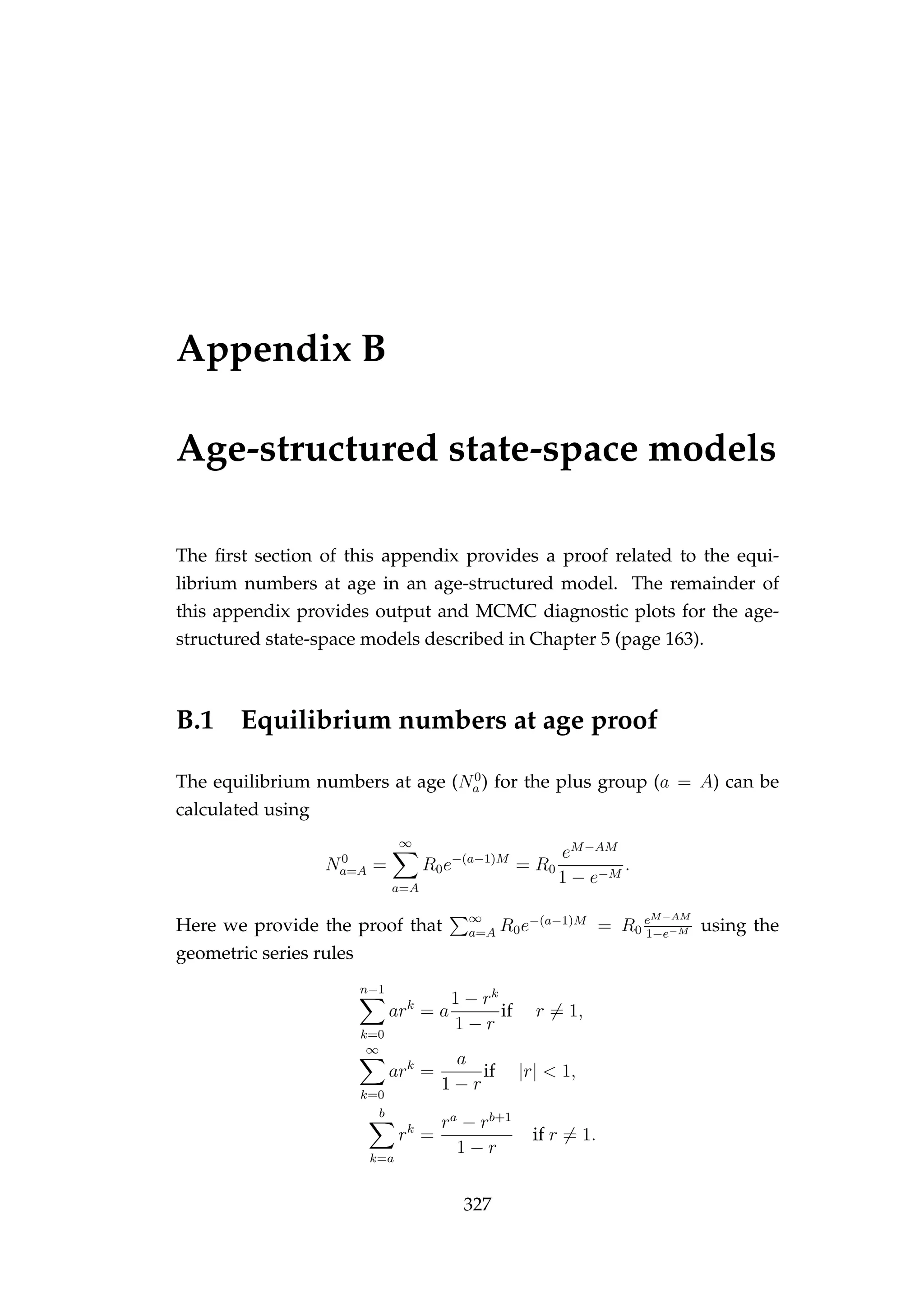 Appendix B
Age-structured state-space models
The ﬁrst section of this appendix provides a proof related to the equi-
librium numbers at age in an age-structured model. The remainder of
this appendix provides output and MCMC diagnostic plots for the age-
structured state-space models described in Chapter 5 (page 163).
B.1 Equilibrium numbers at age proof
The equilibrium numbers at age (N0
a ) for the plus group (a = A) can be
calculated using
N0
a=A =
∞
a=A
R0e−(a−1)M
= R0
eM−AM
1 − e−M
.
Here we provide the proof that ∞
a=A R0e−(a−1)M
= R0
eM−AM
1−e−M using the
geometric series rules
n−1
k=0
ark
= a
1 − rk
1 − r
if r = 1,
∞
k=0
ark
=
a
1 − r
if |r| < 1,
b
k=a
rk
=
ra
− rb+1
1 − r
if r = 1.
327
 
