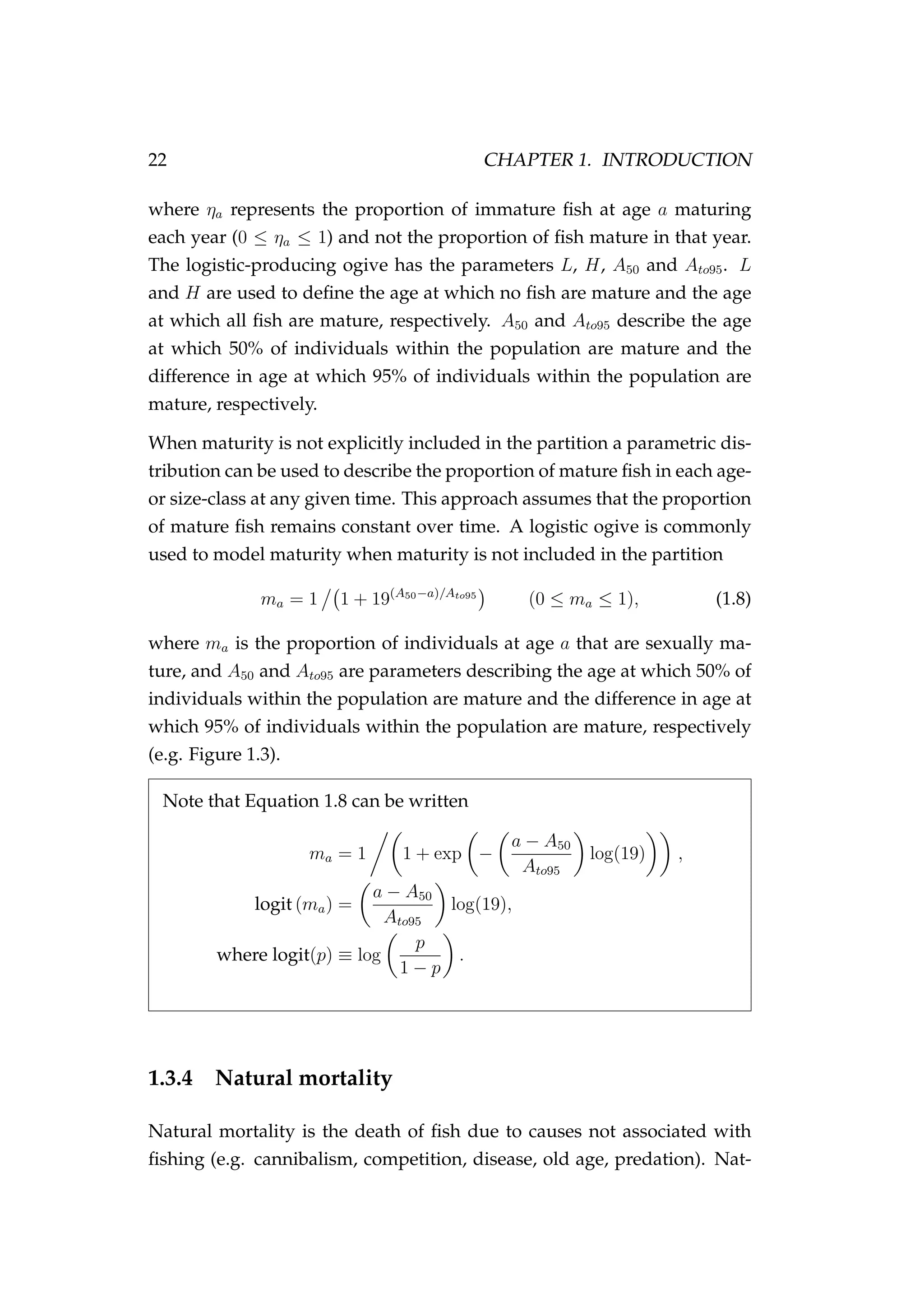 22 CHAPTER 1. INTRODUCTION
where ηa represents the proportion of immature ﬁsh at age a maturing
each year (0 ≤ ηa ≤ 1) and not the proportion of ﬁsh mature in that year.
The logistic-producing ogive has the parameters L, H, A50 and Ato95. L
and H are used to deﬁne the age at which no ﬁsh are mature and the age
at which all ﬁsh are mature, respectively. A50 and Ato95 describe the age
at which 50% of individuals within the population are mature and the
difference in age at which 95% of individuals within the population are
mature, respectively.
When maturity is not explicitly included in the partition a parametric dis-
tribution can be used to describe the proportion of mature ﬁsh in each age-
or size-class at any given time. This approach assumes that the proportion
of mature ﬁsh remains constant over time. A logistic ogive is commonly
used to model maturity when maturity is not included in the partition
ma = 1 1 + 19(A50−a)/Ato95
(0 ≤ ma ≤ 1), (1.8)
where ma is the proportion of individuals at age a that are sexually ma-
ture, and A50 and Ato95 are parameters describing the age at which 50% of
individuals within the population are mature and the difference in age at
which 95% of individuals within the population are mature, respectively
(e.g. Figure 1.3).
Note that Equation 1.8 can be written
ma = 1 1 + exp −
a − A50
Ato95
log(19) ,
logit (ma) =
a − A50
Ato95
log(19),
where logit(p) ≡ log
p
1 − p
.
1.3.4 Natural mortality
Natural mortality is the death of ﬁsh due to causes not associated with
ﬁshing (e.g. cannibalism, competition, disease, old age, predation). Nat-
 