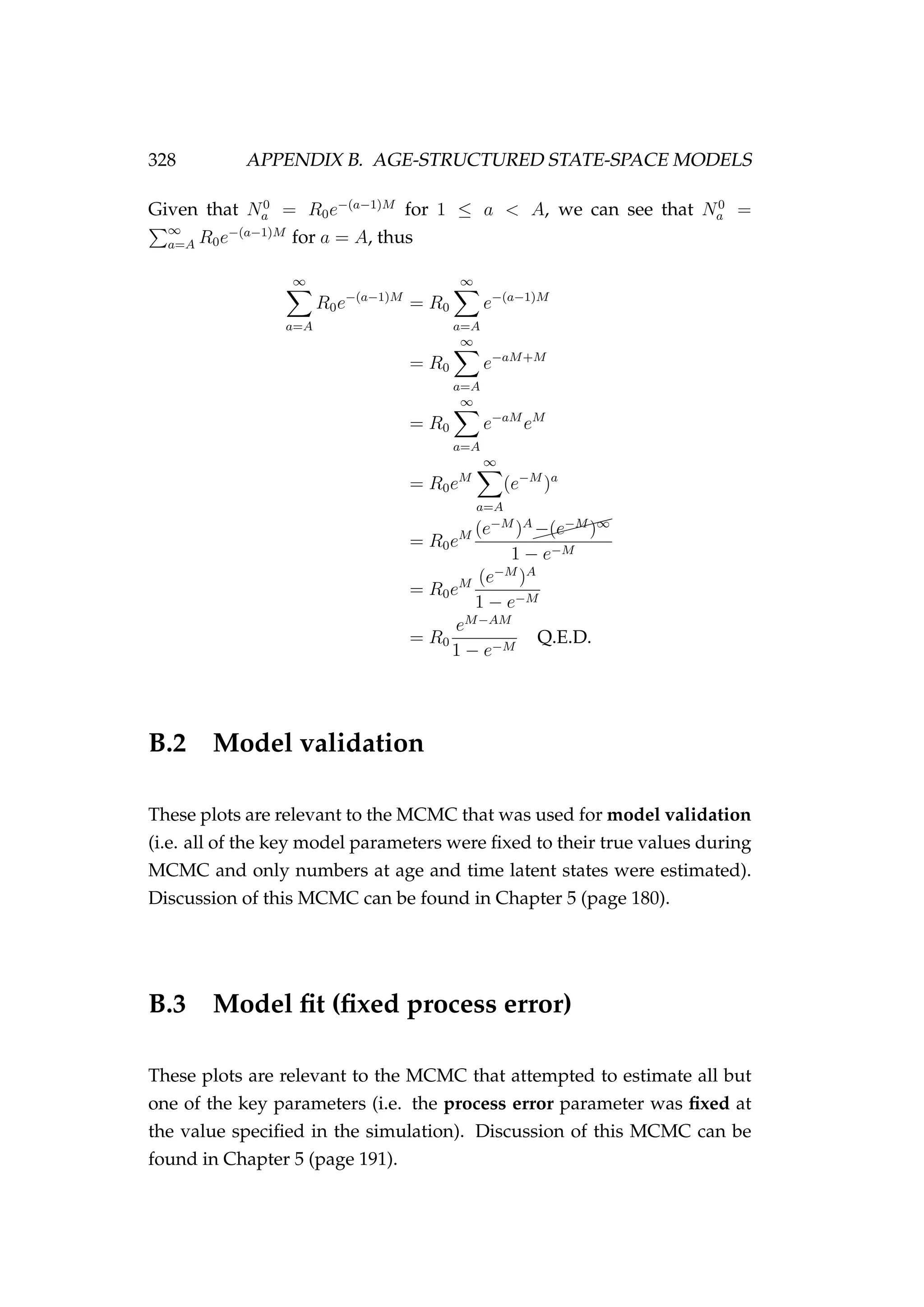 328 APPENDIX B. AGE-STRUCTURED STATE-SPACE MODELS
Given that N0
a = R0e−(a−1)M
for 1 ≤ a < A, we can see that N0
a =
∞
a=A R0e−(a−1)M
for a = A, thus
∞
a=A
R0e−(a−1)M
= R0
∞
a=A
e−(a−1)M
= R0
∞
a=A
e−aM+M
= R0
∞
a=A
e−aM
eM
= R0eM
∞
a=A
(e−M
)a
= R0eM (e−M
)A
$$$$$$
−(e−M
)∞
1 − e−M
= R0eM (e−M
)A
1 − e−M
= R0
eM−AM
1 − e−M
Q.E.D.
B.2 Model validation
These plots are relevant to the MCMC that was used for model validation
(i.e. all of the key model parameters were ﬁxed to their true values during
MCMC and only numbers at age and time latent states were estimated).
Discussion of this MCMC can be found in Chapter 5 (page 180).
B.3 Model ﬁt (ﬁxed process error)
These plots are relevant to the MCMC that attempted to estimate all but
one of the key parameters (i.e. the process error parameter was ﬁxed at
the value speciﬁed in the simulation). Discussion of this MCMC can be
found in Chapter 5 (page 191).
 