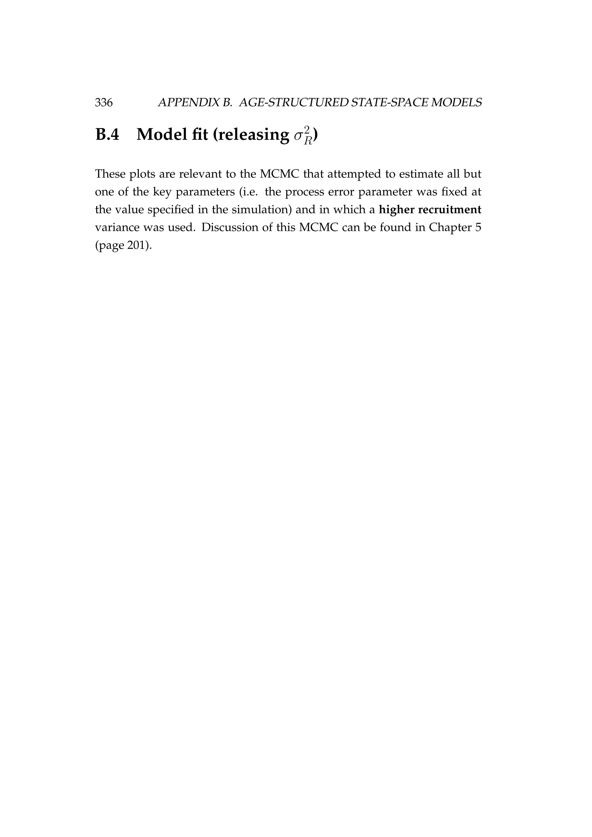 336 APPENDIX B. AGE-STRUCTURED STATE-SPACE MODELS
B.4 Model ﬁt (releasing σ2
R)
These plots are relevant to the MCMC that attempted to estimate all but
one of the key parameters (i.e. the process error parameter was ﬁxed at
the value speciﬁed in the simulation) and in which a higher recruitment
variance was used. Discussion of this MCMC can be found in Chapter 5
(page 201).
 