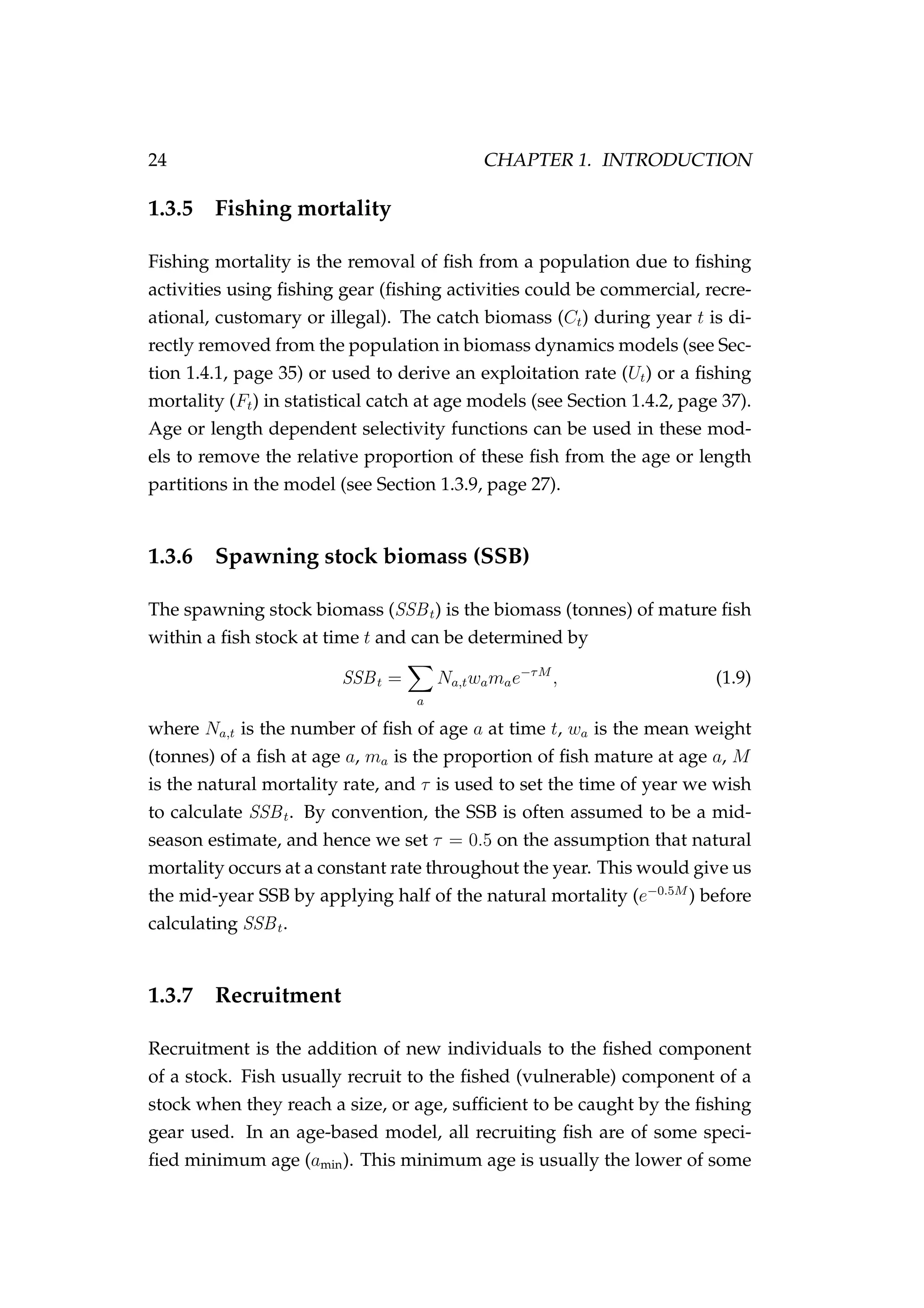 24 CHAPTER 1. INTRODUCTION
1.3.5 Fishing mortality
Fishing mortality is the removal of ﬁsh from a population due to ﬁshing
activities using ﬁshing gear (ﬁshing activities could be commercial, recre-
ational, customary or illegal). The catch biomass (Ct) during year t is di-
rectly removed from the population in biomass dynamics models (see Sec-
tion 1.4.1, page 35) or used to derive an exploitation rate (Ut) or a ﬁshing
mortality (Ft) in statistical catch at age models (see Section 1.4.2, page 37).
Age or length dependent selectivity functions can be used in these mod-
els to remove the relative proportion of these ﬁsh from the age or length
partitions in the model (see Section 1.3.9, page 27).
1.3.6 Spawning stock biomass (SSB)
The spawning stock biomass (SSBt) is the biomass (tonnes) of mature ﬁsh
within a ﬁsh stock at time t and can be determined by
SSBt =
a
Na,twamae−τM
, (1.9)
where Na,t is the number of ﬁsh of age a at time t, wa is the mean weight
(tonnes) of a ﬁsh at age a, ma is the proportion of ﬁsh mature at age a, M
is the natural mortality rate, and τ is used to set the time of year we wish
to calculate SSBt. By convention, the SSB is often assumed to be a mid-
season estimate, and hence we set τ = 0.5 on the assumption that natural
mortality occurs at a constant rate throughout the year. This would give us
the mid-year SSB by applying half of the natural mortality (e−0.5M
) before
calculating SSBt.
1.3.7 Recruitment
Recruitment is the addition of new individuals to the ﬁshed component
of a stock. Fish usually recruit to the ﬁshed (vulnerable) component of a
stock when they reach a size, or age, sufﬁcient to be caught by the ﬁshing
gear used. In an age-based model, all recruiting ﬁsh are of some speci-
ﬁed minimum age (amin). This minimum age is usually the lower of some
 