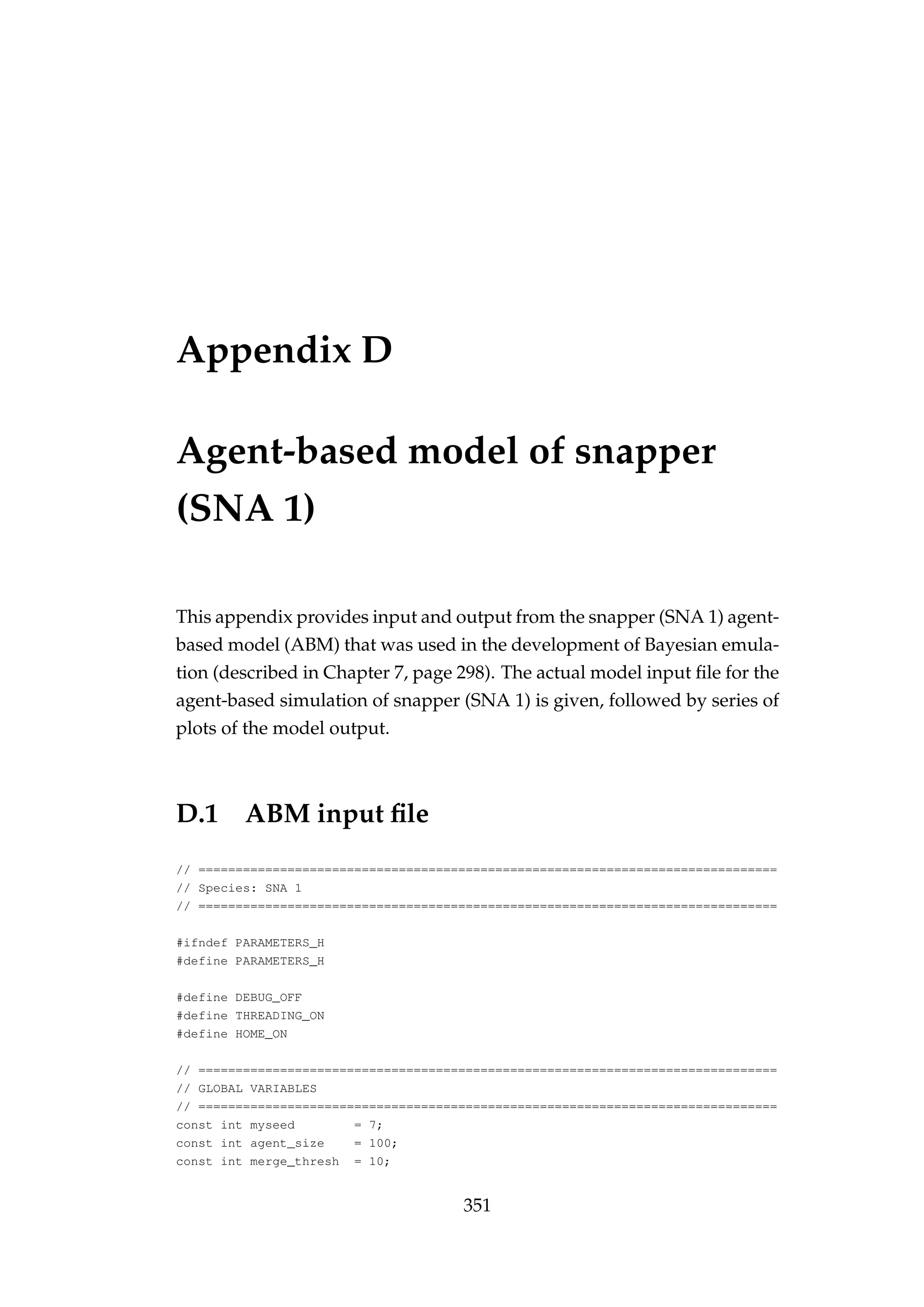 Appendix D
Agent-based model of snapper
(SNA 1)
This appendix provides input and output from the snapper (SNA 1) agent-
based model (ABM) that was used in the development of Bayesian emula-
tion (described in Chapter 7, page 298). The actual model input ﬁle for the
agent-based simulation of snapper (SNA 1) is given, followed by series of
plots of the model output.
D.1 ABM input ﬁle
// ==============================================================================
// Species: SNA 1
// ==============================================================================
#ifndef PARAMETERS_H
#define PARAMETERS_H
#define DEBUG_OFF
#define THREADING_ON
#define HOME_ON
// ==============================================================================
// GLOBAL VARIABLES
// ==============================================================================
const int myseed = 7;
const int agent_size = 100;
const int merge_thresh = 10;
351
 