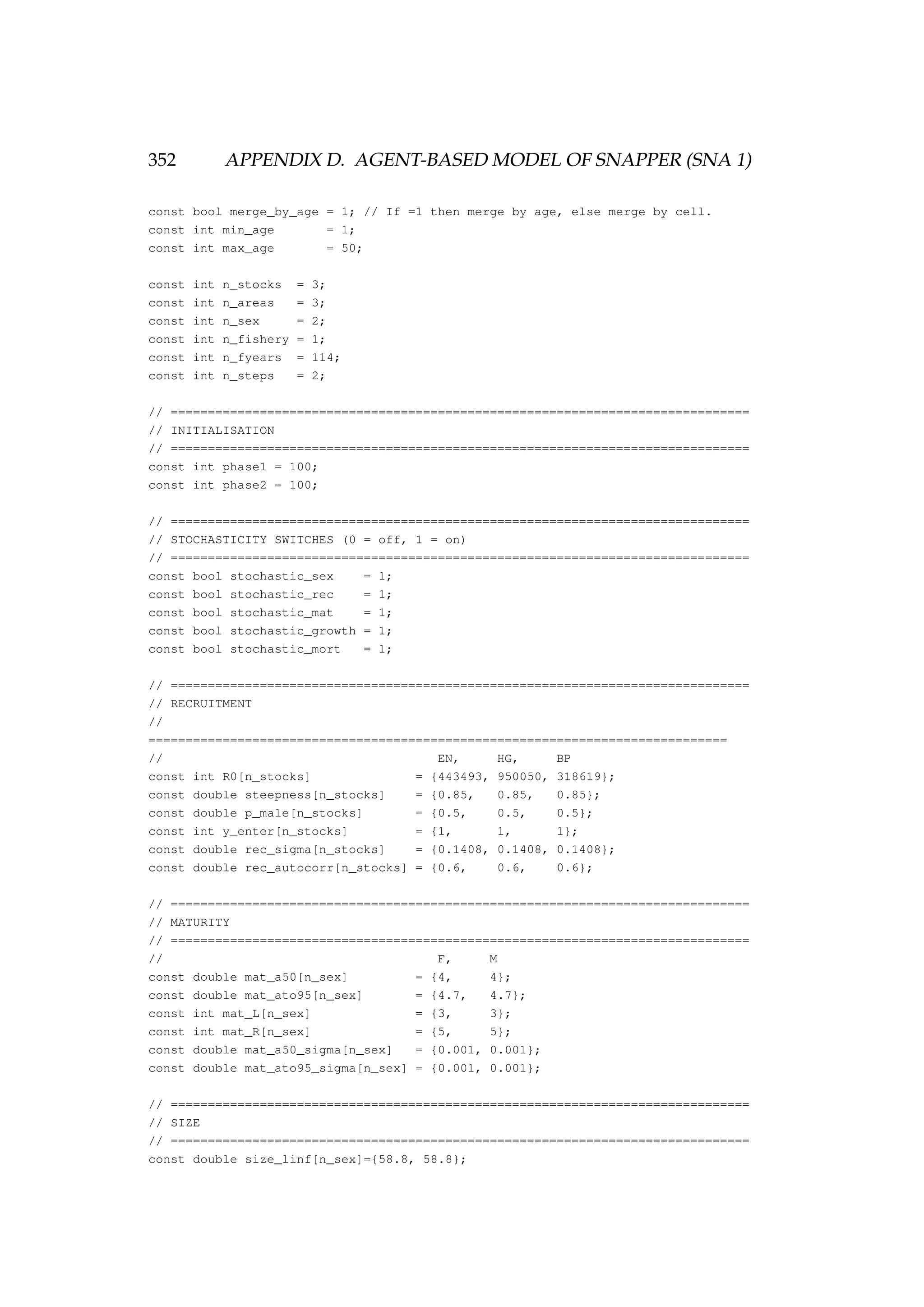 352 APPENDIX D. AGENT-BASED MODEL OF SNAPPER (SNA 1)
const bool merge_by_age = 1; // If =1 then merge by age, else merge by cell.
const int min_age = 1;
const int max_age = 50;
const int n_stocks = 3;
const int n_areas = 3;
const int n_sex = 2;
const int n_fishery = 1;
const int n_fyears = 114;
const int n_steps = 2;
// ==============================================================================
// INITIALISATION
// ==============================================================================
const int phase1 = 100;
const int phase2 = 100;
// ==============================================================================
// STOCHASTICITY SWITCHES (0 = off, 1 = on)
// ==============================================================================
const bool stochastic_sex = 1;
const bool stochastic_rec = 1;
const bool stochastic_mat = 1;
const bool stochastic_growth = 1;
const bool stochastic_mort = 1;
// ==============================================================================
// RECRUITMENT
//
==============================================================================
// EN, HG, BP
const int R0[n_stocks] = {443493, 950050, 318619};
const double steepness[n_stocks] = {0.85, 0.85, 0.85};
const double p_male[n_stocks] = {0.5, 0.5, 0.5};
const int y_enter[n_stocks] = {1, 1, 1};
const double rec_sigma[n_stocks] = {0.1408, 0.1408, 0.1408};
const double rec_autocorr[n_stocks] = {0.6, 0.6, 0.6};
// ==============================================================================
// MATURITY
// ==============================================================================
// F, M
const double mat_a50[n_sex] = {4, 4};
const double mat_ato95[n_sex] = {4.7, 4.7};
const int mat_L[n_sex] = {3, 3};
const int mat_R[n_sex] = {5, 5};
const double mat_a50_sigma[n_sex] = {0.001, 0.001};
const double mat_ato95_sigma[n_sex] = {0.001, 0.001};
// ==============================================================================
// SIZE
// ==============================================================================
const double size_linf[n_sex]={58.8, 58.8};
 