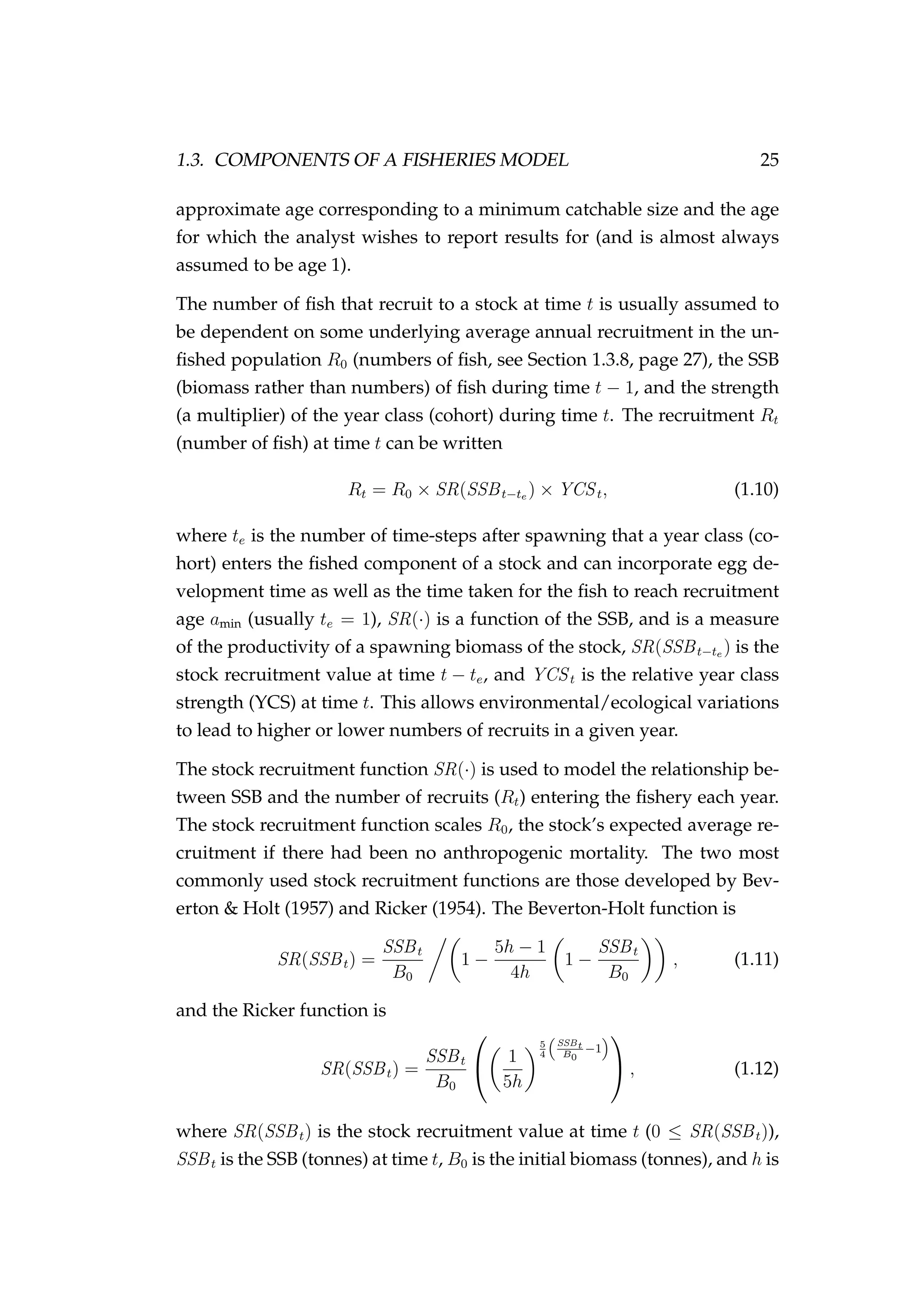 1.3. COMPONENTS OF A FISHERIES MODEL 25
approximate age corresponding to a minimum catchable size and the age
for which the analyst wishes to report results for (and is almost always
assumed to be age 1).
The number of ﬁsh that recruit to a stock at time t is usually assumed to
be dependent on some underlying average annual recruitment in the un-
ﬁshed population R0 (numbers of ﬁsh, see Section 1.3.8, page 27), the SSB
(biomass rather than numbers) of ﬁsh during time t − 1, and the strength
(a multiplier) of the year class (cohort) during time t. The recruitment Rt
(number of ﬁsh) at time t can be written
Rt = R0 × SR(SSBt−te ) × YCSt, (1.10)
where te is the number of time-steps after spawning that a year class (co-
hort) enters the ﬁshed component of a stock and can incorporate egg de-
velopment time as well as the time taken for the ﬁsh to reach recruitment
age amin (usually te = 1), SR(·) is a function of the SSB, and is a measure
of the productivity of a spawning biomass of the stock, SR(SSBt−te ) is the
stock recruitment value at time t − te, and YCSt is the relative year class
strength (YCS) at time t. This allows environmental/ecological variations
to lead to higher or lower numbers of recruits in a given year.
The stock recruitment function SR(·) is used to model the relationship be-
tween SSB and the number of recruits (Rt) entering the ﬁshery each year.
The stock recruitment function scales R0, the stock’s expected average re-
cruitment if there had been no anthropogenic mortality. The two most
commonly used stock recruitment functions are those developed by Bev-
erton & Holt (1957) and Ricker (1954). The Beverton-Holt function is
SR(SSBt) =
SSBt
B0
1 −
5h − 1
4h
1 −
SSBt
B0
, (1.11)
and the Ricker function is
SR(SSBt) =
SSBt
B0

 1
5h
5
4
SSBt
B0
−1

 , (1.12)
where SR(SSBt) is the stock recruitment value at time t (0 ≤ SR(SSBt)),
SSBt is the SSB (tonnes) at time t, B0 is the initial biomass (tonnes), and h is
 