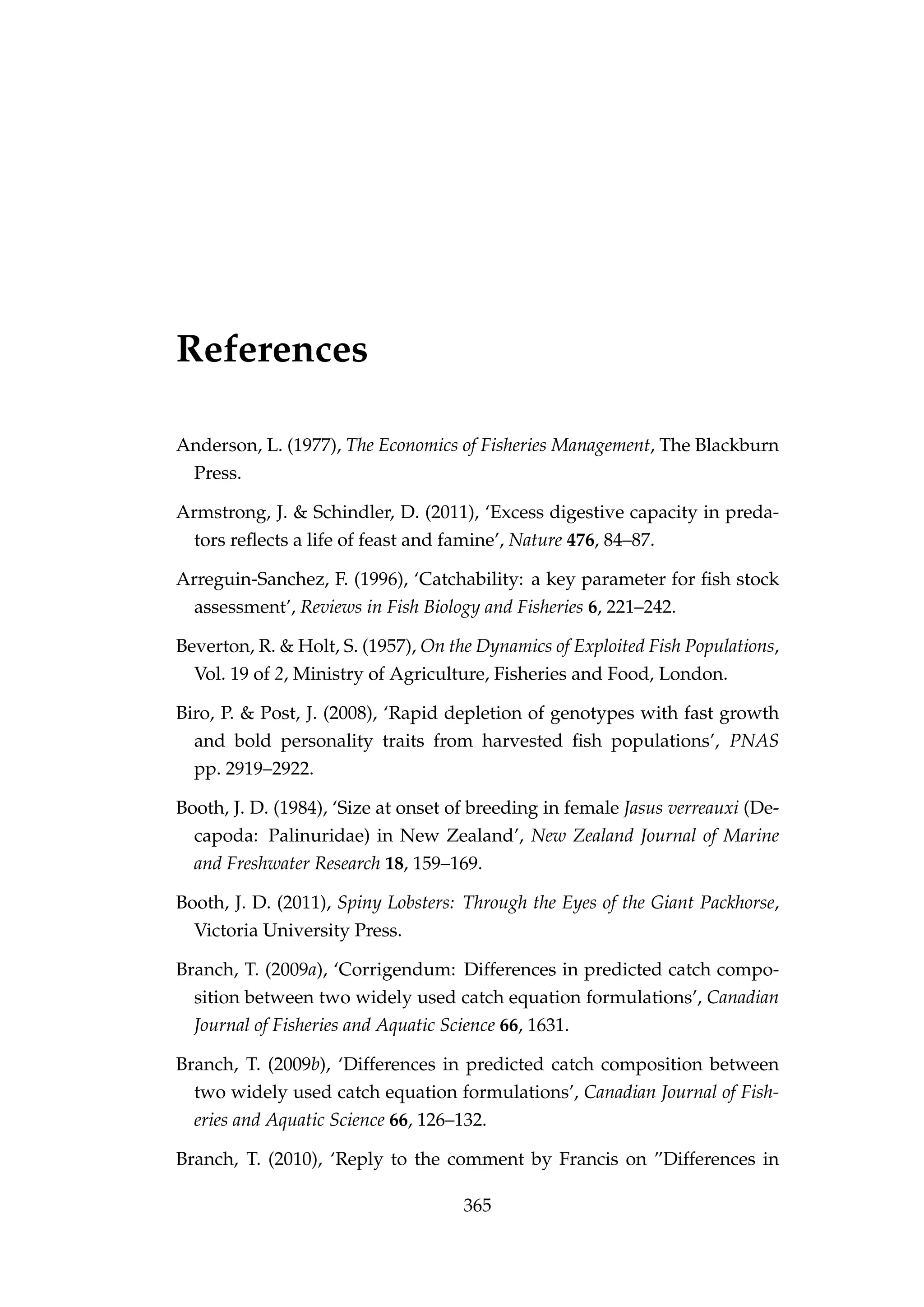 References
Anderson, L. (1977), The Economics of Fisheries Management, The Blackburn
Press.
Armstrong, J. & Schindler, D. (2011), ‘Excess digestive capacity in preda-
tors reﬂects a life of feast and famine’, Nature 476, 84–87.
Arreguin-Sanchez, F. (1996), ‘Catchability: a key parameter for ﬁsh stock
assessment’, Reviews in Fish Biology and Fisheries 6, 221–242.
Beverton, R. & Holt, S. (1957), On the Dynamics of Exploited Fish Populations,
Vol. 19 of 2, Ministry of Agriculture, Fisheries and Food, London.
Biro, P. & Post, J. (2008), ‘Rapid depletion of genotypes with fast growth
and bold personality traits from harvested ﬁsh populations’, PNAS
pp. 2919–2922.
Booth, J. D. (1984), ‘Size at onset of breeding in female Jasus verreauxi (De-
capoda: Palinuridae) in New Zealand’, New Zealand Journal of Marine
and Freshwater Research 18, 159–169.
Booth, J. D. (2011), Spiny Lobsters: Through the Eyes of the Giant Packhorse,
Victoria University Press.
Branch, T. (2009a), ‘Corrigendum: Differences in predicted catch compo-
sition between two widely used catch equation formulations’, Canadian
Journal of Fisheries and Aquatic Science 66, 1631.
Branch, T. (2009b), ‘Differences in predicted catch composition between
two widely used catch equation formulations’, Canadian Journal of Fish-
eries and Aquatic Science 66, 126–132.
Branch, T. (2010), ‘Reply to the comment by Francis on ”Differences in
365
 