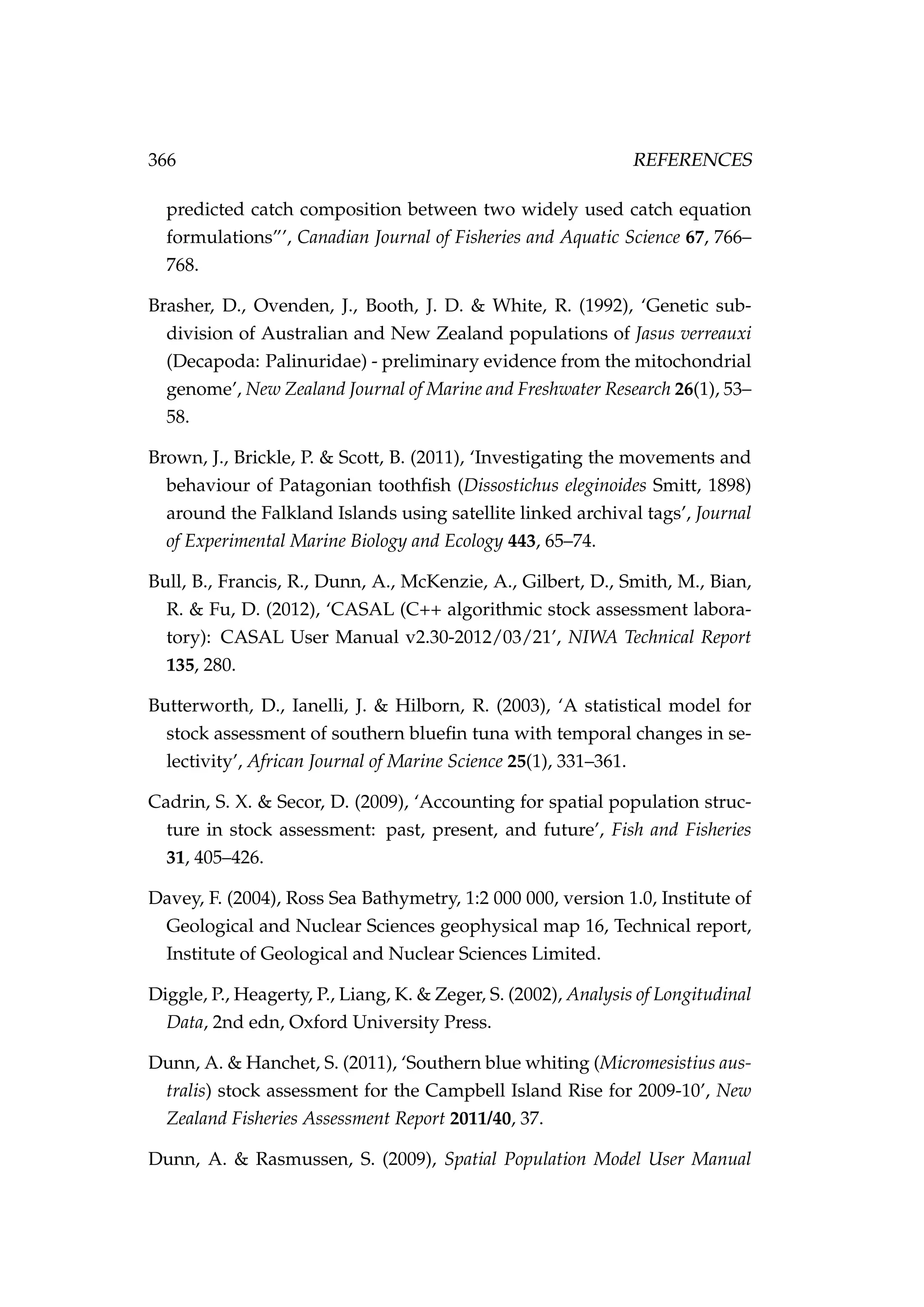 366 REFERENCES
predicted catch composition between two widely used catch equation
formulations”’, Canadian Journal of Fisheries and Aquatic Science 67, 766–
768.
Brasher, D., Ovenden, J., Booth, J. D. & White, R. (1992), ‘Genetic sub-
division of Australian and New Zealand populations of Jasus verreauxi
(Decapoda: Palinuridae) - preliminary evidence from the mitochondrial
genome’, New Zealand Journal of Marine and Freshwater Research 26(1), 53–
58.
Brown, J., Brickle, P. & Scott, B. (2011), ‘Investigating the movements and
behaviour of Patagonian toothﬁsh (Dissostichus eleginoides Smitt, 1898)
around the Falkland Islands using satellite linked archival tags’, Journal
of Experimental Marine Biology and Ecology 443, 65–74.
Bull, B., Francis, R., Dunn, A., McKenzie, A., Gilbert, D., Smith, M., Bian,
R. & Fu, D. (2012), ‘CASAL (C++ algorithmic stock assessment labora-
tory): CASAL User Manual v2.30-2012/03/21’, NIWA Technical Report
135, 280.
Butterworth, D., Ianelli, J. & Hilborn, R. (2003), ‘A statistical model for
stock assessment of southern blueﬁn tuna with temporal changes in se-
lectivity’, African Journal of Marine Science 25(1), 331–361.
Cadrin, S. X. & Secor, D. (2009), ‘Accounting for spatial population struc-
ture in stock assessment: past, present, and future’, Fish and Fisheries
31, 405–426.
Davey, F. (2004), Ross Sea Bathymetry, 1:2 000 000, version 1.0, Institute of
Geological and Nuclear Sciences geophysical map 16, Technical report,
Institute of Geological and Nuclear Sciences Limited.
Diggle, P., Heagerty, P., Liang, K. & Zeger, S. (2002), Analysis of Longitudinal
Data, 2nd edn, Oxford University Press.
Dunn, A. & Hanchet, S. (2011), ‘Southern blue whiting (Micromesistius aus-
tralis) stock assessment for the Campbell Island Rise for 2009-10’, New
Zealand Fisheries Assessment Report 2011/40, 37.
Dunn, A. & Rasmussen, S. (2009), Spatial Population Model User Manual
 
