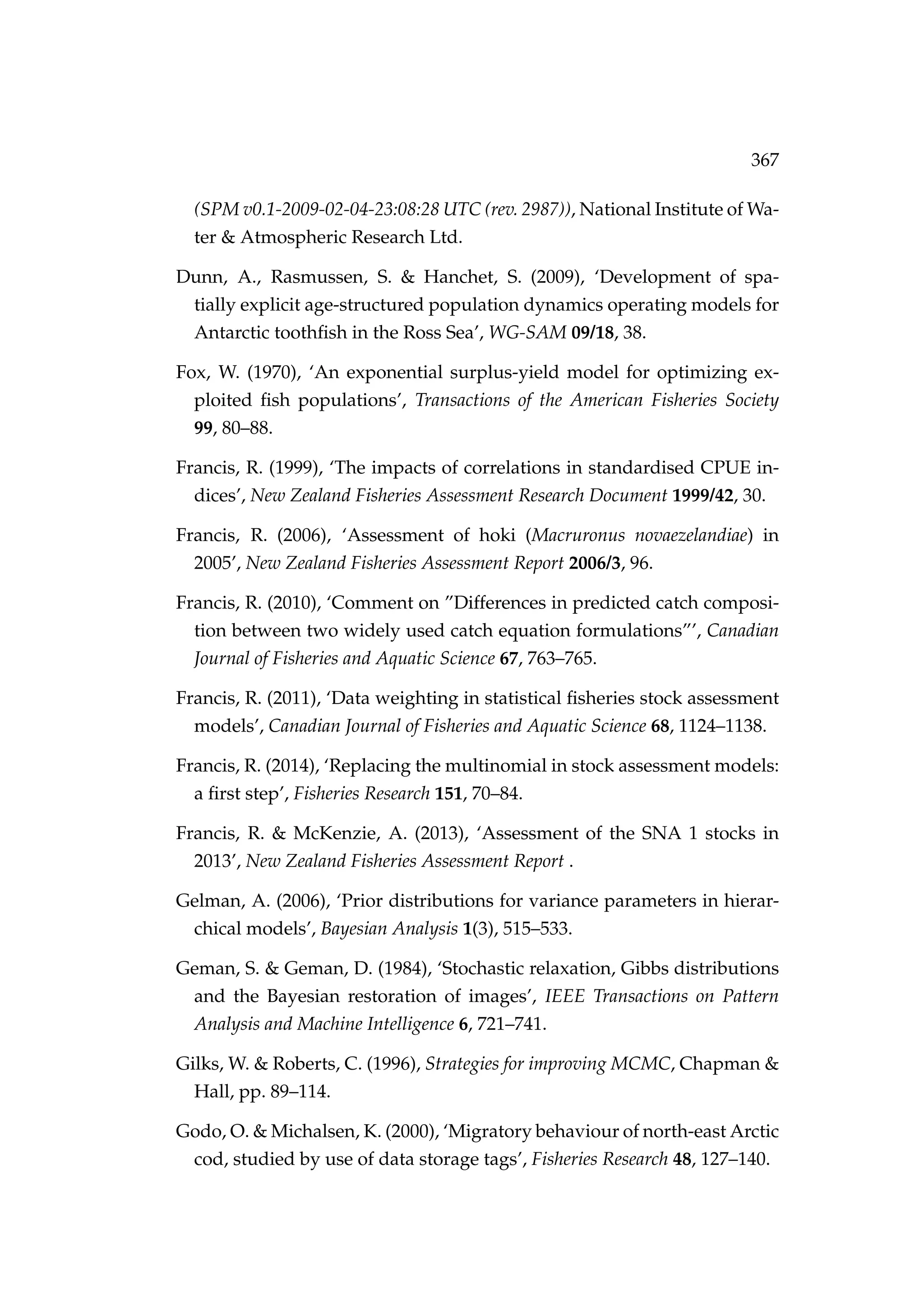 367
(SPM v0.1-2009-02-04-23:08:28 UTC (rev. 2987)), National Institute of Wa-
ter & Atmospheric Research Ltd.
Dunn, A., Rasmussen, S. & Hanchet, S. (2009), ‘Development of spa-
tially explicit age-structured population dynamics operating models for
Antarctic toothﬁsh in the Ross Sea’, WG-SAM 09/18, 38.
Fox, W. (1970), ‘An exponential surplus-yield model for optimizing ex-
ploited ﬁsh populations’, Transactions of the American Fisheries Society
99, 80–88.
Francis, R. (1999), ‘The impacts of correlations in standardised CPUE in-
dices’, New Zealand Fisheries Assessment Research Document 1999/42, 30.
Francis, R. (2006), ‘Assessment of hoki (Macruronus novaezelandiae) in
2005’, New Zealand Fisheries Assessment Report 2006/3, 96.
Francis, R. (2010), ‘Comment on ”Differences in predicted catch composi-
tion between two widely used catch equation formulations”’, Canadian
Journal of Fisheries and Aquatic Science 67, 763–765.
Francis, R. (2011), ‘Data weighting in statistical ﬁsheries stock assessment
models’, Canadian Journal of Fisheries and Aquatic Science 68, 1124–1138.
Francis, R. (2014), ‘Replacing the multinomial in stock assessment models:
a ﬁrst step’, Fisheries Research 151, 70–84.
Francis, R. & McKenzie, A. (2013), ‘Assessment of the SNA 1 stocks in
2013’, New Zealand Fisheries Assessment Report .
Gelman, A. (2006), ‘Prior distributions for variance parameters in hierar-
chical models’, Bayesian Analysis 1(3), 515–533.
Geman, S. & Geman, D. (1984), ‘Stochastic relaxation, Gibbs distributions
and the Bayesian restoration of images’, IEEE Transactions on Pattern
Analysis and Machine Intelligence 6, 721–741.
Gilks, W. & Roberts, C. (1996), Strategies for improving MCMC, Chapman &
Hall, pp. 89–114.
Godo, O. & Michalsen, K. (2000), ‘Migratory behaviour of north-east Arctic
cod, studied by use of data storage tags’, Fisheries Research 48, 127–140.
 