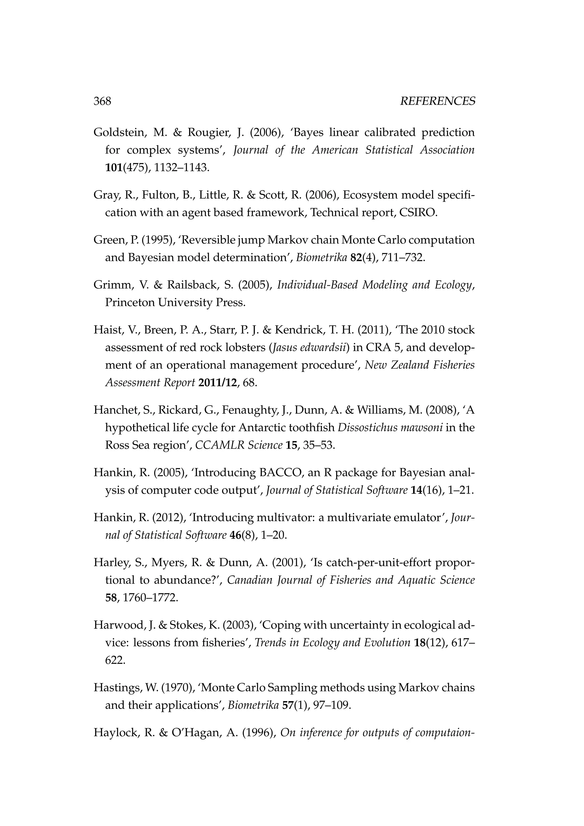 368 REFERENCES
Goldstein, M. & Rougier, J. (2006), ‘Bayes linear calibrated prediction
for complex systems’, Journal of the American Statistical Association
101(475), 1132–1143.
Gray, R., Fulton, B., Little, R. & Scott, R. (2006), Ecosystem model speciﬁ-
cation with an agent based framework, Technical report, CSIRO.
Green, P. (1995), ‘Reversible jump Markov chain Monte Carlo computation
and Bayesian model determination’, Biometrika 82(4), 711–732.
Grimm, V. & Railsback, S. (2005), Individual-Based Modeling and Ecology,
Princeton University Press.
Haist, V., Breen, P. A., Starr, P. J. & Kendrick, T. H. (2011), ‘The 2010 stock
assessment of red rock lobsters (Jasus edwardsii) in CRA 5, and develop-
ment of an operational management procedure’, New Zealand Fisheries
Assessment Report 2011/12, 68.
Hanchet, S., Rickard, G., Fenaughty, J., Dunn, A. & Williams, M. (2008), ‘A
hypothetical life cycle for Antarctic toothﬁsh Dissostichus mawsoni in the
Ross Sea region’, CCAMLR Science 15, 35–53.
Hankin, R. (2005), ‘Introducing BACCO, an R package for Bayesian anal-
ysis of computer code output’, Journal of Statistical Software 14(16), 1–21.
Hankin, R. (2012), ‘Introducing multivator: a multivariate emulator’, Jour-
nal of Statistical Software 46(8), 1–20.
Harley, S., Myers, R. & Dunn, A. (2001), ‘Is catch-per-unit-effort propor-
tional to abundance?’, Canadian Journal of Fisheries and Aquatic Science
58, 1760–1772.
Harwood, J. & Stokes, K. (2003), ‘Coping with uncertainty in ecological ad-
vice: lessons from ﬁsheries’, Trends in Ecology and Evolution 18(12), 617–
622.
Hastings, W. (1970), ‘Monte Carlo Sampling methods using Markov chains
and their applications’, Biometrika 57(1), 97–109.
Haylock, R. & O’Hagan, A. (1996), On inference for outputs of computaion-
 
