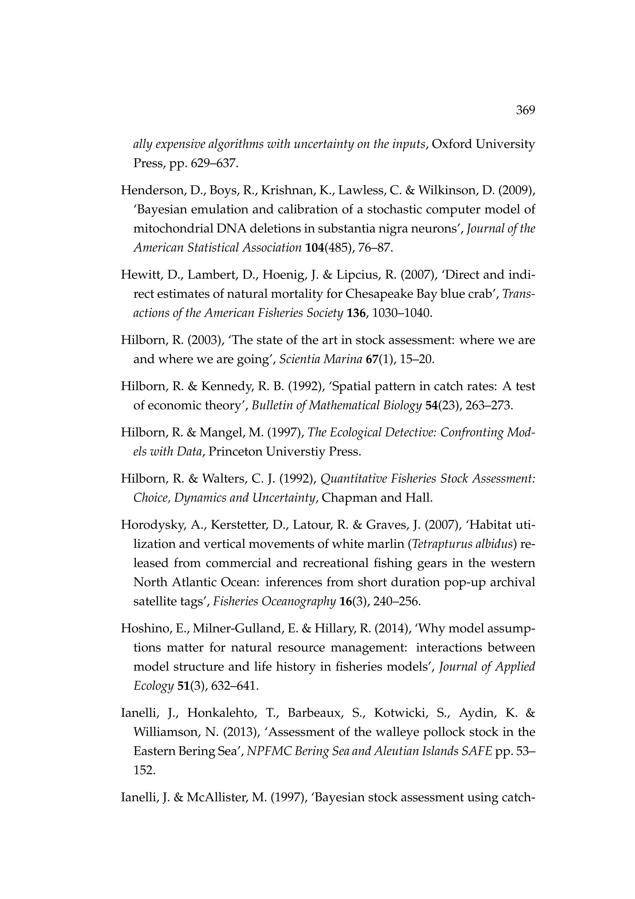 369
ally expensive algorithms with uncertainty on the inputs, Oxford University
Press, pp. 629–637.
Henderson, D., Boys, R., Krishnan, K., Lawless, C. & Wilkinson, D. (2009),
‘Bayesian emulation and calibration of a stochastic computer model of
mitochondrial DNA deletions in substantia nigra neurons’, Journal of the
American Statistical Association 104(485), 76–87.
Hewitt, D., Lambert, D., Hoenig, J. & Lipcius, R. (2007), ‘Direct and indi-
rect estimates of natural mortality for Chesapeake Bay blue crab’, Trans-
actions of the American Fisheries Society 136, 1030–1040.
Hilborn, R. (2003), ‘The state of the art in stock assessment: where we are
and where we are going’, Scientia Marina 67(1), 15–20.
Hilborn, R. & Kennedy, R. B. (1992), ‘Spatial pattern in catch rates: A test
of economic theory’, Bulletin of Mathematical Biology 54(23), 263–273.
Hilborn, R. & Mangel, M. (1997), The Ecological Detective: Confronting Mod-
els with Data, Princeton Universtiy Press.
Hilborn, R. & Walters, C. J. (1992), Quantitative Fisheries Stock Assessment:
Choice, Dynamics and Uncertainty, Chapman and Hall.
Horodysky, A., Kerstetter, D., Latour, R. & Graves, J. (2007), ‘Habitat uti-
lization and vertical movements of white marlin (Tetrapturus albidus) re-
leased from commercial and recreational ﬁshing gears in the western
North Atlantic Ocean: inferences from short duration pop-up archival
satellite tags’, Fisheries Oceanography 16(3), 240–256.
Hoshino, E., Milner-Gulland, E. & Hillary, R. (2014), ‘Why model assump-
tions matter for natural resource management: interactions between
model structure and life history in ﬁsheries models’, Journal of Applied
Ecology 51(3), 632–641.
Ianelli, J., Honkalehto, T., Barbeaux, S., Kotwicki, S., Aydin, K. &
Williamson, N. (2013), ‘Assessment of the walleye pollock stock in the
Eastern Bering Sea’, NPFMC Bering Sea and Aleutian Islands SAFE pp. 53–
152.
Ianelli, J. & McAllister, M. (1997), ‘Bayesian stock assessment using catch-
 