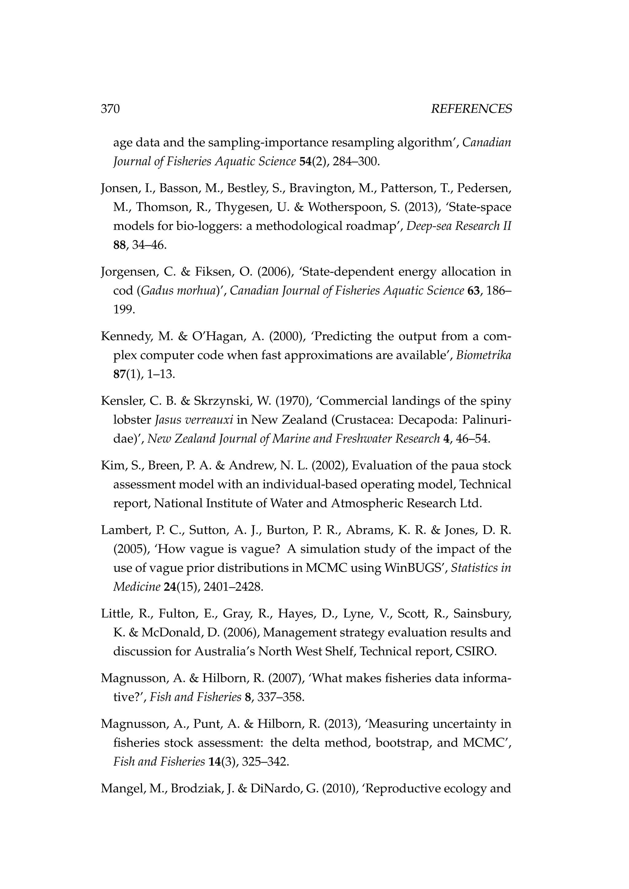 370 REFERENCES
age data and the sampling-importance resampling algorithm’, Canadian
Journal of Fisheries Aquatic Science 54(2), 284–300.
Jonsen, I., Basson, M., Bestley, S., Bravington, M., Patterson, T., Pedersen,
M., Thomson, R., Thygesen, U. & Wotherspoon, S. (2013), ‘State-space
models for bio-loggers: a methodological roadmap’, Deep-sea Research II
88, 34–46.
Jorgensen, C. & Fiksen, O. (2006), ‘State-dependent energy allocation in
cod (Gadus morhua)’, Canadian Journal of Fisheries Aquatic Science 63, 186–
199.
Kennedy, M. & O’Hagan, A. (2000), ‘Predicting the output from a com-
plex computer code when fast approximations are available’, Biometrika
87(1), 1–13.
Kensler, C. B. & Skrzynski, W. (1970), ‘Commercial landings of the spiny
lobster Jasus verreauxi in New Zealand (Crustacea: Decapoda: Palinuri-
dae)’, New Zealand Journal of Marine and Freshwater Research 4, 46–54.
Kim, S., Breen, P. A. & Andrew, N. L. (2002), Evaluation of the paua stock
assessment model with an individual-based operating model, Technical
report, National Institute of Water and Atmospheric Research Ltd.
Lambert, P. C., Sutton, A. J., Burton, P. R., Abrams, K. R. & Jones, D. R.
(2005), ‘How vague is vague? A simulation study of the impact of the
use of vague prior distributions in MCMC using WinBUGS’, Statistics in
Medicine 24(15), 2401–2428.
Little, R., Fulton, E., Gray, R., Hayes, D., Lyne, V., Scott, R., Sainsbury,
K. & McDonald, D. (2006), Management strategy evaluation results and
discussion for Australia’s North West Shelf, Technical report, CSIRO.
Magnusson, A. & Hilborn, R. (2007), ‘What makes ﬁsheries data informa-
tive?’, Fish and Fisheries 8, 337–358.
Magnusson, A., Punt, A. & Hilborn, R. (2013), ‘Measuring uncertainty in
ﬁsheries stock assessment: the delta method, bootstrap, and MCMC’,
Fish and Fisheries 14(3), 325–342.
Mangel, M., Brodziak, J. & DiNardo, G. (2010), ‘Reproductive ecology and
 