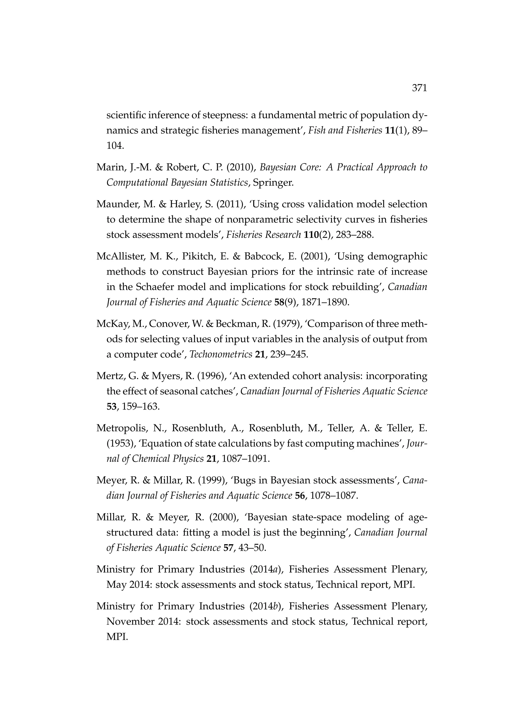 371
scientiﬁc inference of steepness: a fundamental metric of population dy-
namics and strategic ﬁsheries management’, Fish and Fisheries 11(1), 89–
104.
Marin, J.-M. & Robert, C. P. (2010), Bayesian Core: A Practical Approach to
Computational Bayesian Statistics, Springer.
Maunder, M. & Harley, S. (2011), ‘Using cross validation model selection
to determine the shape of nonparametric selectivity curves in ﬁsheries
stock assessment models’, Fisheries Research 110(2), 283–288.
McAllister, M. K., Pikitch, E. & Babcock, E. (2001), ‘Using demographic
methods to construct Bayesian priors for the intrinsic rate of increase
in the Schaefer model and implications for stock rebuilding’, Canadian
Journal of Fisheries and Aquatic Science 58(9), 1871–1890.
McKay, M., Conover, W. & Beckman, R. (1979), ‘Comparison of three meth-
ods for selecting values of input variables in the analysis of output from
a computer code’, Techonometrics 21, 239–245.
Mertz, G. & Myers, R. (1996), ‘An extended cohort analysis: incorporating
the effect of seasonal catches’, Canadian Journal of Fisheries Aquatic Science
53, 159–163.
Metropolis, N., Rosenbluth, A., Rosenbluth, M., Teller, A. & Teller, E.
(1953), ‘Equation of state calculations by fast computing machines’, Jour-
nal of Chemical Physics 21, 1087–1091.
Meyer, R. & Millar, R. (1999), ‘Bugs in Bayesian stock assessments’, Cana-
dian Journal of Fisheries and Aquatic Science 56, 1078–1087.
Millar, R. & Meyer, R. (2000), ‘Bayesian state-space modeling of age-
structured data: ﬁtting a model is just the beginning’, Canadian Journal
of Fisheries Aquatic Science 57, 43–50.
Ministry for Primary Industries (2014a), Fisheries Assessment Plenary,
May 2014: stock assessments and stock status, Technical report, MPI.
Ministry for Primary Industries (2014b), Fisheries Assessment Plenary,
November 2014: stock assessments and stock status, Technical report,
MPI.
 