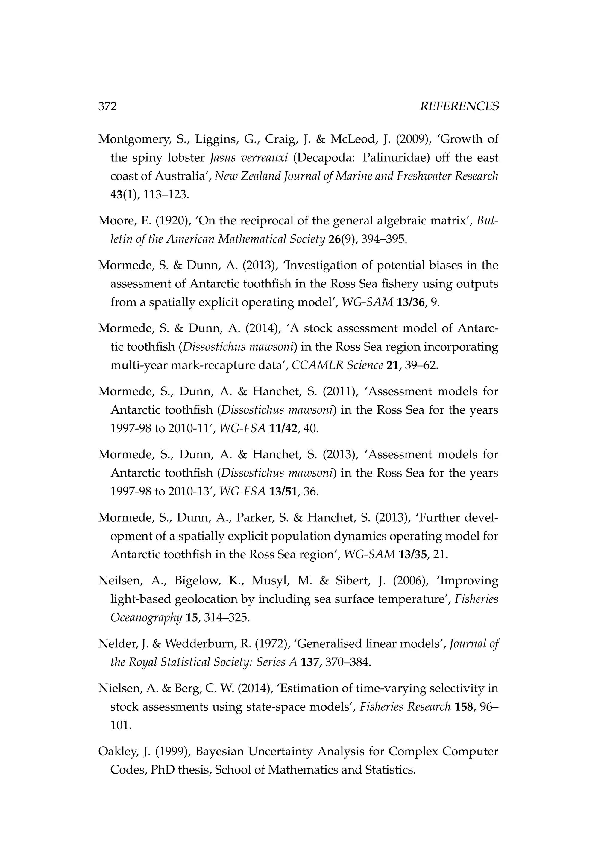 372 REFERENCES
Montgomery, S., Liggins, G., Craig, J. & McLeod, J. (2009), ‘Growth of
the spiny lobster Jasus verreauxi (Decapoda: Palinuridae) off the east
coast of Australia’, New Zealand Journal of Marine and Freshwater Research
43(1), 113–123.
Moore, E. (1920), ‘On the reciprocal of the general algebraic matrix’, Bul-
letin of the American Mathematical Society 26(9), 394–395.
Mormede, S. & Dunn, A. (2013), ‘Investigation of potential biases in the
assessment of Antarctic toothﬁsh in the Ross Sea ﬁshery using outputs
from a spatially explicit operating model’, WG-SAM 13/36, 9.
Mormede, S. & Dunn, A. (2014), ‘A stock assessment model of Antarc-
tic toothﬁsh (Dissostichus mawsoni) in the Ross Sea region incorporating
multi-year mark-recapture data’, CCAMLR Science 21, 39–62.
Mormede, S., Dunn, A. & Hanchet, S. (2011), ‘Assessment models for
Antarctic toothﬁsh (Dissostichus mawsoni) in the Ross Sea for the years
1997-98 to 2010-11’, WG-FSA 11/42, 40.
Mormede, S., Dunn, A. & Hanchet, S. (2013), ‘Assessment models for
Antarctic toothﬁsh (Dissostichus mawsoni) in the Ross Sea for the years
1997-98 to 2010-13’, WG-FSA 13/51, 36.
Mormede, S., Dunn, A., Parker, S. & Hanchet, S. (2013), ‘Further devel-
opment of a spatially explicit population dynamics operating model for
Antarctic toothﬁsh in the Ross Sea region’, WG-SAM 13/35, 21.
Neilsen, A., Bigelow, K., Musyl, M. & Sibert, J. (2006), ‘Improving
light-based geolocation by including sea surface temperature’, Fisheries
Oceanography 15, 314–325.
Nelder, J. & Wedderburn, R. (1972), ‘Generalised linear models’, Journal of
the Royal Statistical Society: Series A 137, 370–384.
Nielsen, A. & Berg, C. W. (2014), ‘Estimation of time-varying selectivity in
stock assessments using state-space models’, Fisheries Research 158, 96–
101.
Oakley, J. (1999), Bayesian Uncertainty Analysis for Complex Computer
Codes, PhD thesis, School of Mathematics and Statistics.
 