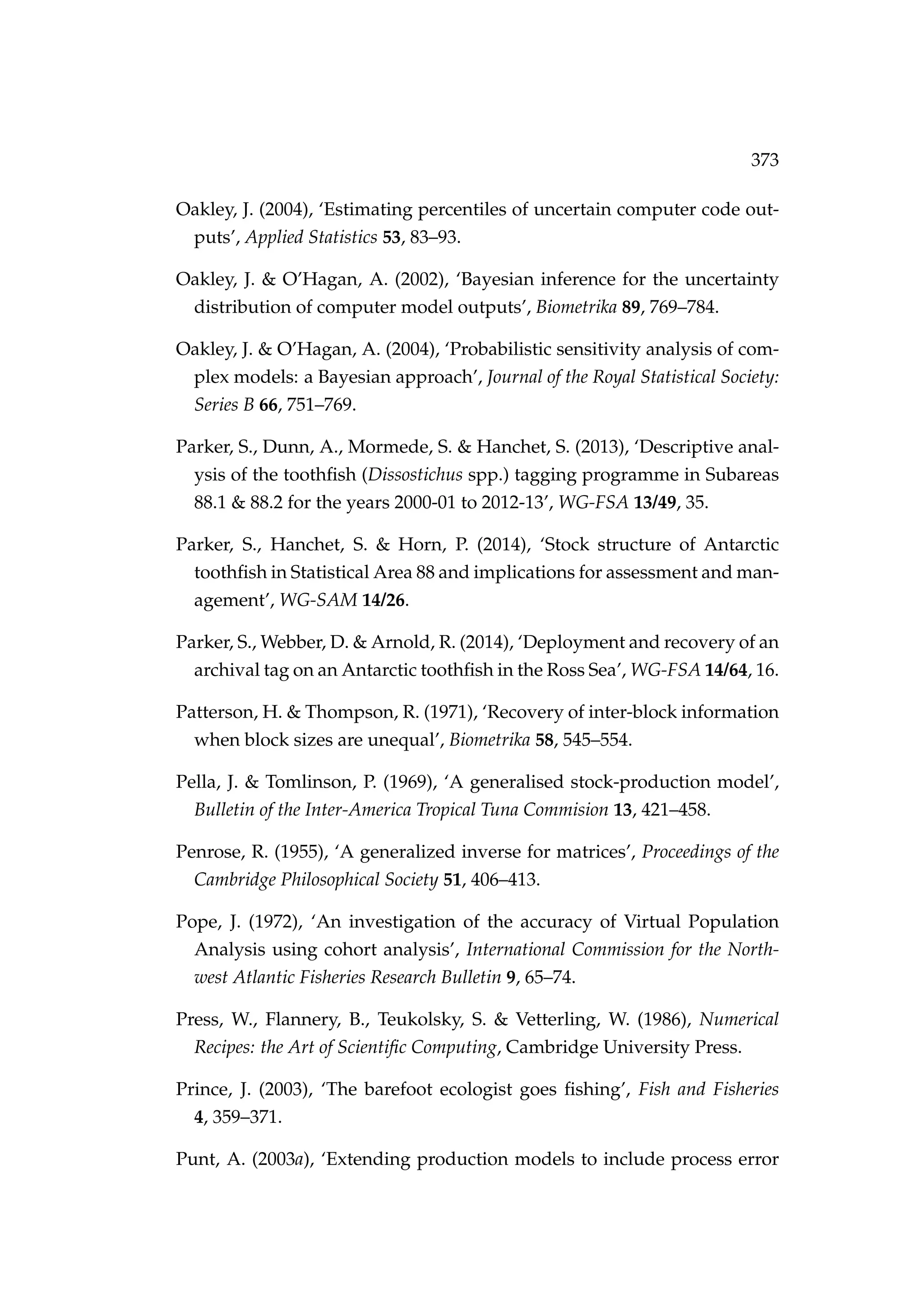 373
Oakley, J. (2004), ‘Estimating percentiles of uncertain computer code out-
puts’, Applied Statistics 53, 83–93.
Oakley, J. & O’Hagan, A. (2002), ‘Bayesian inference for the uncertainty
distribution of computer model outputs’, Biometrika 89, 769–784.
Oakley, J. & O’Hagan, A. (2004), ‘Probabilistic sensitivity analysis of com-
plex models: a Bayesian approach’, Journal of the Royal Statistical Society:
Series B 66, 751–769.
Parker, S., Dunn, A., Mormede, S. & Hanchet, S. (2013), ‘Descriptive anal-
ysis of the toothﬁsh (Dissostichus spp.) tagging programme in Subareas
88.1 & 88.2 for the years 2000-01 to 2012-13’, WG-FSA 13/49, 35.
Parker, S., Hanchet, S. & Horn, P. (2014), ‘Stock structure of Antarctic
toothﬁsh in Statistical Area 88 and implications for assessment and man-
agement’, WG-SAM 14/26.
Parker, S., Webber, D. & Arnold, R. (2014), ‘Deployment and recovery of an
archival tag on an Antarctic toothﬁsh in the Ross Sea’, WG-FSA 14/64, 16.
Patterson, H. & Thompson, R. (1971), ‘Recovery of inter-block information
when block sizes are unequal’, Biometrika 58, 545–554.
Pella, J. & Tomlinson, P. (1969), ‘A generalised stock-production model’,
Bulletin of the Inter-America Tropical Tuna Commision 13, 421–458.
Penrose, R. (1955), ‘A generalized inverse for matrices’, Proceedings of the
Cambridge Philosophical Society 51, 406–413.
Pope, J. (1972), ‘An investigation of the accuracy of Virtual Population
Analysis using cohort analysis’, International Commission for the North-
west Atlantic Fisheries Research Bulletin 9, 65–74.
Press, W., Flannery, B., Teukolsky, S. & Vetterling, W. (1986), Numerical
Recipes: the Art of Scientiﬁc Computing, Cambridge University Press.
Prince, J. (2003), ‘The barefoot ecologist goes ﬁshing’, Fish and Fisheries
4, 359–371.
Punt, A. (2003a), ‘Extending production models to include process error
 