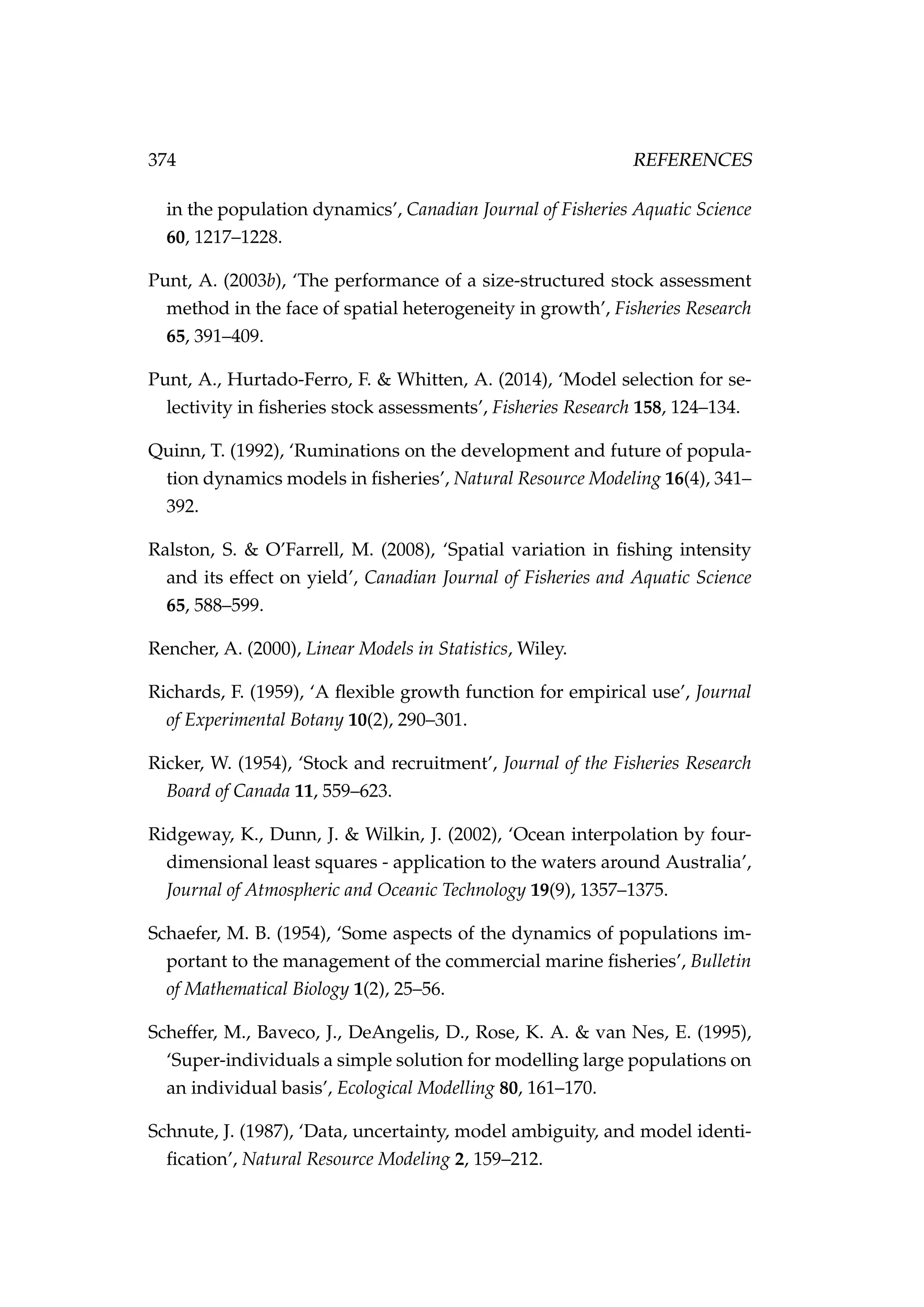 374 REFERENCES
in the population dynamics’, Canadian Journal of Fisheries Aquatic Science
60, 1217–1228.
Punt, A. (2003b), ‘The performance of a size-structured stock assessment
method in the face of spatial heterogeneity in growth’, Fisheries Research
65, 391–409.
Punt, A., Hurtado-Ferro, F. & Whitten, A. (2014), ‘Model selection for se-
lectivity in ﬁsheries stock assessments’, Fisheries Research 158, 124–134.
Quinn, T. (1992), ‘Ruminations on the development and future of popula-
tion dynamics models in ﬁsheries’, Natural Resource Modeling 16(4), 341–
392.
Ralston, S. & O’Farrell, M. (2008), ‘Spatial variation in ﬁshing intensity
and its effect on yield’, Canadian Journal of Fisheries and Aquatic Science
65, 588–599.
Rencher, A. (2000), Linear Models in Statistics, Wiley.
Richards, F. (1959), ‘A ﬂexible growth function for empirical use’, Journal
of Experimental Botany 10(2), 290–301.
Ricker, W. (1954), ‘Stock and recruitment’, Journal of the Fisheries Research
Board of Canada 11, 559–623.
Ridgeway, K., Dunn, J. & Wilkin, J. (2002), ‘Ocean interpolation by four-
dimensional least squares - application to the waters around Australia’,
Journal of Atmospheric and Oceanic Technology 19(9), 1357–1375.
Schaefer, M. B. (1954), ‘Some aspects of the dynamics of populations im-
portant to the management of the commercial marine ﬁsheries’, Bulletin
of Mathematical Biology 1(2), 25–56.
Scheffer, M., Baveco, J., DeAngelis, D., Rose, K. A. & van Nes, E. (1995),
‘Super-individuals a simple solution for modelling large populations on
an individual basis’, Ecological Modelling 80, 161–170.
Schnute, J. (1987), ‘Data, uncertainty, model ambiguity, and model identi-
ﬁcation’, Natural Resource Modeling 2, 159–212.
 