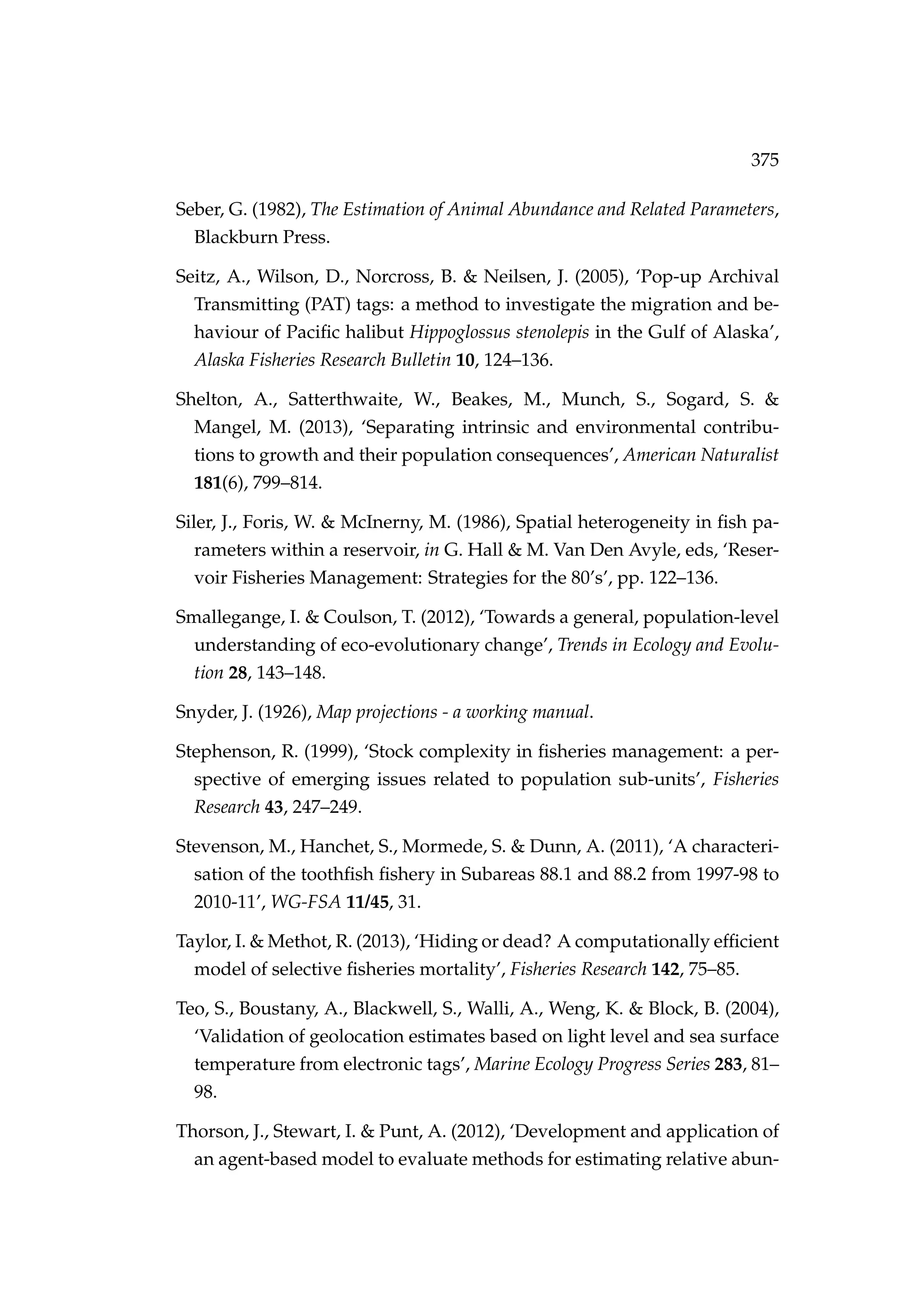 375
Seber, G. (1982), The Estimation of Animal Abundance and Related Parameters,
Blackburn Press.
Seitz, A., Wilson, D., Norcross, B. & Neilsen, J. (2005), ‘Pop-up Archival
Transmitting (PAT) tags: a method to investigate the migration and be-
haviour of Paciﬁc halibut Hippoglossus stenolepis in the Gulf of Alaska’,
Alaska Fisheries Research Bulletin 10, 124–136.
Shelton, A., Satterthwaite, W., Beakes, M., Munch, S., Sogard, S. &
Mangel, M. (2013), ‘Separating intrinsic and environmental contribu-
tions to growth and their population consequences’, American Naturalist
181(6), 799–814.
Siler, J., Foris, W. & McInerny, M. (1986), Spatial heterogeneity in ﬁsh pa-
rameters within a reservoir, in G. Hall & M. Van Den Avyle, eds, ‘Reser-
voir Fisheries Management: Strategies for the 80’s’, pp. 122–136.
Smallegange, I. & Coulson, T. (2012), ‘Towards a general, population-level
understanding of eco-evolutionary change’, Trends in Ecology and Evolu-
tion 28, 143–148.
Snyder, J. (1926), Map projections - a working manual.
Stephenson, R. (1999), ‘Stock complexity in ﬁsheries management: a per-
spective of emerging issues related to population sub-units’, Fisheries
Research 43, 247–249.
Stevenson, M., Hanchet, S., Mormede, S. & Dunn, A. (2011), ‘A characteri-
sation of the toothﬁsh ﬁshery in Subareas 88.1 and 88.2 from 1997-98 to
2010-11’, WG-FSA 11/45, 31.
Taylor, I. & Methot, R. (2013), ‘Hiding or dead? A computationally efﬁcient
model of selective ﬁsheries mortality’, Fisheries Research 142, 75–85.
Teo, S., Boustany, A., Blackwell, S., Walli, A., Weng, K. & Block, B. (2004),
‘Validation of geolocation estimates based on light level and sea surface
temperature from electronic tags’, Marine Ecology Progress Series 283, 81–
98.
Thorson, J., Stewart, I. & Punt, A. (2012), ‘Development and application of
an agent-based model to evaluate methods for estimating relative abun-
 
