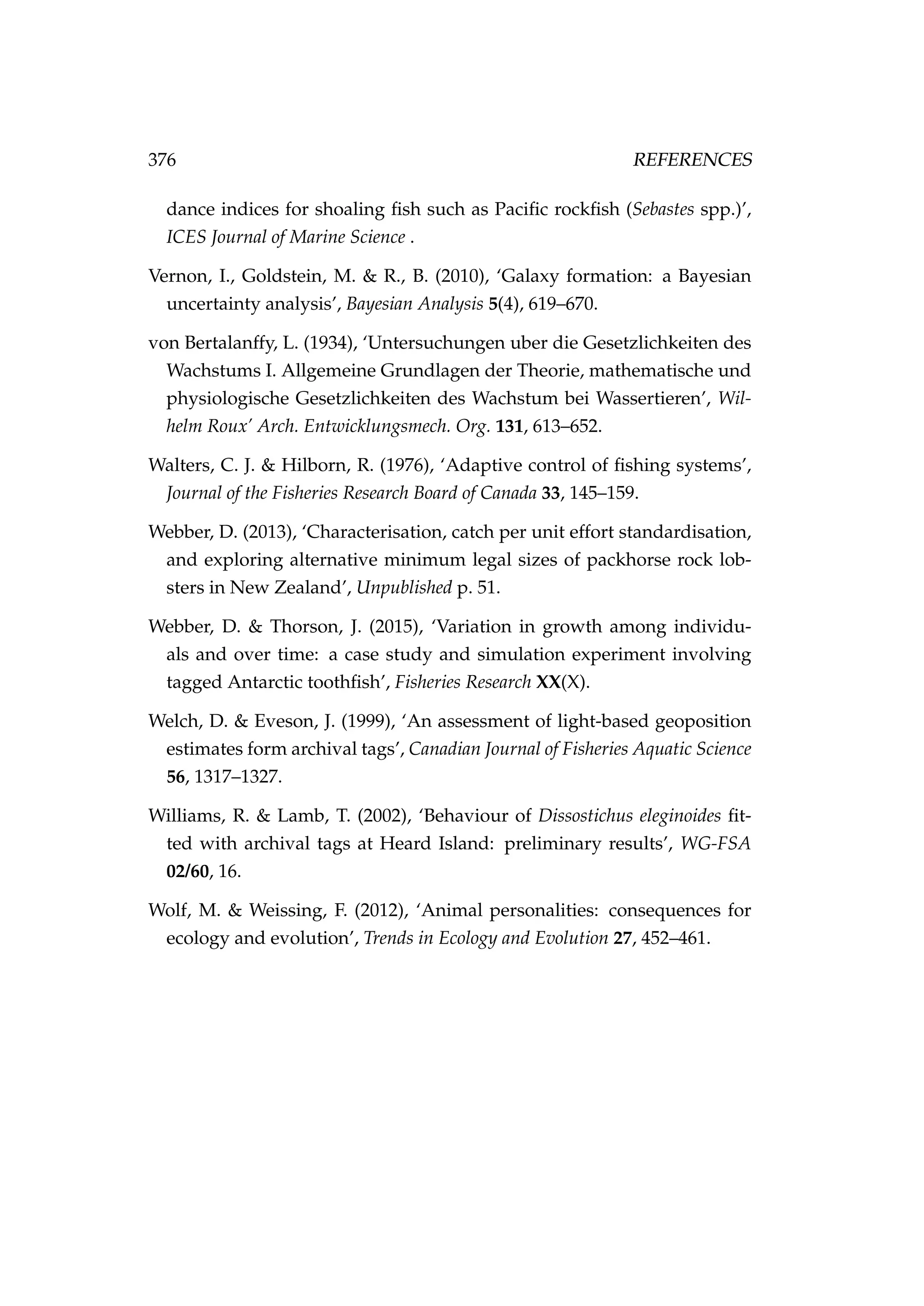 376 REFERENCES
dance indices for shoaling ﬁsh such as Paciﬁc rockﬁsh (Sebastes spp.)’,
ICES Journal of Marine Science .
Vernon, I., Goldstein, M. & R., B. (2010), ‘Galaxy formation: a Bayesian
uncertainty analysis’, Bayesian Analysis 5(4), 619–670.
von Bertalanffy, L. (1934), ‘Untersuchungen uber die Gesetzlichkeiten des
Wachstums I. Allgemeine Grundlagen der Theorie, mathematische und
physiologische Gesetzlichkeiten des Wachstum bei Wassertieren’, Wil-
helm Roux’ Arch. Entwicklungsmech. Org. 131, 613–652.
Walters, C. J. & Hilborn, R. (1976), ‘Adaptive control of ﬁshing systems’,
Journal of the Fisheries Research Board of Canada 33, 145–159.
Webber, D. (2013), ‘Characterisation, catch per unit effort standardisation,
and exploring alternative minimum legal sizes of packhorse rock lob-
sters in New Zealand’, Unpublished p. 51.
Webber, D. & Thorson, J. (2015), ‘Variation in growth among individu-
als and over time: a case study and simulation experiment involving
tagged Antarctic toothﬁsh’, Fisheries Research XX(X).
Welch, D. & Eveson, J. (1999), ‘An assessment of light-based geoposition
estimates form archival tags’, Canadian Journal of Fisheries Aquatic Science
56, 1317–1327.
Williams, R. & Lamb, T. (2002), ‘Behaviour of Dissostichus eleginoides ﬁt-
ted with archival tags at Heard Island: preliminary results’, WG-FSA
02/60, 16.
Wolf, M. & Weissing, F. (2012), ‘Animal personalities: consequences for
ecology and evolution’, Trends in Ecology and Evolution 27, 452–461.
 